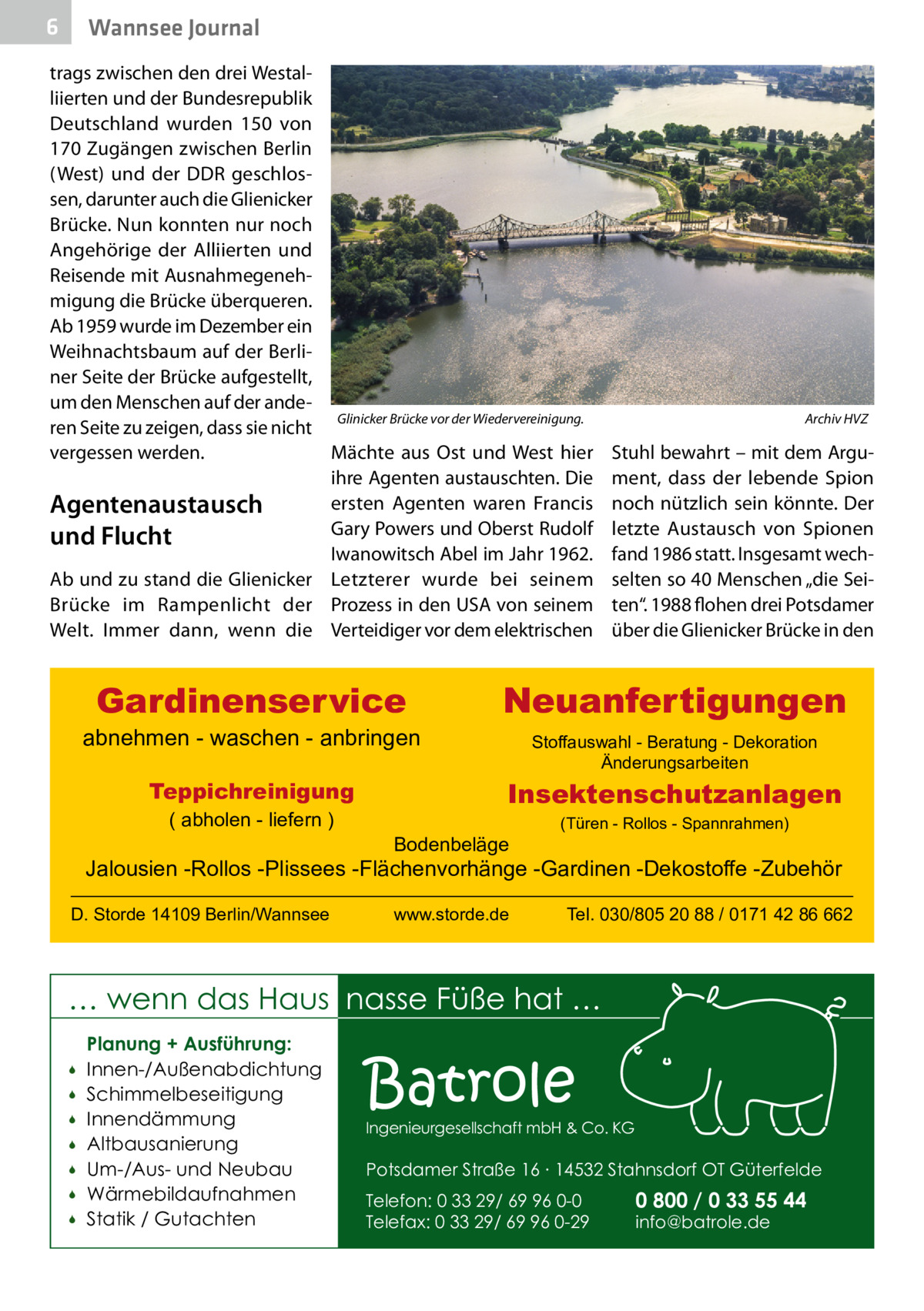 6  Wannsee Journal  trags zwischen den drei Westalliierten und der Bundesrepublik Deutschland wurden 150 von 170 Zugängen zwischen Berlin (West) und der DDR geschlossen, darunter auch die Glienicker Brücke. Nun konnten nur noch Angehörige der Alliierten und Reisende mit Ausnahmegenehmigung die Brücke überqueren. Ab 1959 wurde im Dezember ein Weihnachtsbaum auf der Berliner Seite der Brücke aufgestellt, um den Menschen auf der andeGlinicker Brücke vor der Wiedervereinigung. � ren Seite zu zeigen, dass sie nicht vergessen werden. Mächte aus Ost und West hier ihre Agenten austauschten. Die ersten Agenten waren Francis Agentenaustausch Gary Powers und Oberst Rudolf und Flucht Iwanowitsch Abel im Jahr 1962. Ab und zu stand die Glienicker Letzterer wurde bei seinem Brücke im Rampenlicht der Prozess in den USA von seinem Welt. Immer dann, wenn die Verteidiger vor dem elektrischen  Gardinenservice  abnehmen - waschen - anbringen Teppichreinigung ( abholen - liefern )  Archiv HVZ  Stuhl bewahrt – mit dem Argument, dass der lebende Spion noch nützlich sein könnte. Der letzte Austausch von Spionen fand 1986 statt. Insgesamt wechselten so 40 Menschen „die Seiten“. 1988 flohen drei Potsdamer über die Glienicker Brücke in den  Neuanfertigungen Stoffauswahl - Beratung - Dekoration Änderungsarbeiten  Insektenschutzanlagen Bodenbeläge  (Türen - Rollos - Spannrahmen)  Jalousien -Rollos -Plissees -Flächenvorhänge -Gardinen -Dekostoffe -Zubehör D. Storde 14109 Berlin/Wannsee  www.storde.de  Tel. 030/805 20 88 / 0171 42 86 662  … wenn das Haus nasse Füße hat …         Planung + Ausführung: Innen-/Außenabdichtung Schimmelbeseitigung Innendämmung Altbausanierung Um-/Aus- und Neubau Wärmebildaufnahmen Statik / Gutachten  Batrole  Ingenieurgesellschaft mbH & Co. KG  Potsdamer Straße 16 ∙ 14532 Stahnsdorf OT Güterfelde Telefon: 0 33 29/ 69 96 0-0 Telefax: 0 33 29/ 69 96 0-29  0 800 / 0 33 55 44 info@batrole.de