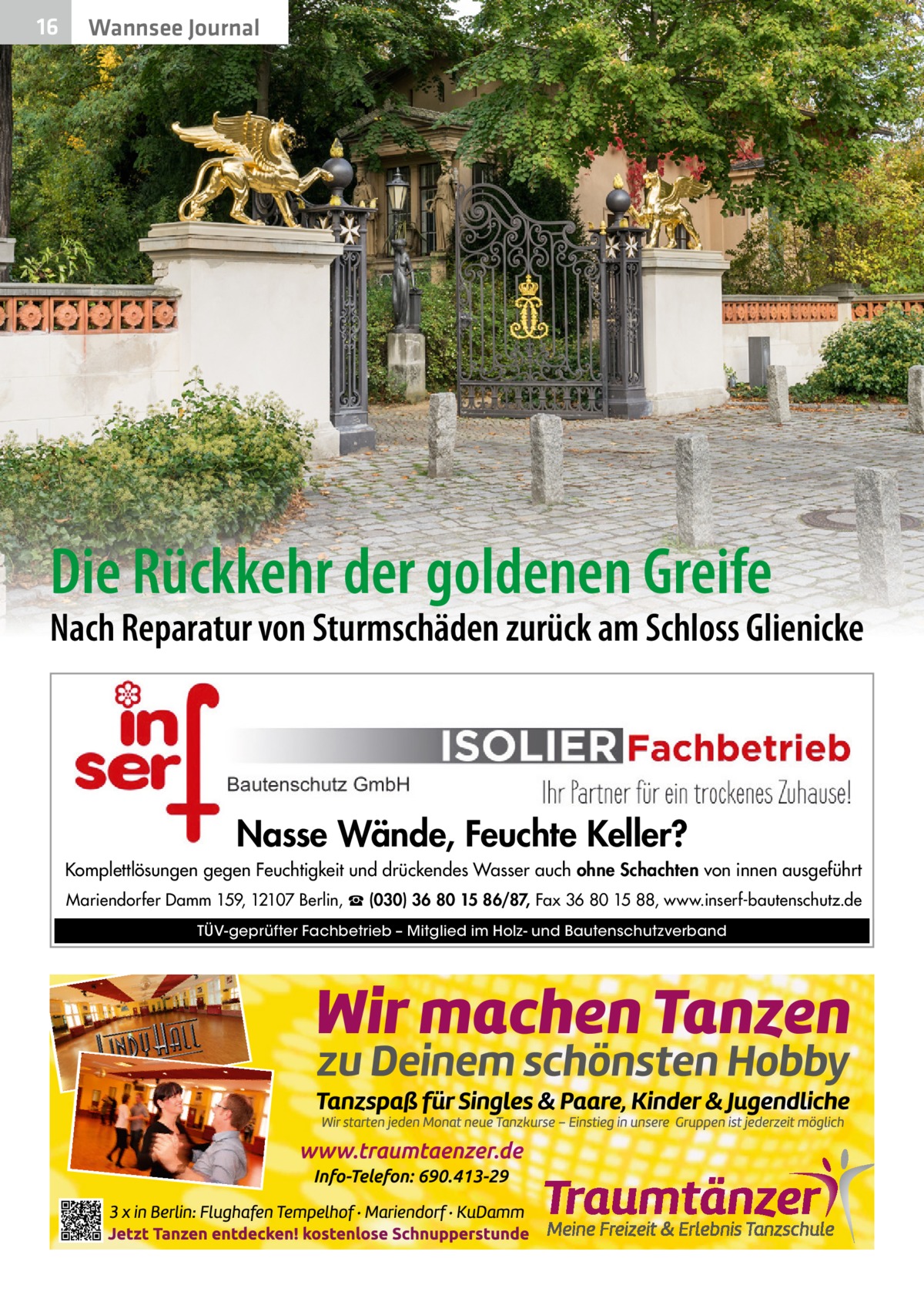 16  Wannsee Journal  Die Rückkehr der goldenen Greife  Nach Reparatur von Sturmschäden zurück am Schloss Glienicke  Nasse Wände, Feuchte Keller? Komplettlösungen gegen Feuchtigkeit und drückendes Wasser auch ohne Schachten von innen ausgeführt Mariendorfer Damm 159, 12107 Berlin, ☎ (030) 36 80 15 86/87, Fax 36 80 15 88, www.inserf-bautenschutz.de TÜV-geprüfter Fachbetrieb – Mitglied im Holz- und Bautenschutzverband