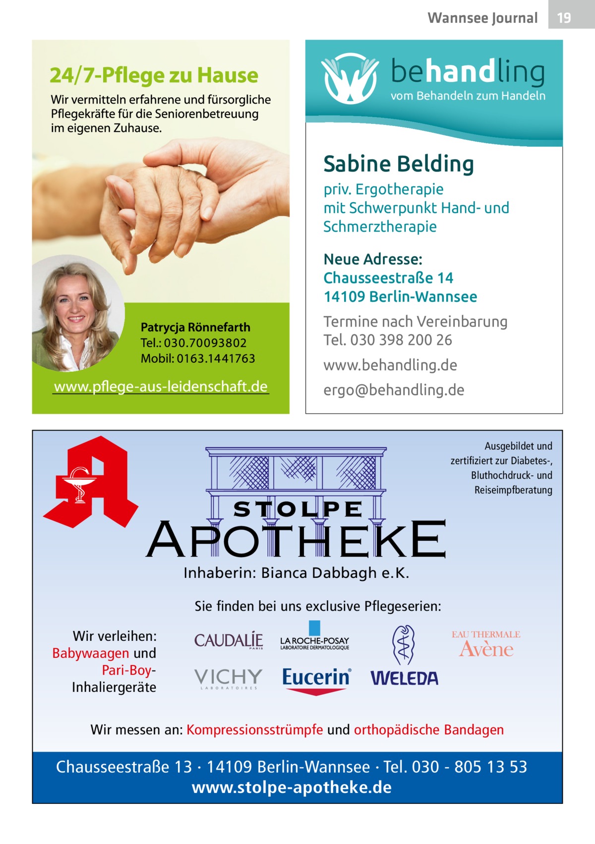 Wannsee Gesundheit Journal  behandling vom Behandeln zum Handeln  Sabine Belding priv. Ergotherapie mit Schwerpunkt Hand- und Schmerztherapie Neue Adresse: Chausseestraße 14 14109 Berlin-Wannsee Termine nach Vereinbarung Tel. 030 398 200 26 www.behandling.de ergo@behandling.de  stolpe  Ausgebildet und zertifiziert zur Diabetes-, Bluthochdruck- und Reiseimpfberatung  ApothekE Inhaberin: Bianca Dabbagh e.K.  Sie finden bei uns exclusive Pflegeserien: Wir verleihen: Babywaagen und Pari-BoyInhaliergeräte Wir messen an: Kompressionsstrümpfe und orthopädische Bandagen  Chausseestraße 13 · 14109 Berlin-Wannsee · Tel. 030 - 805 13 53 www.stolpe-apotheke.de  19 19