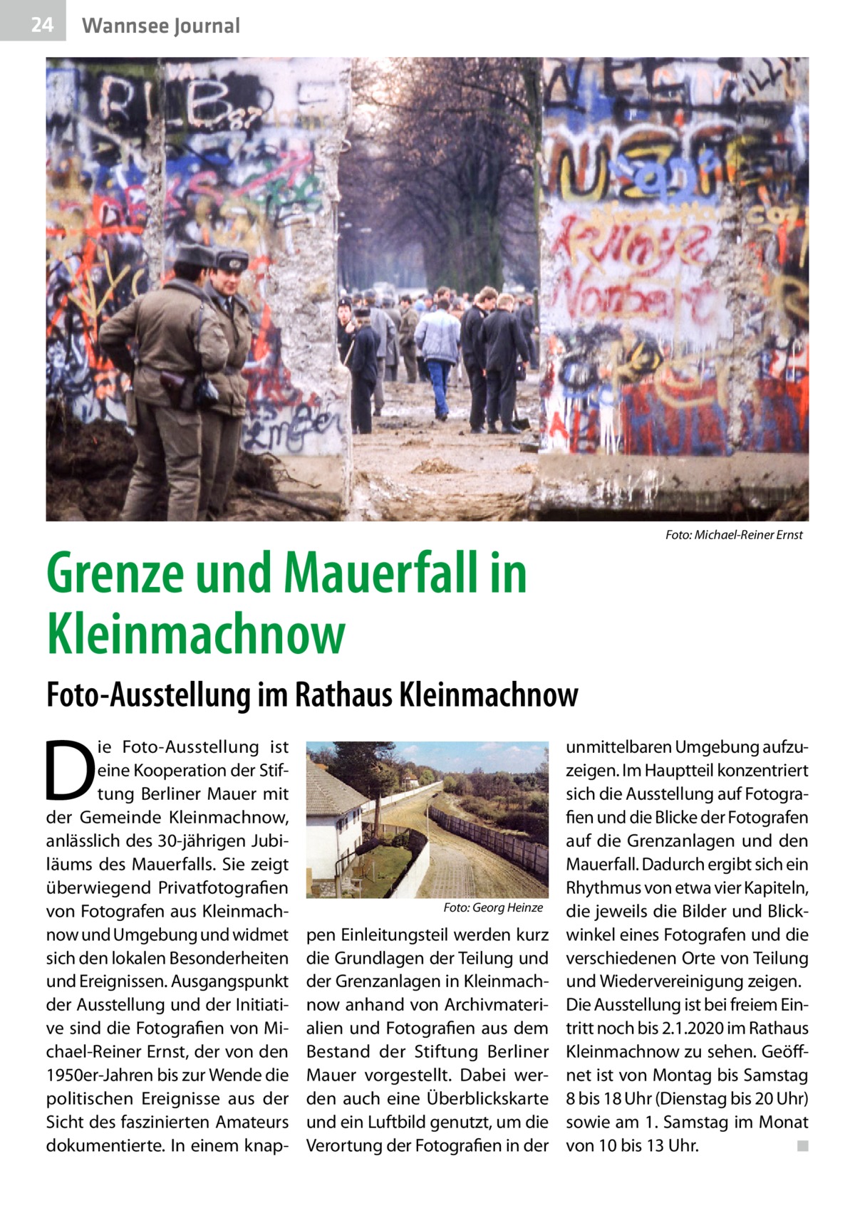 24  Gesundheit Wannsee Journal  �  Grenze und Mauerfall in Kleinmachnow  Foto: Michael-Reiner Ernst  Foto-Ausstellung im Rathaus Kleinmachnow  D  ie Foto-Ausstellung ist eine Kooperation der Stiftung Berliner Mauer mit der Gemeinde Kleinmachnow, anlässlich des 30-jährigen Jubiläums des Mauerfalls. Sie zeigt überwiegend Privatfotografien von Fotografen aus Kleinmachnow und Umgebung und widmet sich den lokalen Besonderheiten und Ereignissen. Ausgangspunkt der Ausstellung und der Initiative sind die Fotografien von Michael-Reiner Ernst, der von den 1950er-Jahren bis zur Wende die politischen Ereignisse aus der Sicht des faszinierten Amateurs dokumentierte. In einem knap �  Foto: Georg Heinze  pen Einleitungsteil werden kurz die Grundlagen der Teilung und der Grenzanlagen in Kleinmachnow anhand von Archivmaterialien und Fotografien aus dem Bestand der Stiftung Berliner Mauer vorgestellt. Dabei werden auch eine Überblickskarte und ein Luftbild genutzt, um die Verortung der Fotografien in der  unmittelbaren Umgebung aufzuzeigen. Im Hauptteil konzentriert sich die Ausstellung auf Fotografien und die Blicke der Fotografen auf die Grenzanlagen und den Mauerfall. Dadurch ergibt sich ein Rhythmus von etwa vier Kapiteln, die jeweils die Bilder und Blickwinkel eines Fotografen und die verschiedenen Orte von Teilung und Wiedervereinigung zeigen. Die Ausstellung ist bei freiem Eintritt noch bis 2.1.2020 im Rathaus Kleinmachnow zu sehen. Geöffnet ist von Montag bis Samstag 8 bis 18 Uhr (Dienstag bis 20 Uhr) sowie am 1. Samstag im Monat von 10 bis 13 Uhr. � ◾