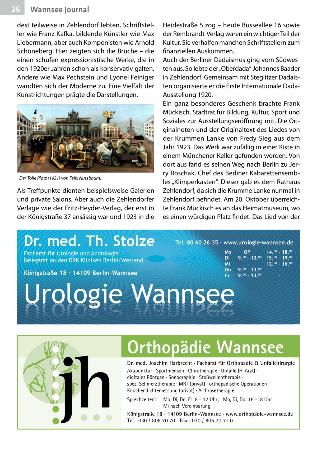 26  Wannsee Journal  dest teilweise in Zehlendorf lebten, Schriftsteller wie Franz Kafka, bildende Künstler wie Max Liebermann, aber auch Komponisten wie Arnold Schöneberg. Hier zeigten sich die Brüche – die einen schufen expressionistische Werke, die in den 1920er-Jahren schon als konservativ galten. Andere wie Max Pechstein und Lyonel Feiniger wandten sich der Moderne zu. Eine Vielfalt der Kunstrichtungen prägte die Darstellungen.  Der Tolle Platz (1931) von Felix Nussbaum.  Als Treffpunkte dienten beispielsweise Galerien und private Salons. Aber auch die Zehlendorfer Verlage wie der Fritz-Heyder-Verlag, der erst in der Königstraße 37 ansässig war und 1923 in die  Dr. med. Th. Stolze Facharzt für Urologie und Andrologie Belegarzt an den DRK Kliniken Berlin/Westend  Königstraße 18 ∙ 14109 Berlin-Wannsee  Heidestraße 5 zog – heute Busseallee 16 sowie der Rembrandt-Verlag waren ein wichtiger Teil der Kultur. Sie verhalfen manchen Schriftstellern zum finanziellen Auskommen. Auch der Berliner Dadaismus ging vom Südwesten aus. So lebte der „Oberdada“ Johannes Baader in Zehlendorf. Gemeinsam mit Steglitzer Dadaisten organisierte er die Erste Internationale DadaAusstellung 1920. Ein ganz besonderes Geschenk brachte Frank Mückisch, Stadtrat für Bildung, Kultur, Sport und Soziales zur Ausstellungseröffnung mit. Die Originalnoten und der Originaltext des Liedes von der Krummen Lanke von Fredy Sieg aus dem Jahr 1923. Das Werk war zufällig in einer Kiste in einem Münchener Keller gefunden worden. Von dort aus fand es seinen Weg nach Berlin zu Jerry Roschak, Chef des Berliner Kabarettensembles „Klimperkasten“. Dieser gab es dem Rathaus Zehlendorf, da sich die Krumme Lanke nunmal in Zehlendorf befindet. Am 20. Oktober überreichte Frank Mückisch es an das Heimatmuseum, wo es einen würdigen Platz findet. Das Lied von der  Tel. 80 60 26 35 ∙ www.urologie-wannsee.de Mo Di Mi Do Fr  Urologie Wannsee  OP 14.00 – 18.00 9.30 – 13.00 15.00 – 19.00 – 12.00 – 16.00 9.00 – 13.00 – 00 00 9. – 13. – –  Orthopädie Wannsee Dr. med. Joachim Harbrecht · Facharzt für Orthopädie & Unfallchirurgie Akupunktur · Sportmedizin · Chirotherapie · Unfälle (H-Arzt) · digitales Röntgen · Sonographie · Stoßwellentherapie · spez. Schmerztherapie · MRT (privat) · orthopädische Operationen · Knochendichtemessung (privat) · Arthrosetherapie Sprechzeiten:  Mo, Di, Do, Fr: 8 - 12 Uhr; Mo, Di, Do: 15 -18 Uhr Mi nach Vereinbarung Königstraße 18 · 14109 Berlin-Wannsee · www.orthopädie-wannsee.de Tel.: 030 / 806 70 70 · Fax.: 030 / 806 70 71 0