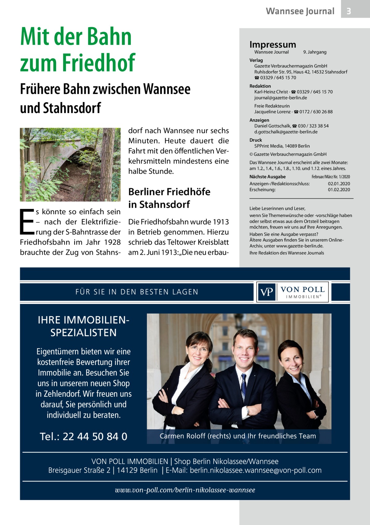 Wannsee Journal  Mit der Bahn zum Friedhof Frühere Bahn zwischen Wannsee und Stahnsdorf dorf nach Wannsee nur sechs Minuten. Heute dauert die Fahrt mit den öffentlichen Verkehrsmitteln mindestens eine halbe Stunde.  E  s könnte so einfach sein – nach der Elektrifizierung der S-Bahntrasse der Friedhofsbahn im Jahr 1928 brauchte der Zug von Stahns Berliner Friedhöfe in Stahnsdorf Die Friedhofsbahn wurde 1913 in Betrieb genommen. Hierzu schrieb das Teltower Kreisblatt am 2. Juni 1913: „Die neu erbau IHRE IMMOBILIENSPEZIALISTEN Eigentümern bieten wir eine kostenfreie Bewertung ihrer Immobilie an. Besuchen Sie uns in unserem neuen Shop in Zehlendorf. Wir freuen uns darauf, Sie persönlich und individuell zu beraten.  Tel.: 22 44 50 84 0  Impressum Wannsee Journal	  3  9. Jahrgang  Verlag Gazette Verbrauchermagazin GmbH Ruhlsdorfer Str. 95, Haus 42, 14532 Stahnsdorf ☎ 03329 / 645 15 70 Redaktion Karl-Heinz Christ · ☎ 03329 / 645 15 70 journal@gazette-berlin.de Freie Redakteurin Jacqueline Lorenz · ☎ 0172 / 630 26 88 Anzeigen Daniel Gottschalk, ☎ 030 / 323 38 54 d.gottschalk@gazette-berlin.de Druck SPPrint Media, 14089 Berlin © Gazette Verbrauchermagazin GmbH Das Wannsee Journal erscheint alle zwei Monate: am 1.2., 1.4., 1.6., 1.8., 1.10. und 1.12. eines Jahres. Nächste Ausgabe 	 Februar/März Nr. 1/2020 Anzeigen-/Redaktionsschluss:	02.01.2020 Erscheinung:	01.02.2020  Liebe Leserinnen und Leser, wenn Sie Themenwünsche oder -vorschläge haben oder selbst etwas aus dem Ortsteil beitragen möchten, freuen wir uns auf Ihre Anregungen. Haben Sie eine Ausgabe verpasst? Ältere Ausgaben finden Sie in unserem OnlineArchiv, unter www.gazette-berlin.de. Ihre Redaktion des Wannsee Journals