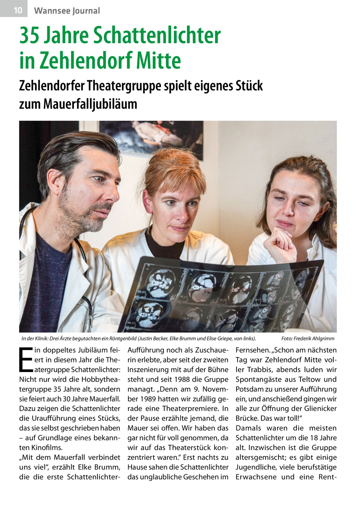 10  Wannsee Journal  35 Jahre Schattenlichter in Zehlendorf Mitte Zehlendorfer Theatergruppe spielt eigenes Stück zum Mauerfalljubiläum  In der Klinik: Drei Ärzte begutachten ein Röntgenbild (Justin Becker, Elke Brumm und Elise Griepe, von links).�  E  in doppeltes Jubiläum feiert in diesem Jahr die Theatergruppe Schattenlichter: Nicht nur wird die Hobbytheatergruppe 35 Jahre alt, sondern sie feiert auch 30 Jahre Mauerfall. Dazu zeigen die Schattenlichter die Uraufführung eines Stücks, das sie selbst geschrieben haben – auf Grundlage eines bekannten Kinofilms. „Mit dem Mauerfall verbindet uns viel“, erzählt Elke Brumm, die die erste Schattenlichter Aufführung noch als Zuschauerin erlebte, aber seit der zweiten Inszenierung mit auf der Bühne steht und seit 1988 die Gruppe managt. „Denn am 9.  November 1989 hatten wir zufällig gerade eine Theaterpremiere. In der Pause erzählte jemand, die Mauer sei offen. Wir haben das gar nicht für voll genommen, da wir auf das Theaterstück konzentriert waren.“ Erst nachts zu Hause sahen die Schattenlichter das unglaubliche Geschehen im  Foto: Frederik Ahlgrimm  Fernsehen. „Schon am nächsten Tag war Zehlendorf Mitte voller Trabbis, abends luden wir Spontangäste aus Teltow und Potsdam zu unserer Aufführung ein, und anschießend gingen wir alle zur Öffnung der Glienicker Brücke. Das war toll!“ Damals waren die meisten Schattenlichter um die 18 Jahre alt. Inzwischen ist die Gruppe altersgemischt; es gibt einige Jugendliche, viele berufstätige Erwachsene und eine Ren