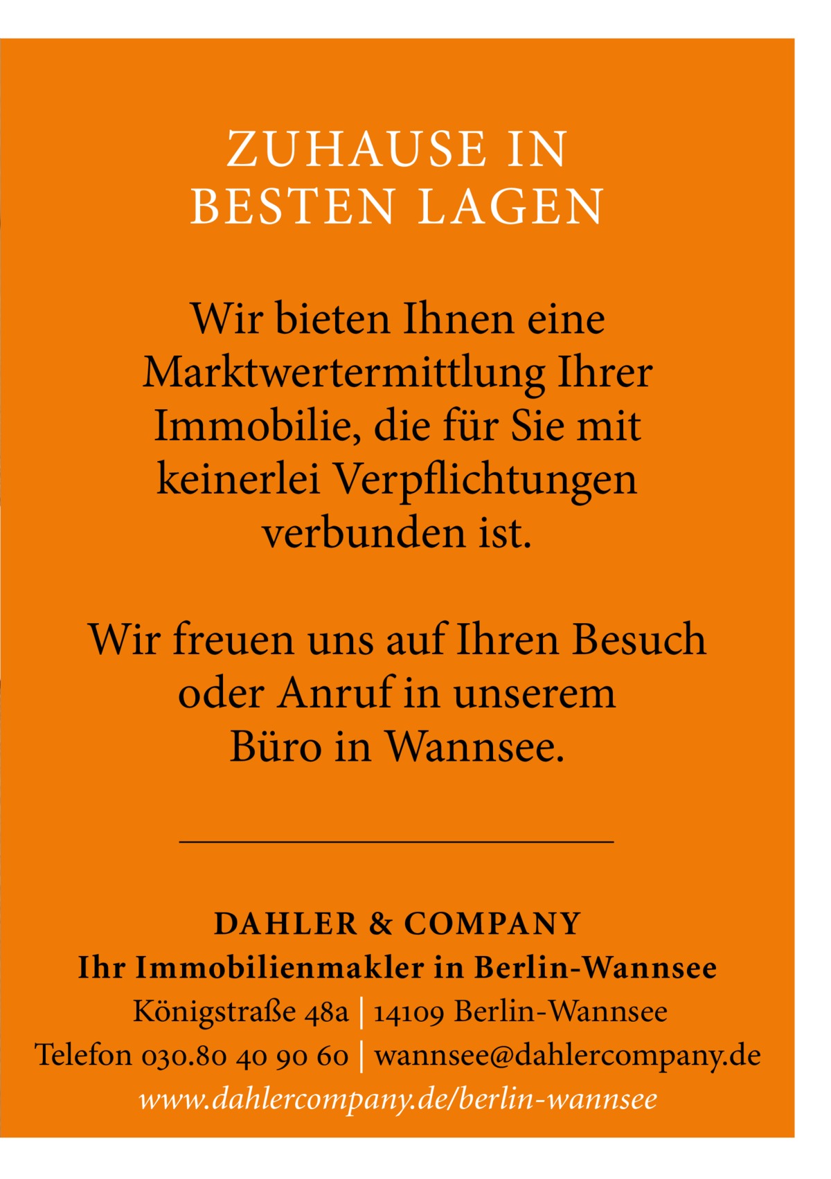 ZUHAUSE IN BESTEN LAGEN Wir bieten Ihnen eine Marktwertermittlung Ihrer Immobilie, die für Sie mit keinerlei Verpflichtungen verbunden ist. Wir freuen uns auf Ihren Besuch oder Anruf in unserem Büro in Wannsee.  DAHLER & COMPAN Y Ihr Immobilienmakler in Berlin-Wannsee Königstraße 48a | 14109 Berlin-Wannsee Telefon 030.80 40 90 60 | wannsee@dahlercompany.de www.dahlercompany.de/berlin-wannsee