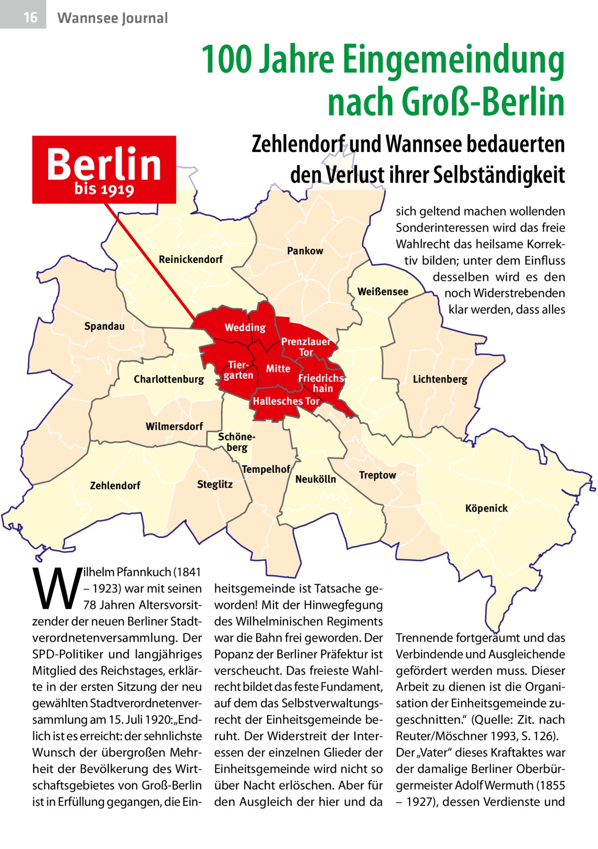 16  Wannsee Journal  100 Jahre Eingemeindung nach Groß-Berlin Zehlendorf und Wannsee bedauerten den Verlust ihrer Selbständigkeit  Berlin bis 1919  Pankow  Reinickendorf  Spandau  Wedding  Charlottenburg  Wilmersdorf  Tiergarten  Prenzlauer Tor Mitte  Friedrichshain Hallesches Tor  Lichtenberg  Schöneberg Tempelhof  Zehlendorf  sich geltend machen wollenden Sonderinteressen wird das freie Wahlrecht das heilsame Korrektiv bilden; unter dem Einfluss desselben wird es den Weißensee noch Widerstrebenden klar werden, dass alles  Steglitz  Neukölln  Treptow Köpenick  W  ilhelm Pfannkuch (1841 – 1923) war mit seinen 78 Jahren Altersvorsitzender der neuen Berliner Stadtverordnetenversammlung. Der SPD-Politiker und langjähriges Mitglied des Reichstages, erklärte in der ersten Sitzung der neu gewählten Stadtverordnetenversammlung am 15. Juli 1920: „Endlich ist es erreicht: der sehnlichste Wunsch der übergroßen Mehrheit der Bevölkerung des Wirtschaftsgebietes von Groß-Berlin ist in Erfüllung gegangen, die Ein heitsgemeinde ist Tatsache geworden! Mit der Hinwegfegung des Wilhelminischen Regiments war die Bahn frei geworden. Der Popanz der Berliner Präfektur ist verscheucht. Das freieste Wahlrecht bildet das feste Fundament, auf dem das Selbstverwaltungsrecht der Einheitsgemeinde beruht. Der Widerstreit der Interessen der einzelnen Glieder der Einheitsgemeinde wird nicht so über Nacht erlöschen. Aber für den Ausgleich der hier und da  Trennende fortgeräumt und das Verbindende und Ausgleichende gefördert werden muss. Dieser Arbeit zu dienen ist die Organisation der Einheitsgemeinde zugeschnitten.“ (Quelle: Zit. nach Reuter/Möschner 1993, S. 126). Der „Vater“ dieses Kraftaktes war der damalige Berliner Oberbürgermeister Adolf Wermuth (1855 – 1927), dessen Verdienste und