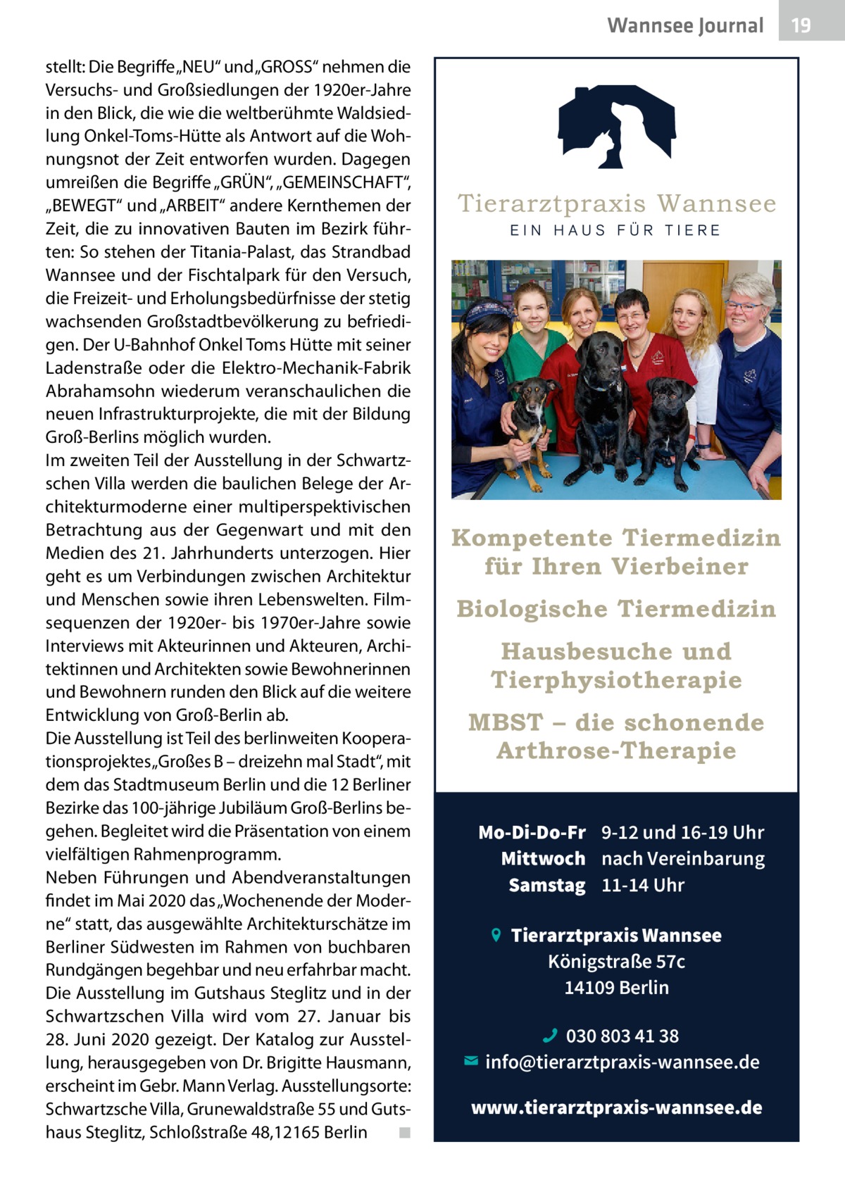 Wannsee Journal stellt: Die Begriffe „NEU“ und „GROSS“ nehmen die Versuchs- und Großsiedlungen der 1920er-Jahre in den Blick, die wie die weltberühmte Waldsiedlung Onkel-Toms-Hütte als Antwort auf die Wohnungsnot der Zeit entworfen wurden. Dagegen umreißen die Begriffe „GRÜN“, „GEMEINSCHAFT“, „BEWEGT“ und „ARBEIT“ andere Kernthemen der Zeit, die zu innovativen Bauten im Bezirk führten: So stehen der Titania-Palast, das Strandbad Wannsee und der Fischtalpark für den Versuch, die Freizeit- und Erholungsbedürfnisse der stetig wachsenden Großstadtbevölkerung zu befriedigen. Der U-Bahnhof Onkel Toms Hütte mit seiner Ladenstraße oder die Elektro-Mechanik-Fabrik Abrahamsohn wiederum veranschaulichen die neuen Infrastrukturprojekte, die mit der Bildung Groß-Berlins möglich wurden. Im zweiten Teil der Ausstellung in der Schwartzschen Villa werden die baulichen Belege der Architekturmoderne einer multiperspektivischen Betrachtung aus der Gegenwart und mit den Medien des 21. Jahrhunderts unterzogen. Hier geht es um Verbindungen zwischen Architektur und Menschen sowie ihren Lebenswelten. Filmsequenzen der 1920er- bis 1970er-Jahre sowie Interviews mit Akteurinnen und Akteuren, Architektinnen und Architekten sowie Bewohnerinnen und Bewohnern runden den Blick auf die weitere Entwicklung von Groß-Berlin ab. Die Ausstellung ist Teil des berlinweiten Kooperationsprojektes „Großes B – dreizehn mal Stadt“, mit dem das Stadtmuseum Berlin und die 12 Berliner Bezirke das 100-jährige Jubiläum Groß-Berlins begehen. Begleitet wird die Präsentation von einem vielfältigen Rahmenprogramm. Neben Führungen und Abendveranstaltungen findet im Mai 2020 das „Wochenende der Moderne“ statt, das ausgewählte Architekturschätze im Berliner Südwesten im Rahmen von buchbaren Rundgängen begehbar und neu erfahrbar macht. Die Ausstellung im Gutshaus Steglitz und in der Schwartzschen Villa wird vom 27.  Januar bis 28. Juni 2020 gezeigt. Der Katalog zur Ausstellung, herausgegeben von Dr. Brigitte Hausmann, erscheint im Gebr. Mann Verlag. Ausstellungsorte: Schwartzsche Villa, Grunewaldstraße 55 und Gutshaus Steglitz, Schloßstraße 48,12165 Berlin � ◾  Kompetente Tiermedizin für Ihren Vierbeiner Biologische Tiermedizin Hausbesuche und Tierphysiotherapie MBST – die schonende Arthrose-Therapie Mo-Di-Do-Fr 9-12 und 16-19 Uhr Mittwoch nach Vereinbarung Samstag 11-14 Uhr Tierarztpraxis Wannsee Königstraße 57c 14109 Berlin 030 803 41 38 info@tierarztpraxis-wannsee.de www.tierarztpraxis-wannsee.de  19