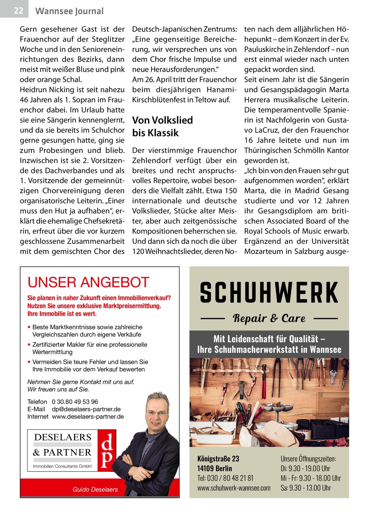 22  Wannsee Journal  Gern gesehener Gast ist der Frauenchor auf der Steglitzer Woche und in den Senioreneinrichtungen des Bezirks, dann meist mit weißer Bluse und pink oder orange Schal. Heidrun Nicking ist seit nahezu 46 Jahren als 1. Sopran im Frauenchor dabei. Im Urlaub hatte sie eine Sängerin kennenglernt, und da sie bereits im Schulchor gerne gesungen hatte, ging sie zum Probesingen und blieb. Inzwischen ist sie 2. Vorsitzende des Dachverbandes und als 1. Vorsitzende der gemeinnützigen Chorvereinigung deren organisatorische Leiterin. „Einer muss den Hut ja aufhaben“, erklärt die ehemalige Chefsekretärin, erfreut über die vor kurzem geschlossene Zusammenarbeit mit dem gemischten Chor des  Deutsch-Japanischen Zentrums: „Eine gegenseitige Bereicherung, wir versprechen uns von dem Chor frische Impulse und neue Herausforderungen.“ Am 26. April tritt der Frauenchor beim diesjährigen HanamiKirschblütenfest in Teltow auf.  Von Volkslied bis Klassik Der vierstimmige Frauenchor Zehlendorf verfügt über ein breites und recht anspruchsvolles Repertoire, wobei besonders die Vielfalt zählt. Etwa 150 internationale und deutsche Volkslieder, Stücke alter Meister, aber auch zeitgenössische Kompositionen beherrschen sie. Und dann sich da noch die über 120 Weihnachtslieder, deren No ten nach dem alljährlichen Höhepunkt – dem Konzert in der Ev. Pauluskirche in Zehlendorf – nun erst einmal wieder nach unten gepackt worden sind. Seit einem Jahr ist die Sängerin und Gesangspädagogin Marta Herrera musikalische Leiterin. Die temperamentvolle Spanierin ist Nachfolgerin von Gustavo LaCruz, der den Frauenchor 16  Jahre leitete und nun im Thüringischen Schmölln Kantor geworden ist. „Ich bin von den Frauen sehr gut aufgenommen worden“, erklärt Marta, die in Madrid Gesang studierte und vor 12  Jahren ihr Gesangsdiplom am britischen Associated Board of the ­Royal Schools of Music erwarb. Ergänzend an der Universität Mozarteum in Salzburg ausge UNSER ANGEBOT Sie planen in naher Zukunft einen Immobilienverkauf? Nutzen Sie unsere exklusive Marktpreisermittlung. Ihre Immobilie ist es wert. • Beste Marktkenntnisse sowie zahlreiche Vergleichszahlen durch eigene Verkäufe • Zertifizierter Makler für eine professionelle Wertermittlung  Mit Leidenschaft für Qualität – Ihre Schuhmacherwerkstatt in Wannsee  • Vermeiden Sie teure Fehler und lassen Sie Ihre Immobilie vor dem Verkauf bewerten Nehmen Sie gerne Kontakt mit uns auf. Wir freuen uns auf Sie. Telefon 0 30.80 49 53 96 E-Mail dp@deselaers-partner.de Internet www.deselaers-partner.de  DESELAERS & PARTNER Immobilien Consultants GmbH  d p  Guido Deselaers  Königstraße 23 14109 Berlin Tel: 030 / 80 48 21 81 www.schuhwerk-wannsee.com  Unsere Öffnungszeiten: Di: 9.30 - 19.00 Uhr Mi - Fr: 9.30 - 18.00 Uhr Sa: 9.30 - 13.00 Uhr