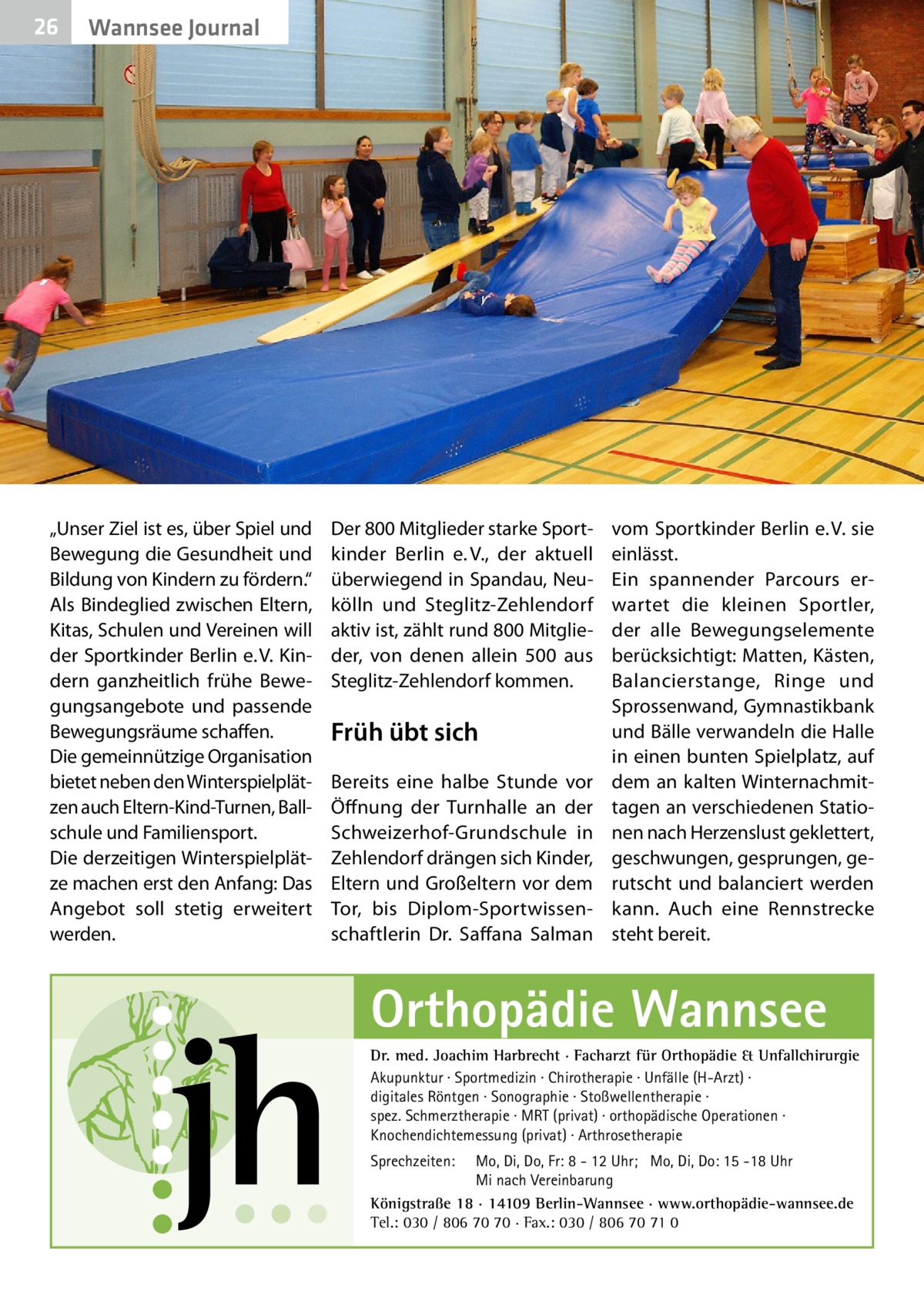 26  Wannsee Journal  „Unser Ziel ist es, über Spiel und Bewegung die Gesundheit und Bildung von Kindern zu fördern.“ Als Bindeglied zwischen Eltern, Kitas, Schulen und Vereinen will der Sportkinder Berlin e. V. Kindern ganzheitlich frühe Bewegungsangebote und passende Bewegungsräume schaffen. Die gemeinnützige Organisation bietet neben den Winterspielplätzen auch Eltern-Kind-Turnen, Ballschule und Familiensport. Die derzeitigen Winterspielplätze machen erst den Anfang: Das Angebot soll stetig erweitert werden.  Der 800 Mitglieder starke Sportkinder Berlin e. V., der aktuell überwiegend in Spandau, Neukölln und Steglitz-Zehlendorf aktiv ist, zählt rund 800 Mitglieder, von denen allein 500 aus Steglitz-Zehlendorf kommen.  Früh übt sich Bereits eine halbe Stunde vor Öffnung der Turnhalle an der Schweizerhof-Grundschule in Zehlendorf drängen sich Kinder, Eltern und Großeltern vor dem Tor, bis Diplom-Sportwissenschaftlerin Dr.  Saffana Salman  vom Sportkinder Berlin e. V. sie einlässt. Ein spannender Parcours erwartet die kleinen Sportler, der alle Bewegungselemente berücksichtigt: Matten, Kästen, Balancierstange, Ringe und Sprossenwand, Gymnastikbank und Bälle verwandeln die Halle in einen bunten Spielplatz, auf dem an kalten Winternachmittagen an verschiedenen Stationen nach Herzenslust geklettert, geschwungen, gesprungen, gerutscht und balanciert werden kann. Auch eine Rennstrecke steht bereit.  Orthopädie Wannsee Dr. med. Joachim Harbrecht · Facharzt für Orthopädie & Unfallchirurgie Akupunktur · Sportmedizin · Chirotherapie · Unfälle (H-Arzt) · digitales Röntgen · Sonographie · Stoßwellentherapie · spez. Schmerztherapie · MRT (privat) · orthopädische Operationen · Knochendichtemessung (privat) · Arthrosetherapie Sprechzeiten:  Mo, Di, Do, Fr: 8 - 12 Uhr; Mo, Di, Do: 15 -18 Uhr Mi nach Vereinbarung Königstraße 18 · 14109 Berlin-Wannsee · www.orthopädie-wannsee.de Tel.: 030 / 806 70 70 · Fax.: 030 / 806 70 71 0