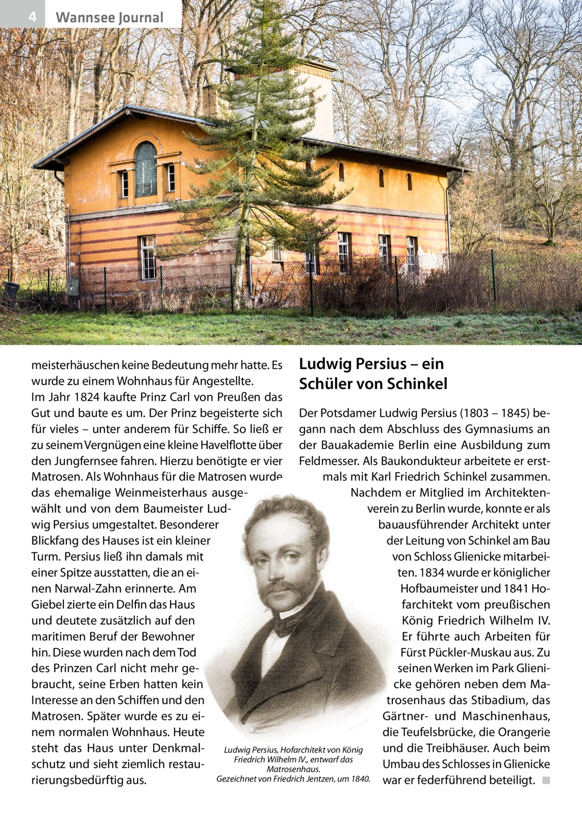 4  Wannsee Journal  meisterhäuschen keine Bedeutung mehr hatte. Es Ludwig Persius – ein wurde zu einem Wohnhaus für Angestellte. Schüler von Schinkel Im Jahr 1824 kaufte Prinz Carl von Preußen das Gut und baute es um. Der Prinz begeisterte sich Der Potsdamer Ludwig Persius (1803 – 1845) befür vieles – unter anderem für Schiffe. So ließ er gann nach dem Abschluss des Gymnasiums an zu seinem Vergnügen eine kleine Havelflotte über der Bauakademie Berlin eine Ausbildung zum den Jungfernsee fahren. Hierzu benötigte er vier Feldmesser. Als Baukondukteur arbeitete er erstMatrosen. Als Wohnhaus für die Matrosen wurde mals mit Karl Friedrich Schinkel zusammen. das ehemalige Weinmeisterhaus ausgeNachdem er Mitglied im Architektenwählt und von dem Baumeister Ludverein zu Berlin wurde, konnte er als wig Persius umgestaltet. Besonderer bauausführender Architekt unter Blickfang des Hauses ist ein kleiner der Leitung von Schinkel am Bau von Schloss Glienicke mitarbeiTurm. Persius ließ ihn damals mit ten. 1834 wurde er königlicher einer Spitze ausstatten, die an eiHofbaumeister und 1841 Honen Narwal-Zahn erinnerte. Am farchitekt vom preußischen Giebel zierte ein Delfin das Haus und deutete zusätzlich auf den König Friedrich Wilhelm  IV. maritimen Beruf der Bewohner Er führte auch Arbeiten für hin. Diese wurden nach dem Tod Fürst Pückler-Muskau aus. Zu des Prinzen Carl nicht mehr geseinen Werken im Park Glienibraucht, seine Erben hatten kein cke gehören neben dem MaInteresse an den Schiffen und den trosenhaus das Stibadium, das Matrosen. Später wurde es zu eiGärtner- und Maschinenhaus, nem normalen Wohnhaus. Heute die Teufelsbrücke, die Orangerie steht das Haus unter Denkmalund die Treibhäuser. Auch beim Ludwig Persius, Hofarchitekt von König Friedrich Wilhelm IV., entwarf das schutz und sieht ziemlich restauUmbau des Schlosses in Glienicke Matrosenhaus. Gezeichnet von Friedrich Jentzen, um 1840. war er federführend beteiligt. ◾ rierungsbedürftig aus.