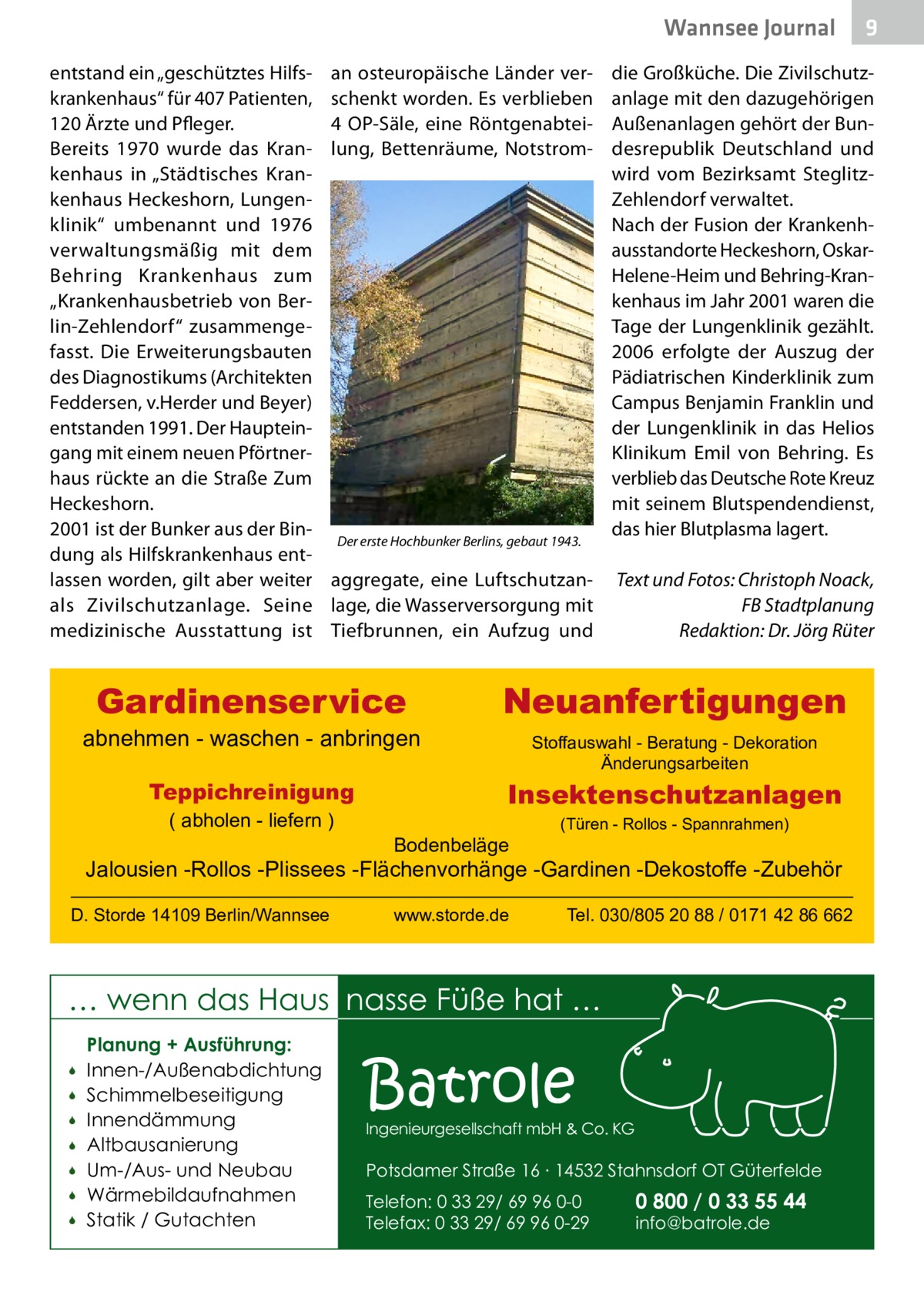 Wannsee Journal entstand ein „geschütztes Hilfskrankenhaus“ für 407 Patienten, 120 Ärzte und Pfleger. Bereits 1970 wurde das Krankenhaus in „Städtisches Krankenhaus Heckeshorn, Lungenklinik“ umbenannt und 1976 verwaltungsmäßig mit dem Behring Krankenhaus zum „Krankenhausbetrieb von Berlin-Zehlendorf“ zusammengefasst. Die Erweiterungsbauten des Diagnostikums (Architekten Feddersen, v.Herder und Beyer) entstanden 1991. Der Haupteingang mit einem neuen Pförtnerhaus rückte an die Straße Zum Heckeshorn. 2001 ist der Bunker aus der Bindung als Hilfskrankenhaus entlassen worden, gilt aber weiter als Zivilschutzanlage. Seine medizinische Ausstattung ist  an osteuropäische Länder verschenkt worden. Es verblieben 4  OP-Säle, eine Röntgenabteilung, Bettenräume, Notstrom die Großküche. Die Zivilschutzanlage mit den dazugehörigen Außenanlagen gehört der Bundesrepublik Deutschland und wird vom Bezirksamt SteglitzZehlendorf verwaltet. Nach der Fusion der Krankenhausstandorte Heckeshorn, OskarHelene-Heim und Behring-Krankenhaus im Jahr 2001 waren die Tage der Lungenklinik gezählt. 2006 erfolgte der Auszug der Pädiatrischen Kinderklinik zum Campus Benjamin Franklin und der Lungenklinik in das Helios Klinikum Emil von Behring. Es verblieb das Deutsche Rote Kreuz mit seinem Blutspendendienst, das hier Blutplasma lagert. Der erste Hochbunker Berlins, gebaut 1943.   aggregate, eine Luftschutzan- Text und Fotos: Christoph Noack, lage, die Wasserversorgung mit FB Stadtplanung Tiefbrunnen, ein Aufzug und Redaktion: Dr. Jörg Rüter  Gardinenservice  abnehmen - waschen - anbringen Teppichreinigung ( abholen - liefern )  Neuanfertigungen Stoffauswahl - Beratung - Dekoration Änderungsarbeiten  Insektenschutzanlagen Bodenbeläge  (Türen - Rollos - Spannrahmen)  Jalousien -Rollos -Plissees -Flächenvorhänge -Gardinen -Dekostoffe -Zubehör D. Storde 14109 Berlin/Wannsee  www.storde.de  Tel. 030/805 20 88 / 0171 42 86 662  … wenn das Haus nasse Füße hat …         Planung + Ausführung: Innen-/Außenabdichtung Schimmelbeseitigung Innendämmung Altbausanierung Um-/Aus- und Neubau Wärmebildaufnahmen Statik / Gutachten  9  Batrole  Ingenieurgesellschaft mbH & Co. KG  Potsdamer Straße 16 ∙ 14532 Stahnsdorf OT Güterfelde Telefon: 0 33 29/ 69 96 0-0 Telefax: 0 33 29/ 69 96 0-29  0 800 / 0 33 55 44 info@batrole.de