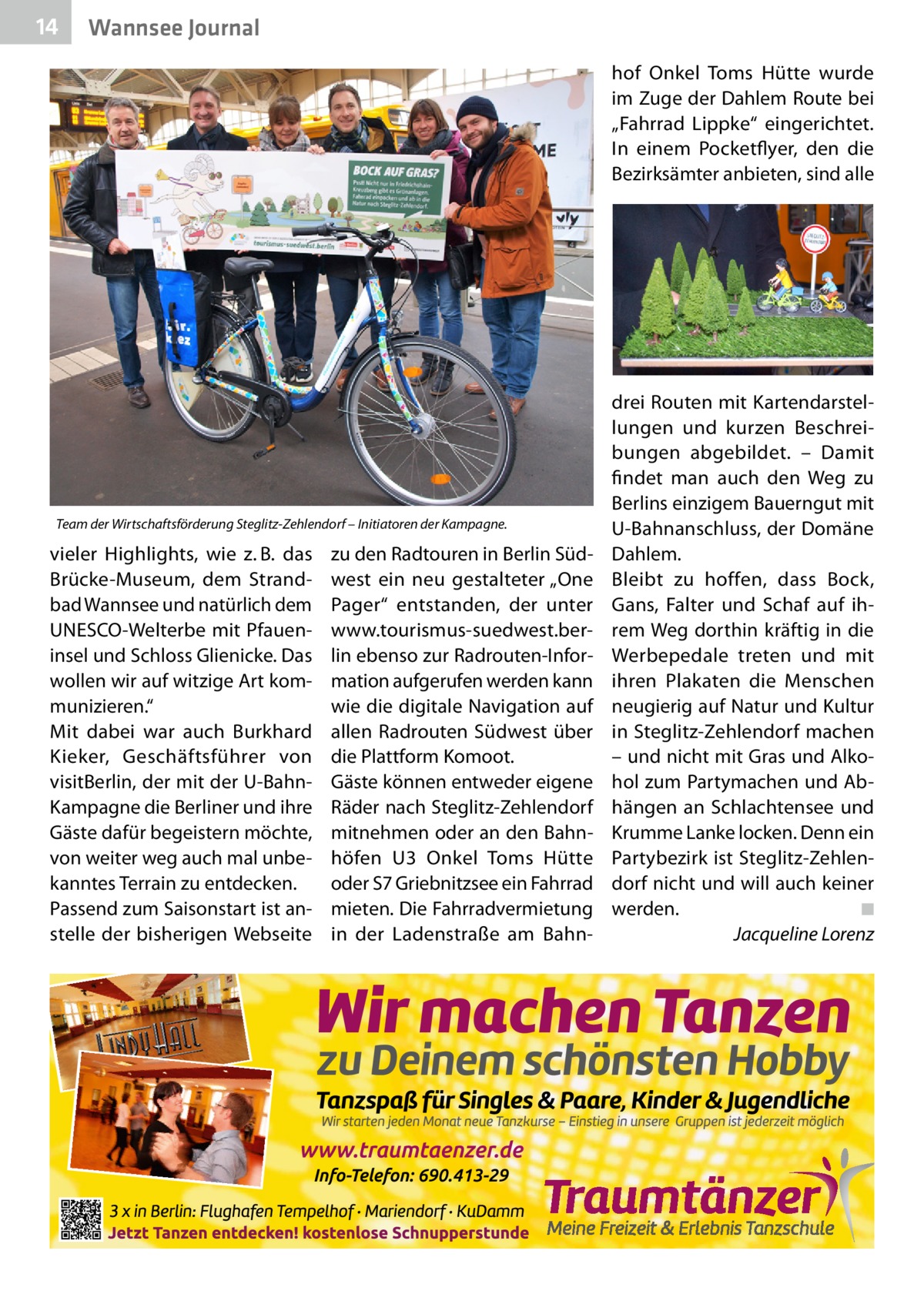 14  Wannsee Journal hof Onkel Toms Hütte wurde im Zuge der Dahlem Route bei „Fahrrad Lippke“ eingerichtet. In einem Pocketflyer, den die Bezirksämter anbieten, sind alle  Team der Wirtschaftsförderung Steglitz-Zehlendorf – Initiatoren der Kampagne.  vieler Highlights, wie z. B. das Brücke-Museum, dem Strandbad Wannsee und natürlich dem UNESCO-Welterbe mit Pfaueninsel und Schloss Glienicke. Das wollen wir auf witzige Art kommunizieren.“ Mit dabei war auch Burkhard Kieker, Geschäftsführer von visitBerlin, der mit der U-BahnKampagne die Berliner und ihre Gäste dafür begeistern möchte, von weiter weg auch mal unbekanntes Terrain zu entdecken. Passend zum Saisonstart ist anstelle der bisherigen Webseite  zu den Radtouren in Berlin Südwest ein neu gestalteter „One Pager“ entstanden, der unter www.tourismus-suedwest.berlin ebenso zur Radrouten-Information aufgerufen werden kann wie die digitale Navigation auf allen Radrouten Südwest über die Plattform Komoot. Gäste können entweder eigene Räder nach Steglitz-Zehlendorf mitnehmen oder an den Bahnhöfen U3 Onkel Toms Hütte oder S7 Griebnitzsee ein Fahrrad mieten. Die Fahrradvermietung in der Ladenstraße am Bahn drei Routen mit Kartendarstellungen und kurzen Beschreibungen abgebildet. – Damit findet man auch den Weg zu Berlins einzigem Bauerngut mit U-Bahnanschluss, der Domäne Dahlem. Bleibt zu hoffen, dass Bock, Gans, Falter und Schaf auf ihrem Weg dorthin kräftig in die Werbepedale treten und mit ihren Plakaten die Menschen neugierig auf Natur und Kultur in Steglitz-Zehlendorf machen – und nicht mit Gras und Alkohol zum Partymachen und Abhängen an Schlachtensee und Krumme Lanke locken. Denn ein Partybezirk ist Steglitz-Zehlendorf nicht und will auch keiner werden.� ◾ � Jacqueline Lorenz