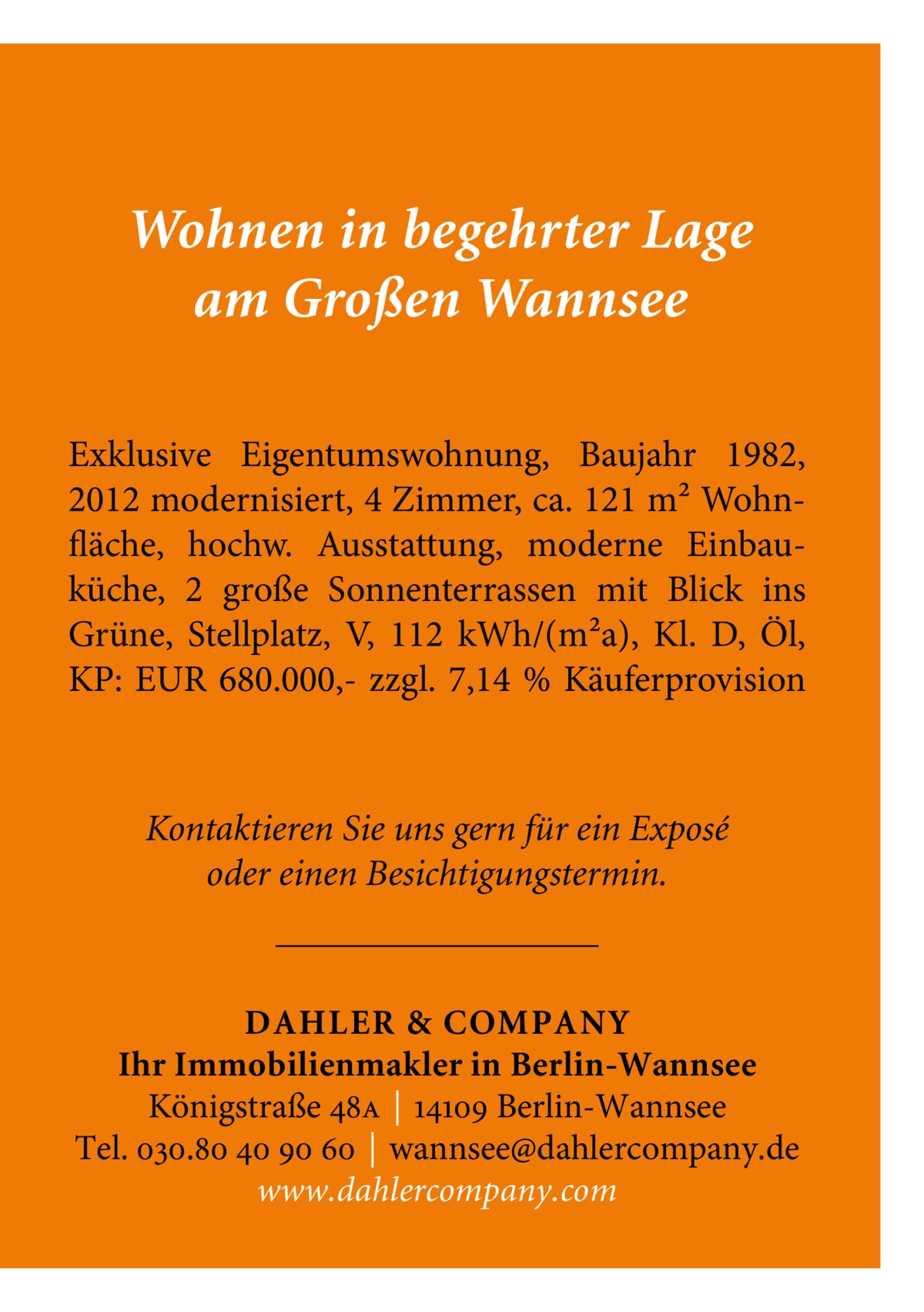 Wohnen in begehrter Lage am Großen Wannsee Exklusive Eigentumswohnung, Baujahr 1982, 2012 modernisiert, 4 Zimmer, ca. 121 m² Wohnfläche, hochw. Ausstattung, moderne Einbauküche, 2 große Sonnenterrassen mit Blick ins Grüne, Stellplatz, V, 112 kWh/(m²a), Kl. D, Öl, KP: EUR 680.000,- zzgl. 7,14 % Käuferprovision  Kontaktieren Sie uns gern für ein Exposé oder einen Besichtigungstermin.  DAHLER & COMPANY Ihr Immobilienmakler in Berlin-Wannsee Königstraße 48a | 14109 Berlin-Wannsee Tel. 030.80 40 90 60 | wannsee@dahlercompany.de www.dahlercompany.com