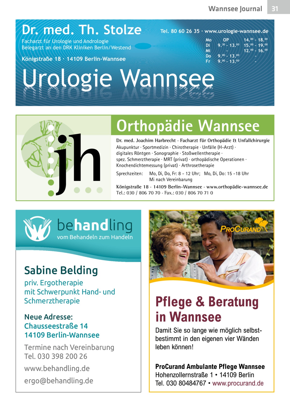 Wannsee Gesundheit Journal  Dr. med. Th. Stolze Facharzt für Urologie und Andrologie Belegarzt an den DRK Kliniken Berlin/Westend  Königstraße 18 ∙ 14109 Berlin-Wannsee  Tel. 80 60 26 35 ∙ www.urologie-wannsee.de Mo Di Mi Do Fr  Urologie Wannsee  OP 14.00 – 18.00 9.30 – 13.00 15.00 – 19.00 – 12.00 – 16.00 9.00 – 13.00 – 9.00 – 13.00 – –  Orthopädie Wannsee Dr. med. Joachim Harbrecht · Facharzt für Orthopädie & Unfallchirurgie Akupunktur · Sportmedizin · Chirotherapie · Unfälle (H-Arzt) · digitales Röntgen · Sonographie · Stoßwellentherapie · spez. Schmerztherapie · MRT (privat) · orthopädische Operationen · Knochendichtemessung (privat) · Arthrosetherapie Sprechzeiten:  Mo, Di, Do, Fr: 8 - 12 Uhr; Mo, Di, Do: 15 -18 Uhr Mi nach Vereinbarung Königstraße 18 · 14109 Berlin-Wannsee · www.orthopädie-wannsee.de Tel.: 030 / 806 70 70 · Fax.: 030 / 806 70 71 0  behandling vom Behandeln zum Handeln  Sabine Belding priv. Ergotherapie mit Schwerpunkt Hand- und Schmerztherapie Neue Adresse: Chausseestraße 14 14109 Berlin-Wannsee Termine nach Vereinbarung Tel. 030 398 200 26 www.behandling.de ergo@behandling.de  31