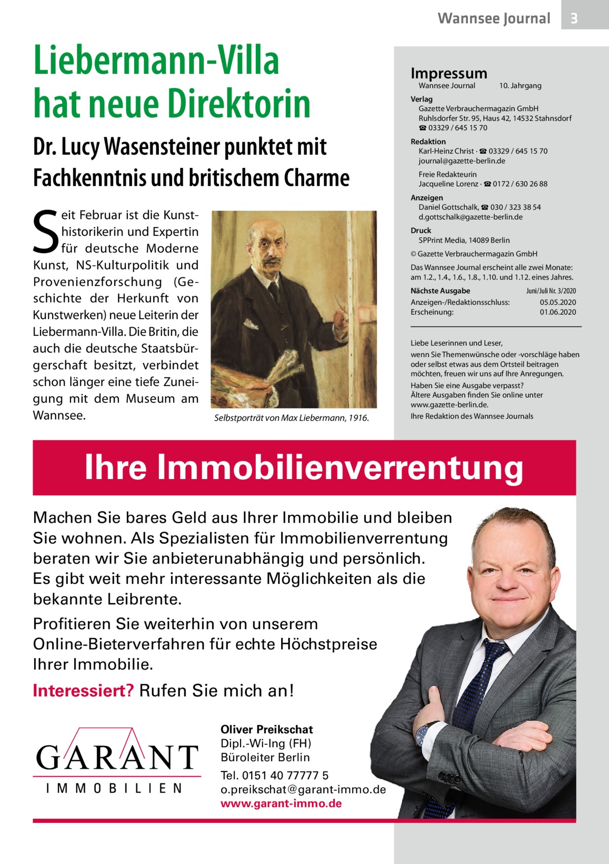 Wannsee Journal  Liebermann-Villa hat neue Direktorin Dr. Lucy Wasensteiner punktet mit Fachkenntnis und britischem Charme  S  eit Februar ist die Kunsthistorikerin und Expertin für deutsche Moderne Kunst, NS-Kulturpolitik und Provenienzforschung (Geschichte der Herkunft von Kunstwerken) neue Leiterin der Liebermann-Villa. Die Britin, die auch die deutsche Staatsbürgerschaft besitzt, verbindet schon länger eine tiefe Zuneigung mit dem Museum am Wannsee.  Impressum Wannsee Journal  3  10. Jahrgang  Verlag Gazette Verbrauchermagazin GmbH Ruhlsdorfer Str. 95, Haus 42, 14532 Stahnsdorf ☎ 03329 / 645 15 70 Redaktion Karl-Heinz Christ · ☎ 03329 / 645 15 70 journal@gazette-berlin.de Freie Redakteurin Jacqueline Lorenz · ☎ 0172 / 630 26 88 Anzeigen Daniel Gottschalk, ☎ 030 / 323 38 54 d.gottschalk@gazette-berlin.de Druck SPPrint Media, 14089 Berlin © Gazette Verbrauchermagazin GmbH Das Wannsee Journal erscheint alle zwei Monate: am 1.2., 1.4., 1.6., 1.8., 1.10. und 1.12. eines Jahres. Nächste Ausgabe Anzeigen-/Redaktionsschluss: Erscheinung:  Selbstporträt von Max Liebermann, 1916.  Liebe Leserinnen und Leser, wenn Sie Themenwünsche oder -vorschläge haben oder selbst etwas aus dem Ortsteil beitragen möchten, freuen wir uns auf Ihre Anregungen. Haben Sie eine Ausgabe verpasst? Ältere Ausgaben finden Sie online unter www.gazette-berlin.de. Ihre Redaktion des Wannsee Journals  Ihre Immobilienverrentung Machen Sie bares Geld aus Ihrer Immobilie und bleiben Sie wohnen. Als Spezialisten für Immobilienverrentung beraten wir Sie anbieterunabhängig und persönlich. Es gibt weit mehr interessante Möglichkeiten als die bekannte Leibrente. Profitieren Sie weiterhin von unserem Online-Bieterverfahren für echte Höchstpreise Ihrer Immobilie.  Interessiert? Rufen Sie mich an! Oliver Preikschat Dipl.-Wi-Ing (FH) Büroleiter Berlin Tel. 0151 40 77777 5 o.preikschat@garant-immo.de www.garant-immo.de  Juni/Juli Nr. 3/2020 05.05.2020 01.06.2020