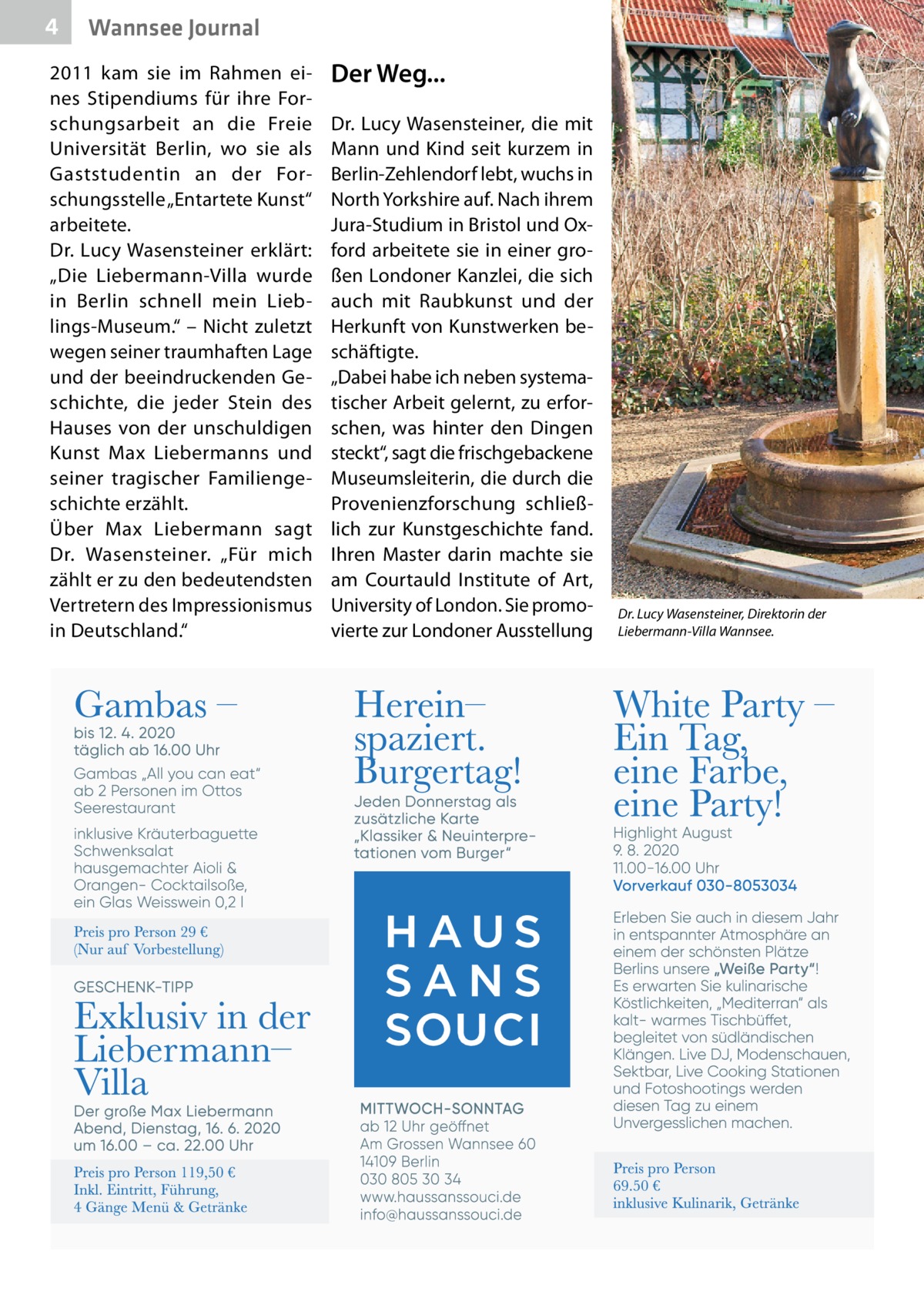 4  Wannsee Journal  2011 kam sie im Rahmen eines Stipendiums für ihre Forschungsarbeit an die Freie Universität Berlin, wo sie als Gaststudentin an der Forschungsstelle „Entartete Kunst“ arbeitete. Dr.  Lucy Wasensteiner erklärt: „Die Liebermann-Villa wurde in Berlin schnell mein Lieblings-Museum.“ – Nicht zuletzt wegen seiner traumhaften Lage und der beeindruckenden Geschichte, die jeder Stein des Hauses von der unschuldigen Kunst Max Liebermanns und seiner tragischer Familiengeschichte erzählt. Über Max Liebermann sagt Dr.  Wasensteiner. „Für mich zählt er zu den bedeutendsten Vertretern des Impressionismus in Deutschland.“  Der Weg... Dr. Lucy Wasensteiner, die mit Mann und Kind seit kurzem in Berlin-Zehlendorf lebt, wuchs in North Yorkshire auf. Nach ihrem Jura-Studium in Bristol und Oxford arbeitete sie in einer großen Londoner Kanzlei, die sich auch mit Raubkunst und der Herkunft von Kunstwerken beschäftigte. „Dabei habe ich neben systematischer Arbeit gelernt, zu erforschen, was hinter den Dingen steckt“, sagt die frischgebackene Museumsleiterin, die durch die Provenienzforschung schließlich zur Kunstgeschichte fand. Ihren Master darin machte sie am Courtauld Institute of Art, University of London. Sie promovierte zur Londoner Ausstellung  Dr. Lucy Wasensteiner, Direktorin der Liebermann-Villa Wannsee.