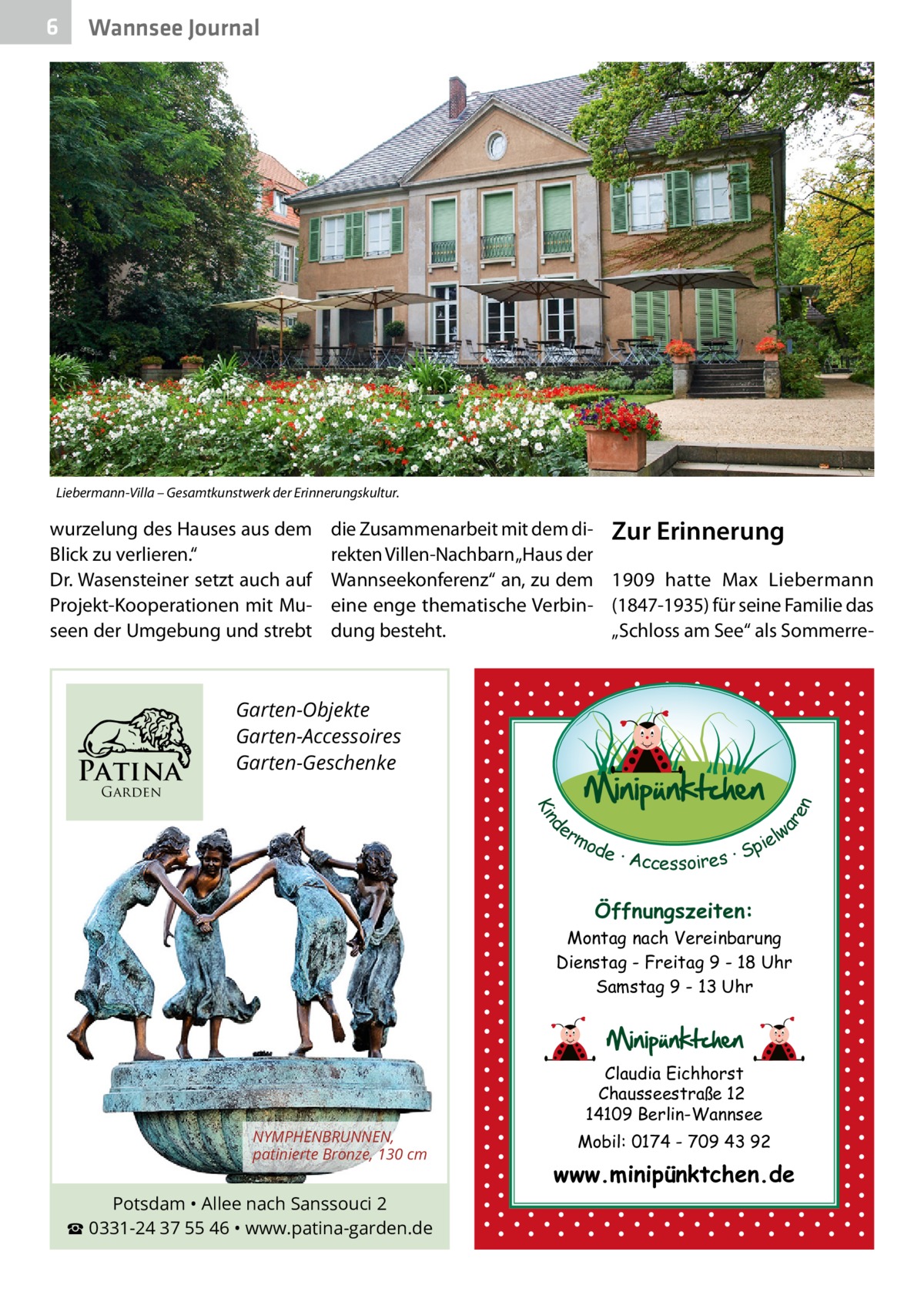 6  Wannsee Journal  Liebermann-Villa – Gesamtkunstwerk der Erinnerungskultur.  wurzelung des Hauses aus dem Blick zu verlieren.“ Dr. Wasensteiner setzt auch auf Projekt-Kooperationen mit Museen der Umgebung und strebt  Patina  die Zusammenarbeit mit dem di- Zur Erinnerung rekten Villen-Nachbarn „Haus der Wannseekonferenz“ an, zu dem 1909 hatte Max Liebermann eine enge thematische Verbin- (1847-1935) für seine Familie das dung besteht. „Schloss am See“ als Sommerre Garten-Objekte Garten-Accessoires Garten-Geschenke d Kin  ar en  Garden  er lw mo pie de · Accessoires · S  Öffnungszeiten: Montag nach Vereinbarung Dienstag - Freitag 9 - 18 Uhr Samstag 9 - 13 Uhr  Claudia Eichhorst Chausseestraße 12 14109 Berlin-Wannsee NYMPHENBRUNNEN, patinierte Bronze, 130 cm  Potsdam • Allee nach Sanssouci 2 ☎ 0331-24 37 55 46 • www.patina-garden.de  Mobil: 0174 - 709 43 92  www.minipünktchen.de