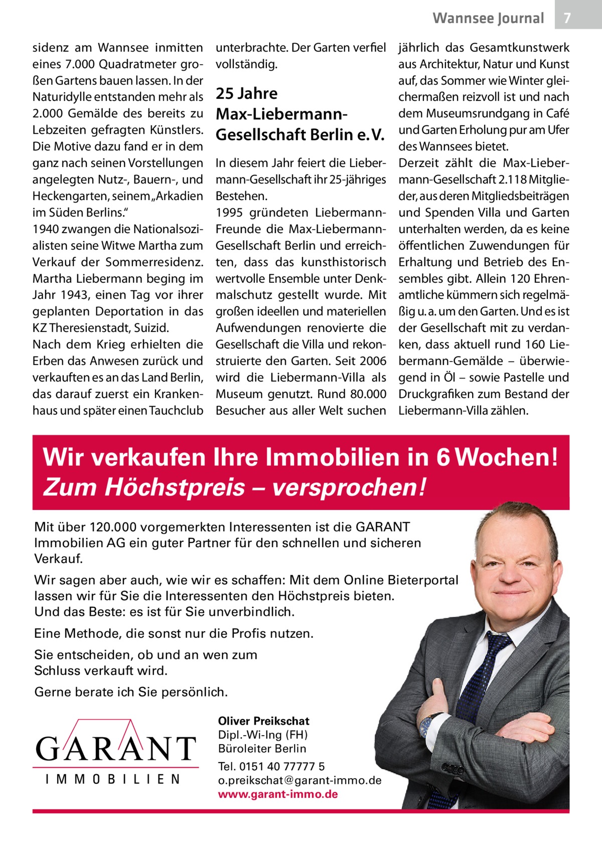 Wannsee Journal sidenz am Wannsee inmitten eines 7.000 Quadratmeter großen Gartens bauen lassen. In der Naturidylle entstanden mehr als 2.000  Gemälde des bereits zu Lebzeiten gefragten Künstlers. Die Motive dazu fand er in dem ganz nach seinen Vorstellungen angelegten Nutz-, Bauern-, und Heckengarten, seinem „Arkadien im Süden Berlins.“ 1940 zwangen die Nationalsozialisten seine Witwe Martha zum Verkauf der Sommerresidenz. Martha Liebermann beging im Jahr 1943, einen Tag vor ihrer geplanten Deportation in das KZ Theresienstadt, Suizid. Nach dem Krieg erhielten die Erben das Anwesen zurück und verkauften es an das Land Berlin, das darauf zuerst ein Krankenhaus und später einen Tauchclub  7  unterbrachte. Der Garten verfiel jährlich das Gesamtkunstwerk aus Architektur, Natur und Kunst vollständig. auf, das Sommer wie Winter glei25 Jahre chermaßen reizvoll ist und nach dem Museumsrundgang in Café Max-LiebermannGesellschaft Berlin e. V. und Garten Erholung pur am Ufer des Wannsees bietet. In diesem Jahr feiert die Lieber- Derzeit zählt die Max-Liebermann-Gesellschaft ihr 25-jähriges mann-Gesellschaft 2.118 MitglieBestehen. der, aus deren Mitgliedsbeiträgen 1995 gründeten Liebermann- und Spenden Villa und Garten Freunde die Max-Liebermann- unterhalten werden, da es keine Gesellschaft Berlin und erreich- öffentlichen Zuwendungen für ten, dass das kunsthistorisch Erhaltung und Betrieb des Enwertvolle Ensemble unter Denk- sembles gibt. Allein 120 Ehrenmalschutz gestellt wurde. Mit amtliche kümmern sich regelmägroßen ideellen und materiellen ßig u. a. um den Garten. Und es ist Aufwendungen renovierte die der Gesellschaft mit zu verdanGesellschaft die Villa und rekon- ken, dass aktuell rund 160  Liestruierte den Garten. Seit 2006 bermann-Gemälde – überwiewird die Liebermann-Villa als gend in Öl – sowie Pastelle und Museum genutzt. Rund 80.000 Druckgrafiken zum Bestand der Besucher aus aller Welt suchen Liebermann-Villa zählen.  Wir verkaufen Ihre Immobilien in 6 Wochen! Zum Höchstpreis – versprochen! Mit über 120.000 vorgemerkten Interessenten ist die GARANT Immobilien AG ein guter Partner für den schnellen und sicheren Verkauf. Wir sagen aber auch, wie wir es schaffen: Mit dem Online Bieterportal lassen wir für Sie die Interessenten den Höchstpreis bieten. Und das Beste: es ist für Sie unverbindlich. Eine Methode, die sonst nur die Profis nutzen. Sie entscheiden, ob und an wen zum Schluss verkauft wird. Gerne berate ich Sie persönlich. Oliver Preikschat Dipl.-Wi-Ing (FH) Büroleiter Berlin Tel. 0151 40 77777 5 o.preikschat@garant-immo.de www.garant-immo.de