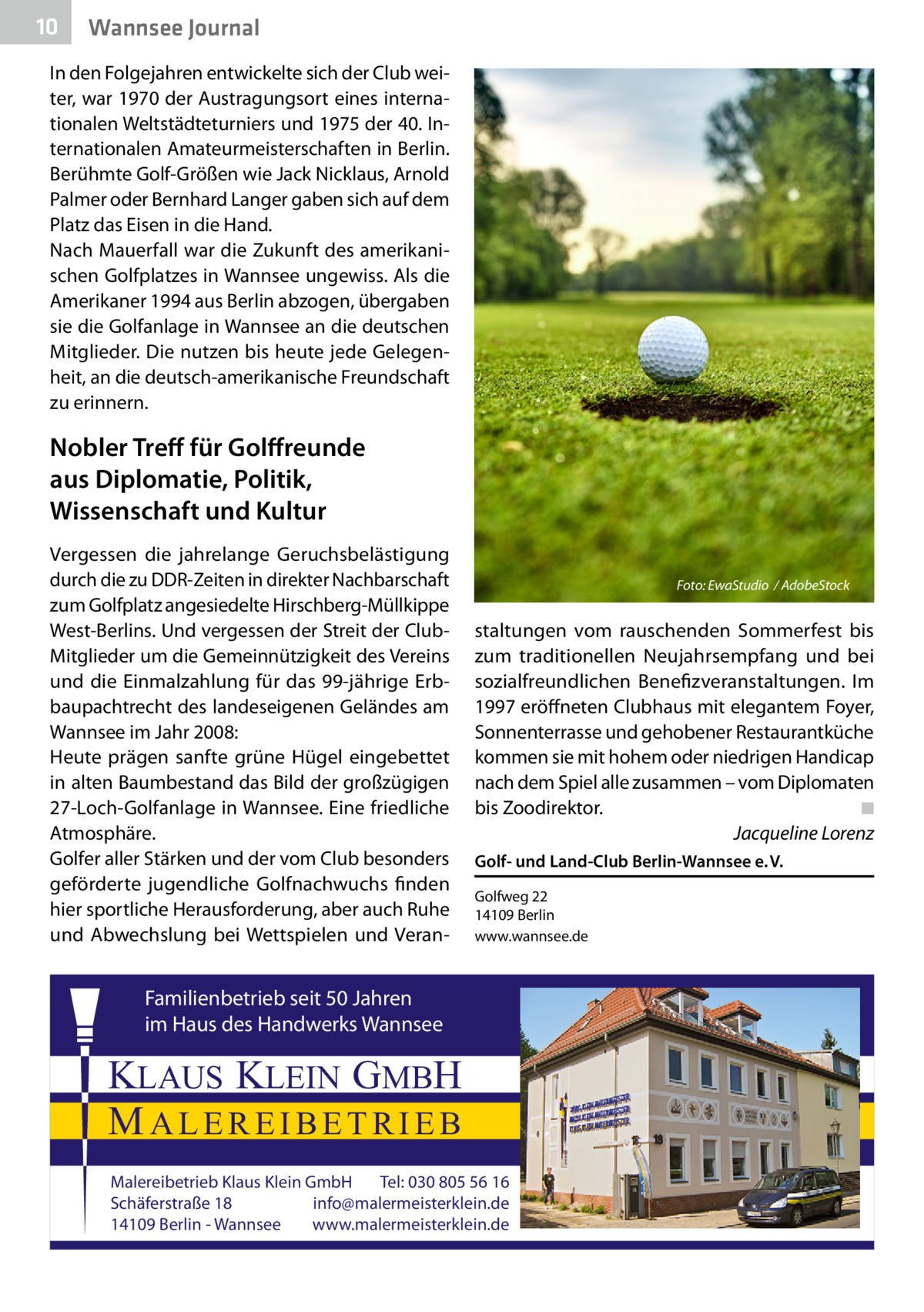 10  Wannsee Journal  In den Folgejahren entwickelte sich der Club weiter, war 1970 der Austragungsort eines internationalen Weltstädteturniers und 1975 der 40. Internationalen Amateurmeisterschaften in Berlin. Berühmte Golf-Größen wie Jack Nicklaus, Arnold Palmer oder Bernhard Langer gaben sich auf dem Platz das Eisen in die Hand. Nach Mauerfall war die Zukunft des amerikanischen Golfplatzes in Wannsee ungewiss. Als die Amerikaner 1994 aus Berlin abzogen, übergaben sie die Golfanlage in Wannsee an die deutschen Mitglieder. Die nutzen bis heute jede Gelegenheit, an die deutsch-amerikanische Freundschaft zu erinnern.  Nobler Treff für Golffreunde aus Diplomatie, Politik, Wissenschaft und Kultur Vergessen die jahrelange Geruchsbelästigung durch die zu DDR-Zeiten in direkter Nachbarschaft zum Golfplatz angesiedelte Hirschberg-Müllkippe West-Berlins. Und vergessen der Streit der ClubMitglieder um die Gemeinnützigkeit des Vereins und die Einmalzahlung für das 99-jährige Erbbaupachtrecht des landeseigenen Geländes am Wannsee im Jahr 2008: Heute prägen sanfte grüne Hügel eingebettet in alten Baumbestand das Bild der großzügigen 27-Loch-Golfanlage in Wannsee. Eine friedliche Atmosphäre. Golfer aller Stärken und der vom Club besonders geförderte jugendliche Golfnachwuchs finden hier sportliche Herausforderung, aber auch Ruhe und Abwechslung bei Wettspielen und Veran Foto: EwaStudio / AdobeStock  staltungen vom rauschenden Sommerfest bis zum traditionellen Neujahrsempfang und bei sozialfreundlichen Benefizveranstaltungen. Im 1997 eröffneten Clubhaus mit elegantem Foyer, Sonnenterrasse und gehobener Restaurantküche kommen sie mit hohem oder niedrigen Handicap nach dem Spiel alle zusammen – vom Diplomaten bis Zoodirektor.� ◾ � Jacqueline Lorenz Golf- und Land-Club Berlin-Wannsee e. V. Golfweg 22 14109 Berlin www.wannsee.de  Familienbetrieb seit 50 Jahren im Haus des Handwerks Wannsee  KLAUS KLEIN GMBH MALEREIBETRIEB Malereibetrieb Klaus Klein GmbH Tel: 030 805 56 16 Schäferstraße 18 info@malermeisterklein.de 14109 Berlin - Wannsee www.malermeisterklein.de