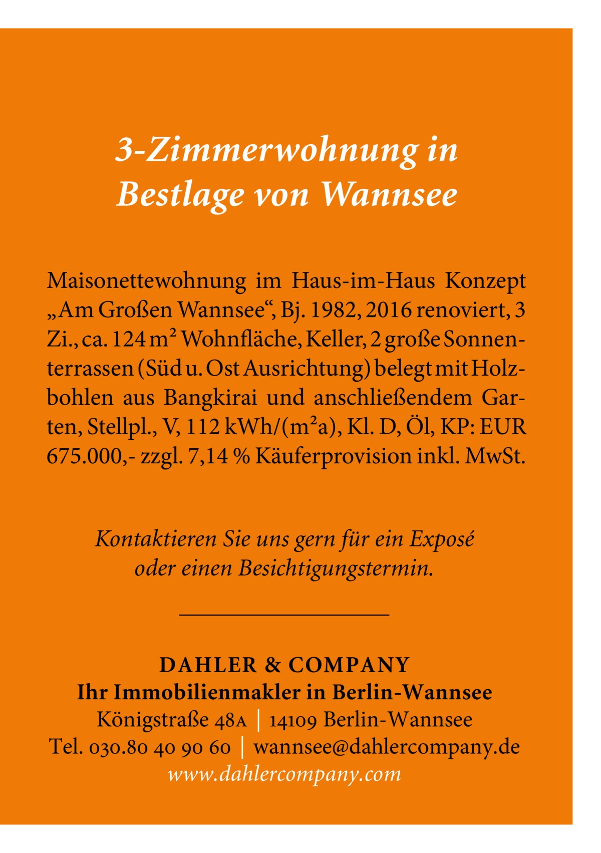 3-Zimmerwohnung in Bestlage von Wannsee Maisonettewohnung im Haus-im-Haus Konzept „Am Großen Wannsee“, Bj. 1982, 2016 renoviert, 3 Zi., ca. 124 m² Wohnfläche, Keller, 2 große Sonnenterrassen (Süd u. Ost Ausrichtung) belegt mit Holzbohlen aus Bangkirai und anschließendem Garten, Stellpl., V, 112 kWh/(m²a), Kl. D, Öl, KP: EUR 675.000,- zzgl. 7,14 % Käuferprovision inkl. MwSt. Kontaktieren Sie uns gern für ein Exposé oder einen Besichtigungstermin.  DAHLER & COMPANY Ihr Immobilienmakler in Berlin-Wannsee Königstraße 48a | 14109 Berlin-Wannsee Tel. 030.80 40 90 60 | wannsee@dahlercompany.de www.dahlercompany.com