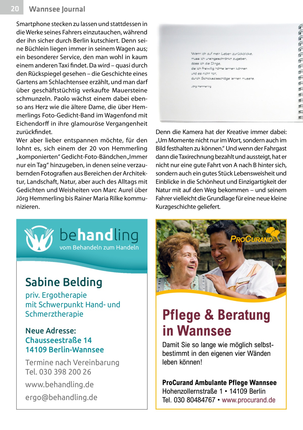 20  Wannsee Journal  Smartphone stecken zu lassen und stattdessen in die Werke seines Fahrers einzutauchen, während der ihn sicher durch Berlin kutschiert. Denn seine Büchlein liegen immer in seinem Wagen aus; ein besonderer Service, den man wohl in kaum einem anderen Taxi findet. Da wird – quasi durch den Rückspiegel gesehen – die Geschichte eines Gartens am Schlachtensee erzählt, und man darf über geschäftstüchtig verkaufte Mauersteine schmunzeln. Paolo wächst einem dabei ebenso ans Herz wie die ältere Dame, die über Hemmerlings Foto-Gedicht-Band im Wagenfond mit Eichendorff in ihre glamouröse Vergangenheit zurückfindet. Wer aber lieber entspannen möchte, für den lohnt es, sich einem der 20 von Hemmerling „komponierten“ Gedicht-Foto-Bändchen „Immer nur ein Tag“ hinzugeben, in denen seine verzaubernden Fotografien aus Bereichen der Architektur, Landschaft, Natur, aber auch des Alltags mit Gedichten und Weisheiten von Marc Aurel über Jörg Hemmerling bis Rainer Maria Rilke kommunizieren.  behandling vom Behandeln zum Handeln  Sabine Belding priv. Ergotherapie mit Schwerpunkt Hand- und Schmerztherapie Neue Adresse: Chausseestraße 14 14109 Berlin-Wannsee Termine nach Vereinbarung Tel. 030 398 200 26 www.behandling.de ergo@behandling.de  Denn die Kamera hat der Kreative immer dabei: „Um Momente nicht nur im Wort, sondern auch im Bild festhalten zu können.“ Und wenn der Fahrgast dann die Taxirechnung bezahlt und aussteigt, hat er nicht nur eine gute Fahrt von A nach B hinter sich, sondern auch ein gutes Stück Lebensweisheit und Einblicke in die Schönheut und Einzigartigkeit der Natur mit auf den Weg bekommen – und seinem Fahrer vielleicht die Grundlage für eine neue kleine Kurzgeschichte geliefert.