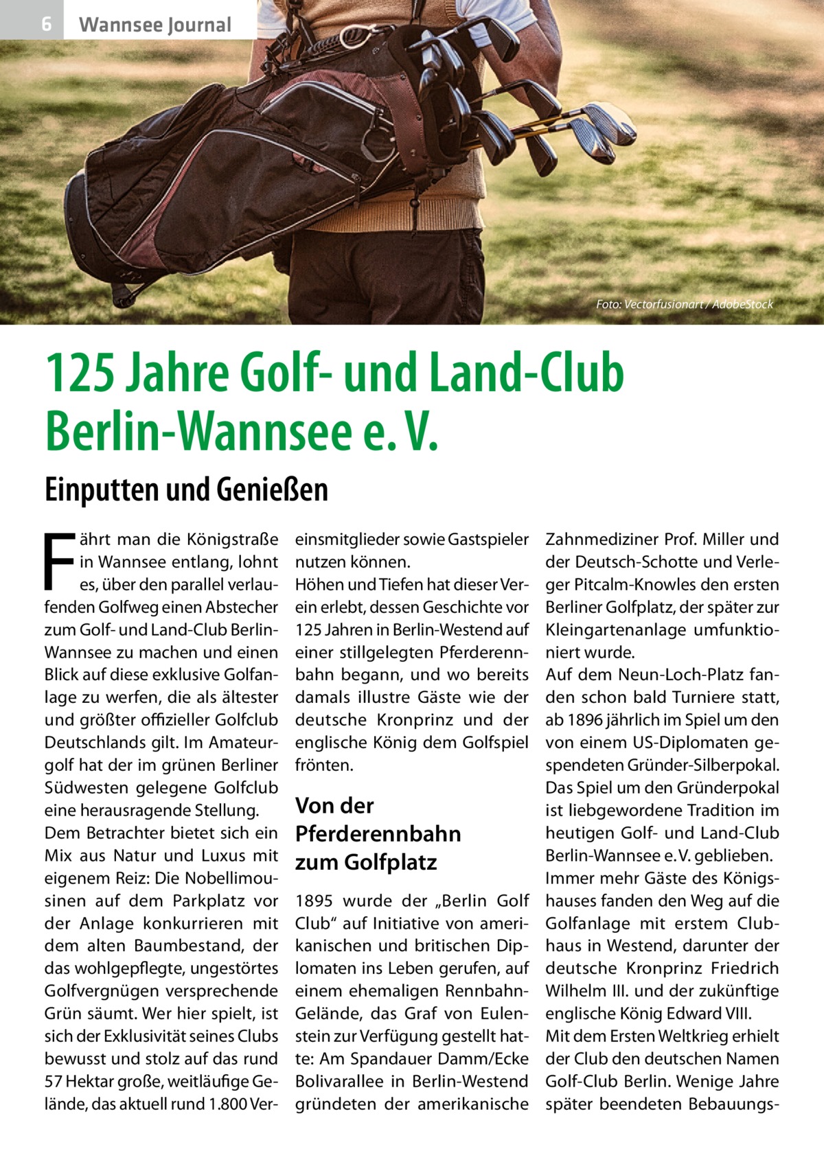 6  Wannsee Journal  Foto: Vectorfusionart / AdobeStock  125 Jahre Golf- und Land-Club Berlin-Wannsee e. V. Einputten und Genießen  F  ährt man die Königstraße in Wannsee entlang, lohnt es, über den parallel verlaufenden Golfweg einen Abstecher zum Golf- und Land-Club BerlinWannsee zu machen und einen Blick auf diese exklusive Golfanlage zu werfen, die als ältester und größter offizieller Golfclub Deutschlands gilt. Im Amateurgolf hat der im grünen Berliner Südwesten gelegene Golfclub eine herausragende Stellung. Dem Betrachter bietet sich ein Mix aus Natur und Luxus mit eigenem Reiz: Die Nobellimousinen auf dem Parkplatz vor der Anlage konkurrieren mit dem alten Baumbestand, der das wohlgepflegte, ungestörtes Golfvergnügen versprechende Grün säumt. Wer hier spielt, ist sich der Exklusivität seines Clubs bewusst und stolz auf das rund 57 Hektar große, weitläufige Gelände, das aktuell rund 1.800 Ver einsmitglieder sowie Gastspieler nutzen können. Höhen und Tiefen hat dieser Verein erlebt, dessen Geschichte vor 125 Jahren in Berlin-Westend auf einer stillgelegten Pferderennbahn begann, und wo bereits damals illustre Gäste wie der deutsche Kronprinz und der englische König dem Golfspiel frönten.  Von der Pferderennbahn zum Golfplatz 1895 wurde der „Berlin Golf Club“ auf Initiative von amerikanischen und britischen Diplomaten ins Leben gerufen, auf einem ehemaligen RennbahnGelände, das Graf von Eulenstein zur Verfügung gestellt hatte: Am Spandauer Damm/Ecke Bolivarallee in Berlin-Westend gründeten der amerikanische  Zahnmediziner Prof. Miller und der Deutsch-Schotte und Verleger Pitcalm-Knowles den ersten Berliner Golfplatz, der später zur Kleingartenanlage umfunktioniert wurde. Auf dem Neun-Loch-Platz fanden schon bald Turniere statt, ab 1896 jährlich im Spiel um den von einem US-Diplomaten gespendeten Gründer-Silberpokal. Das Spiel um den Gründerpokal ist liebgewordene Tradition im heutigen Golf- und Land-Club Berlin-Wannsee e. V. geblieben. Immer mehr Gäste des Königshauses fanden den Weg auf die Golfanlage mit erstem Clubhaus in Westend, darunter der deutsche Kronprinz Friedrich Wilhelm III. und der zukünftige englische König Edward VIII. Mit dem Ersten Weltkrieg erhielt der Club den deutschen Namen Golf-Club Berlin. Wenige Jahre später beendeten Bebauung