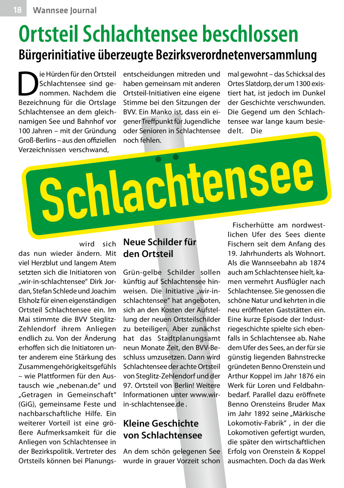 18  Wannsee Journal  Ortsteil Schlachtensee beschlossen  Bürgerinitiative überzeugte Bezirksverordnetenversammlung  D  ie Hürden für den Ortsteil Schlachtensee sind genommen. Nachdem die Bezeichnung für die Ortslage Schlachtensee an dem gleichnamigen See und Bahnhof vor 100 Jahren – mit der Gründung Groß-Berlins – aus den offiziellen Verzeichnissen verschwand,  entscheidungen mitreden und haben gemeinsam mit anderen Ortsteil-Initiativen eine eigene Stimme bei den Sitzungen der BVV. Ein Manko ist, dass ein eigener Treffpunkt für Jugendliche oder Senioren in Schlachtensee noch fehlen.  mal gewohnt – das Schicksal des Ortes Slatdorp, der um 1300 existiert hat, ist jedoch im Dunkel der Geschichte verschwunden. Die Gegend um den Schlachtensee war lange kaum besiedelt. Die  e e s n e t h c a l Sch  wird sich das nun wieder ändern. Mit viel Herzblut und langem Atem setzten sich die Initiatoren von „wir-in-schlachtensee“ Dirk Jordan, Stefan Schlede und Joachim Elsholz für einen eigenständigen Ortsteil Schlachtensee ein. Im Mai stimmte die BVV SteglitzZehlendorf ihrem Anliegen endlich zu. Von der Änderung erhoffen sich die Initiatoren unter anderem eine Stärkung des Zusammengehörigkeitsgefühls – wie Plattformen für den Austausch wie „nebenan.de“ und „Getragen in Gemeinschaft“ (GiG), gemeinsame Feste und nachbarschaftliche Hilfe. Ein weiterer Vorteil ist eine größere Aufmerksamkeit für die Anliegen von Schlachtensee in der Bezirkspolitik. Vertreter des Ortsteils können bei Planungs Neue Schilder für den Ortsteil  Grün-gelbe Schilder sollen künftig auf Schlachtensee hinweisen. Die Initiative „wir-inschlachtensee“ hat angeboten, sich an den Kosten der Aufstellung der neuen Ortsteilschilder zu beteiligen. Aber zunächst hat das Stadtplanungsamt neun Monate Zeit, den BVV-Beschluss umzusetzen. Dann wird Schlachtensee der achte Ortsteil von Steglitz-Zehlendorf und der 97. Ortsteil von Berlin! Weitere Informationen unter www.wirin-schlachtensee.de .  Kleine Geschichte von Schlachtensee An dem schön gelegenen See wurde in grauer Vorzeit schon  Fischerhütte am nordwestlichen Ufer des Sees diente Fischern seit dem Anfang des 19.  Jahrhunderts als Wohnort. Als die Wannseebahn ab 1874 auch am Schlachtensee hielt, kamen vermehrt Ausflügler nach Schlachtensee. Sie genossen die schöne Natur und kehrten in die neu eröffneten Gaststätten ein. Eine kurze Episode der Industriegeschichte spielte sich ebenfalls in Schlachtensee ab. Nahe dem Ufer des Sees, an der für sie günstig liegenden Bahnstrecke gründeten Benno Orenstein und Arthur Koppel im Jahr 1876 ein Werk für Loren und Feldbahnbedarf. Parallel dazu eröffnete Benno Orensteins Bruder Max im Jahr 1892 seine „Märkische Lokomotiv-Fabrik“ , in der die Lokomotiven gefertigt wurden, die später den wirtschaftlichen Erfolg von Orenstein & Koppel ausmachten. Doch da das Werk