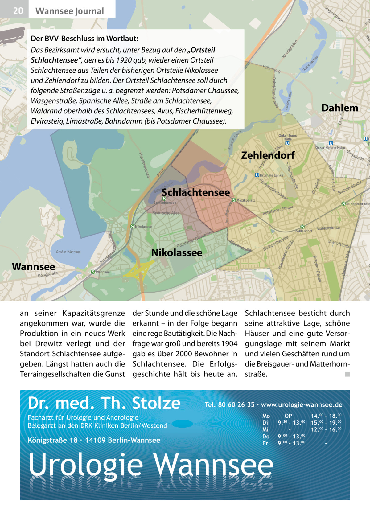 Ha  Wannsee Journal  ge  ald ew un Gr ch es Lu  Claya  me Krum  F (T  Oskar-Helene-Heim  Ga ry  ee Lindenthaler A ll  e Clay alle  tra ße  Ber  str  S eeh  ofstra  m e r Dam  Wannsee  ße  er Weg  s ch  lep  Ber  Mac hno  a ße  Dahlem  tstr  U  Mühlenstraße  aße  ße  uer  e  Sundgauer Stra  aße  Zehlendorf  Cla  a ße  traß  rS line  Str amer  Potsd  Teltow  Nikolassee  ns  Mexikoplatz  s tr  T  s  ge nt ini  Ar  S AV U  dam Pots  ße  e sse  hau er C  tte  Stra o m ee  rhü  ße ndgau er Str a Su  auss  nweg s s i nne  lee  Onkel- T  elch  Fis ch e  Schlachtensee  Nikolassee  ze  l eA ch  Krumme Lanke  Spanische A llee  Kr  Lang  e  Hav Sch  raße Königst  Dahlem  Zehlendorf  e  Schlachtensee  Wannsee  Ho  Onkel Toms Hütte  nse  hte lac  on  ße  llee  AV US  Kl  Onkel-Tom-S t raß  e  nk  in pr  tra  se e  Ko en igs all ee  Da mm  ad ow er  Hütte nweg  La  Großer Wannsee  ns  ein Rh  Der BVV-Beschluss im Wortlaut: Das Bezirksamt wird ersucht, unter Bezug auf den „Ortsteil Schlachtensee“, den es bis 1920 gab, wieder einen Ortsteil Schlachtensee aus Teilen der bisherigen Ortsteile Nikolassee und Zehlendorf zu bilden. Der Ortsteil Schlachtensee soll durch folgende Straßenzüge u. a. begrenzt werden: Potsdamer Chaussee, Wasgenstraße, Spanische Allee, Straße am Schlachtensee, Waldrand oberhalb des Schlachtensees, Avus, Fischerhüttenweg, Elvirasteig, Limastraße, Bahndamm (bis Potsdamer Chaussee).  wer Str a  20  O  G  an seiner Kapazitätsgrenze angekommen war, wurde die Produktion in ein neues Werk bei Drewitz verlegt und der Standort Schlachtensee aufgegeben. Längst hatten auch die Terraingesellschaften die Gunst  der Stunde und die schöne Lage erkannt – in der Folge begann eine rege Bautätigkeit. Die Nachfrage war groß und bereits 1904 gab es über 2000 Bewohner in Schlachtensee. Die Erfolgsgeschichte hält bis heute an.  Dr. med. Th. Stolze Facharzt für Urologie und Andrologie Belegarzt an den DRK Kliniken Berlin/Westend  Königstraße 18 ∙ 14109 Berlin-Wannsee  Schlachtensee besticht durch seine attraktive Lage, schöne Häuser und eine gute Versorgungslage mit seinem Markt und vielen Geschäften rund um die Breisgauer- und Matterhornstraße. ◾  Tel. 80 60 26 35 ∙ www.urologie-wannsee.de Mo Di Mi Do Fr  Urologie Wannsee  OP 14.00 – 18.00 9.30 – 13.00 15.00 – 19.00 – 12.00 – 16.00 9.00 – 13.00 – 9.00 – 13.00 – –