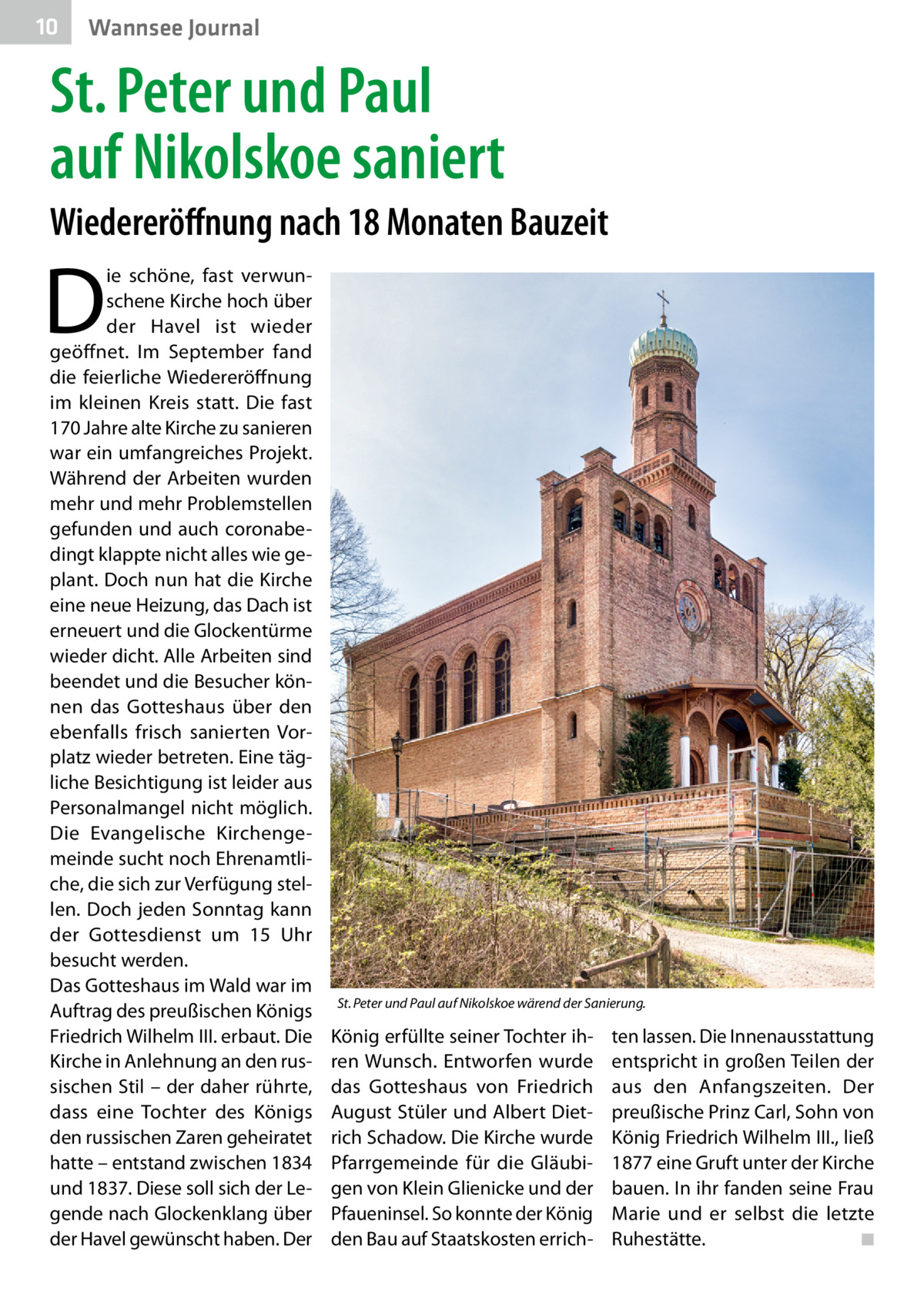 10  Wannsee Journal  St. Peter und Paul auf Nikolskoe saniert Wiedereröffnung nach 18 Monaten Bauzeit  D  ie schöne, fast verwunschene Kirche hoch über der Havel ist wieder geöffnet. Im September fand die feierliche Wiedereröffnung im kleinen Kreis statt. Die fast 170 Jahre alte Kirche zu sanieren war ein umfangreiches Projekt. Während der Arbeiten wurden mehr und mehr Problemstellen gefunden und auch coronabedingt klappte nicht alles wie geplant. Doch nun hat die Kirche eine neue Heizung, das Dach ist erneuert und die Glockentürme wieder dicht. Alle Arbeiten sind beendet und die Besucher können das Gotteshaus über den ebenfalls frisch sanierten Vorplatz wieder betreten. Eine tägliche Besichtigung ist leider aus Personalmangel nicht möglich. Die Evangelische Kirchengemeinde sucht noch Ehrenamtliche, die sich zur Verfügung stellen. Doch jeden Sonntag kann der Gottesdienst um 15  Uhr besucht werden. Das Gotteshaus im Wald war im Auftrag des preußischen Königs Friedrich Wilhelm III. erbaut. Die Kirche in Anlehnung an den russischen Stil – der daher rührte, dass eine Tochter des Königs den russischen Zaren geheiratet hatte – entstand zwischen 1834 und 1837. Diese soll sich der Legende nach Glockenklang über der Havel gewünscht haben. Der  St. Peter und Paul auf Nikolskoe wärend der Sanierung.  König erfüllte seiner Tochter ihren Wunsch. Entworfen wurde das Gotteshaus von Friedrich August Stüler und Albert Dietrich Schadow. Die Kirche wurde Pfarrgemeinde für die Gläubigen von Klein Glienicke und der Pfaueninsel. So konnte der König den Bau auf Staatskosten errich ten lassen. Die Innenausstattung entspricht in großen Teilen der aus den Anfangszeiten. Der preußische Prinz Carl, Sohn von König Friedrich Wilhelm III., ließ 1877 eine Gruft unter der Kirche bauen. In ihr fanden seine Frau Marie und er selbst die letzte Ruhestätte. � ◾