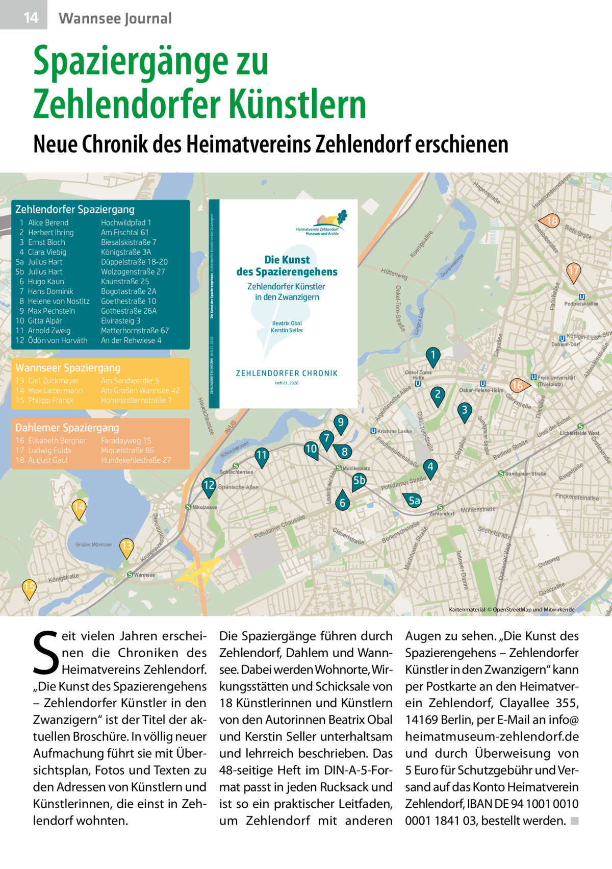 14  Wannsee Journal  Spaziergänge zu Zehlendorfer Künstlern  Neue Chronik des Heimatvereins Zehlendorf erschienen Ha  ge  ee all igs un ew ald s  ee  Ko  Pacelliall  ee  Gr  llee  str a  ste in S eeh  llee Thiela  ofstra  er Weg  ße weg  Oste  e  alle  rz Goe  S  eit vielen Jahren erscheinen die Chroniken des Heimatvereins Zehlendorf. „Die Kunst des Spazierengehens – Zehlendorfer Künstler in den Zwanzigern“ ist der Titel der aktuellen Broschüre. In völlig neuer Aufmachung führt sie mit Übersichtsplan, Fotos und Texten zu den Adressen von Künstlern und Künstlerinnen, die einst in Zehlendorf wohnten.  5  tp re  Kartenmaterial: © OpenStreetMap und Mitwirkende  uße  Wannsee  Alt  en e  ße  ße  stra  wer Str a  s ch  lep  Ber  Mac hno  a ße  Mühlenstraße  Dahlem  ee Lindenthaler A ll  Clay alle  ge nt ini  s S AV U  Ar  tstr  ße  Lang es Lu ch  Claya  AV US me  Krum  m  Da m  ow er  ad  Kl  en  ZEHLENDORFER CHRONIK Heft 21, 2020  nweg s s i nne  ze  Finckensteinallee Zehlendorf  uer  Rin  ße  tra  gs  Sundgauer Straße  5a  6  en ich nE r de Lichterfelde West  ße  4  aße  tr mer S  a Potsd  Unte  tra  5b  e  traß  rS  line  Ber  a ße  es  tra ße  s tr  ak  ns  Freie Universität (Thielplatz)  Dr  raße Königst  e  15  tte  Mexikoplatz  Cla  Königin-Lu is e-Stra  Ga ry  3  m e r Dam  4  hau er C  dam Pots  rhü  Podbielskiallee  Dahlem-Dorf  16  Oskar-Helene-Heim  2  Teltow  n  o Kr  in pr  e sse  Fis ch e  8  aße  alle en  Nikolassee  Krumme Lanke  7  e Str  ab  10  11  Schlachtensee  13  e lle  ße  e  nse  hte  lac  Sch  Bre it  17  ße ndgau er Str a Su  9  12 Spanische Allee  Großer Wannsee  eA ch  18  inb  Heft 21, 2020  m  he Ho  Onkel Toms Hütte  Stra o m ee  Faradayweg 15 Miquelstraße 86 Hundekehlestraße 27  14  La  Onkel- T  auss  16 Elisabeth Bergner 17 Ludwig Fulda 18 August Gaul  ße  1 e  nk  ZEHL ENDO RFER CHRON IK  elch  Dahlemer Spaziergang  Hütte nweg  Hav  Am Sandwerder 5 Am Großen Wannsee 42 Hohenzollernstraße 7  Zehlendorfer Künstler in den Zwanzigern Beatrix Obal Kerstin Seller  Wannseer Spaziergang 13 Carl Zuckmayer 14 Max Liebermann 15 Philipp Franck  Die Kunst des Spazierengehens  am  nd  er oll nz  tra  e Rh  Hochwildpfad 1 Am Fischtal 61 Biesalskistraße 7 Königstraße 3A Düppelstraße 18-20 Wolzogenstraße 27 Kaunstraße 25 Bogotastraße 2A Goethestraße 10 Gothestraße 26A Elvirasteig 3 Matterhornstraße 67 An der Rehwiese 4  e  Alice Berend Herbert Ihring Ernst Bloch Clara Viebig Julius Hart Julius Hart Hugo Kaun Hans Dominik Helene von Nostitz Max Pechstein Gitta Alpár Arnold Zweig Ödön von Horváth  Onkel-Tom-S t raß  1 2 3 4 5a 5b 6 7 8 9 10 11 12  Die Kunst des Spazierengehens Zehlendorfer Künstler in den Zwanzigern  Zehlendorfer Spaziergang  ns  Die Spaziergänge führen durch Zehlendorf, Dahlem und Wannsee. Dabei werden Wohnorte, Wirkungsstätten und Schicksale von 18 Künstlerinnen und Künstlern von den Autorinnen Beatrix Obal und Kerstin Seller unterhaltsam und lehrreich beschrieben. Das 48-seitige Heft im DIN-A-5-Format passt in jeden Rucksack und ist so ein praktischer Leitfaden, um Zehlendorf mit anderen  Augen zu sehen. „Die Kunst des Spazierengehens – Zehlendorfer Künstler in den Zwanzigern“ kann per Postkarte an den Heimatverein Zehlendorf, Clayallee  355, 14169 Berlin, per E-Mail an info@ heimatmuseum-zehlendorf.de und durch Überweisung von 5 Euro für Schutzgebühr und Versand auf das Konto Heimatverein Zehlendorf, IBAN DE 94 1001 0010 0001 1841 03, bestellt werden. �◾