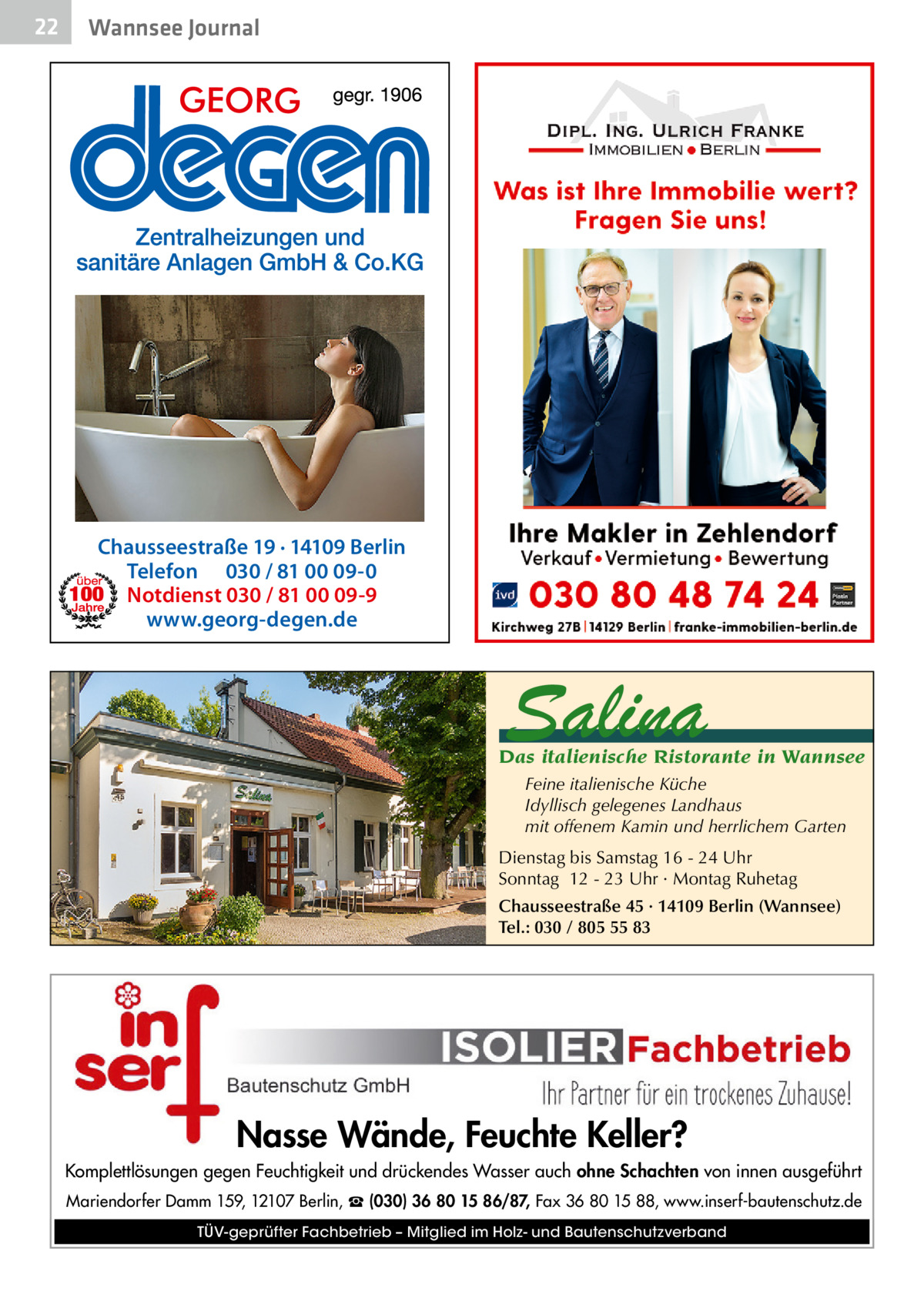 22  Wannsee Journal  Chausseestraße 19 · 14109 Berlin Telefon 030 / 81 00 09-0 Notdienst 030 / 81 00 09-9 www.georg-degen.de  Salina  Das italienische Ristorante in Wannsee Feine italienische Küche Idyllisch gelegenes Landhaus mit offenem Kamin und herrlichem Garten Dienstag bis Samstag 16 - 24 Uhr Sonntag 12 - 23 Uhr · Montag Ruhetag Chausseestraße 45 · 14109 Berlin (Wannsee) Tel.: 030 / 805 55 83  Nasse Wände, Feuchte Keller? Komplettlösungen gegen Feuchtigkeit und drückendes Wasser auch ohne Schachten von innen ausgeführt Mariendorfer Damm 159, 12107 Berlin, ☎ (030) 36 80 15 86/87, Fax 36 80 15 88, www.inserf-bautenschutz.de TÜV-geprüfter Fachbetrieb – Mitglied im Holz- und Bautenschutzverband