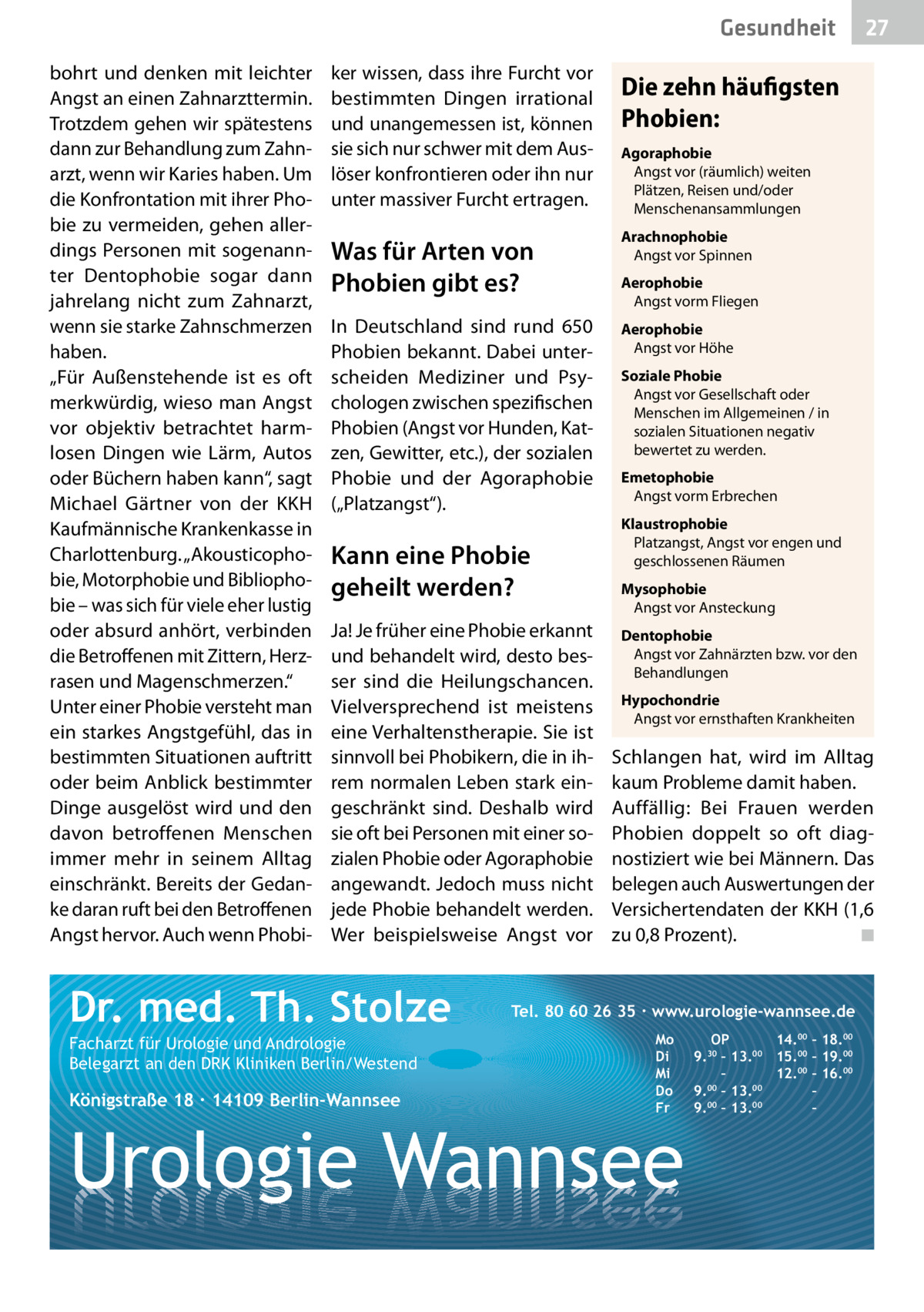 Gesundheit bohrt und denken mit leichter Angst an einen Zahnarzttermin. Trotzdem gehen wir spätestens dann zur Behandlung zum Zahnarzt, wenn wir Karies haben. Um die Konfrontation mit ihrer Phobie zu vermeiden, gehen allerdings Personen mit sogenannter Dentophobie sogar dann jahrelang nicht zum Zahnarzt, wenn sie starke Zahnschmerzen haben. „Für Außenstehende ist es oft merkwürdig, wieso man Angst vor objektiv betrachtet harmlosen Dingen wie Lärm, Autos oder Büchern haben kann“, sagt Michael Gärtner von der KKH Kaufmännische Krankenkasse in Charlottenburg. „Akousticophobie, Motorphobie und Bibliophobie – was sich für viele eher lustig oder absurd anhört, verbinden die Betroffenen mit Zittern, Herzrasen und Magenschmerzen.“ Unter einer Phobie versteht man ein starkes Angstgefühl, das in bestimmten Situationen auftritt oder beim Anblick bestimmter Dinge ausgelöst wird und den davon betroffenen Menschen immer mehr in seinem Alltag einschränkt. Bereits der Gedanke daran ruft bei den Betroffenen Angst hervor. Auch wenn Phobi ker wissen, dass ihre Furcht vor bestimmten Dingen irrational und unangemessen ist, können sie sich nur schwer mit dem Auslöser konfrontieren oder ihn nur unter massiver Furcht ertragen.  Die zehn häufigsten Phobien: Agoraphobie Angst vor (räumlich) weiten Plätzen, Reisen und/oder Menschenansammlungen  Was für Arten von Phobien gibt es?  Arachnophobie Angst vor Spinnen  In Deutschland sind rund 650 Phobien bekannt. Dabei unterscheiden Mediziner und Psychologen zwischen spezifischen Phobien (Angst vor Hunden, Katzen, Gewitter, etc.), der sozialen Phobie und der Agoraphobie („Platzangst“).  Aerophobie Angst vor Höhe  Kann eine Phobie geheilt werden? Ja! Je früher eine Phobie erkannt und behandelt wird, desto besser sind die Heilungschancen. Vielversprechend ist meistens eine Verhaltenstherapie. Sie ist sinnvoll bei Phobikern, die in ihrem normalen Leben stark eingeschränkt sind. Deshalb wird sie oft bei Personen mit einer sozialen Phobie oder Agoraphobie angewandt. Jedoch muss nicht jede Phobie behandelt werden. Wer beispielsweise Angst vor  Dr. med. Th. Stolze Facharzt für Urologie und Andrologie Belegarzt an den DRK Kliniken Berlin/Westend  Königstraße 18 ∙ 14109 Berlin-Wannsee  27  Aerophobie Angst vorm Fliegen  Soziale Phobie Angst vor Gesellschaft oder Menschen im Allgemeinen / in sozialen Situationen negativ bewertet zu werden. Emetophobie Angst vorm Erbrechen Klaustrophobie Platzangst, Angst vor engen und geschlossenen Räumen Mysophobie Angst vor Ansteckung Dentophobie Angst vor Zahnärzten bzw. vor den Behandlungen Hypochondrie Angst vor ernsthaften Krankheiten  Schlangen hat, wird im Alltag kaum Probleme damit haben. Auffällig: Bei Frauen werden Phobien doppelt so oft diagnostiziert wie bei Männern. Das belegen auch Auswertungen der Versichertendaten der KKH (1,6 zu 0,8 Prozent). � ◾  Tel. 80 60 26 35 ∙ www.urologie-wannsee.de Mo Di Mi Do Fr  Urologie Wannsee  OP 14.00 – 18.00 9.30 – 13.00 15.00 – 19.00 – 12.00 – 16.00 9.00 – 13.00 – 9.00 – 13.00 – –