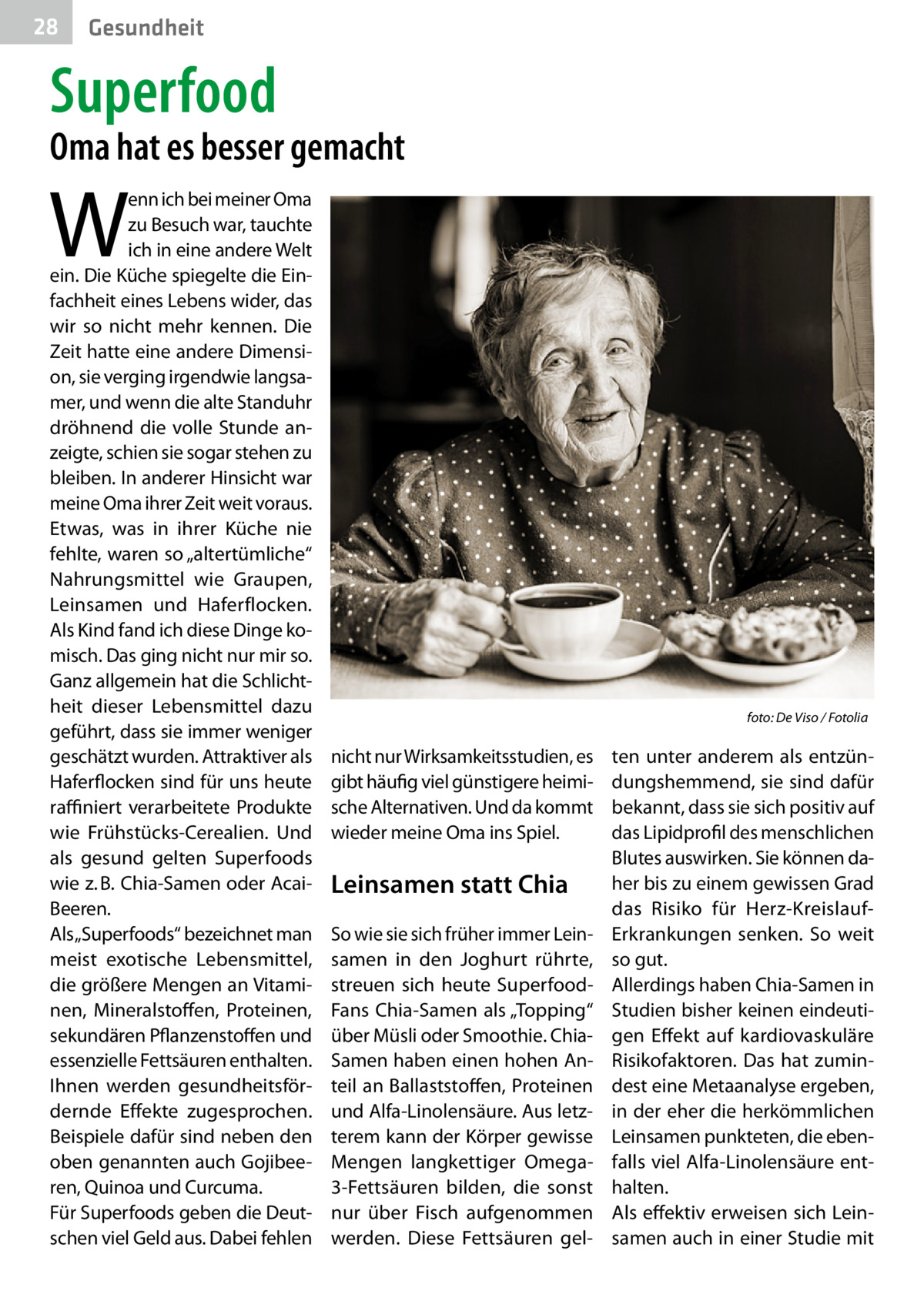 28  Gesundheit  Superfood  Oma hat es besser gemacht  W  enn ich bei meiner Oma zu Besuch war, tauchte ich in eine andere Welt ein. Die Küche spiegelte die Einfachheit eines Lebens wider, das wir so nicht mehr kennen. Die Zeit hatte eine andere Dimension, sie verging irgendwie langsamer, und wenn die alte Standuhr dröhnend die volle Stunde anzeigte, schien sie sogar stehen zu bleiben. In anderer Hinsicht war meine Oma ihrer Zeit weit voraus. Etwas, was in ihrer Küche nie fehlte, waren so „altertümliche“ Nahrungsmittel wie Graupen, Leinsamen und Haferflocken. Als Kind fand ich diese Dinge komisch. Das ging nicht nur mir so. Ganz allgemein hat die Schlichtheit dieser Lebensmittel dazu geführt, dass sie immer weniger geschätzt wurden. Attraktiver als Haferflocken sind für uns heute raffiniert verarbeitete Produkte wie Frühstücks-Cerealien. Und als gesund gelten Superfoods wie z. B. Chia-Samen oder AcaiBeeren. Als „Superfoods“ bezeichnet man meist exotische Lebensmittel, die größere Mengen an Vitaminen, Mineralstoffen, Proteinen, sekundären Pflanzenstoffen und essenzielle Fettsäuren enthalten. Ihnen werden gesundheitsfördernde Effekte zugesprochen. Beispiele dafür sind neben den oben genannten auch Gojibeeren, Quinoa und Curcuma. Für Superfoods geben die Deutschen viel Geld aus. Dabei fehlen  �  nicht nur Wirksamkeitsstudien, es gibt häufig viel günstigere heimische Alternativen. Und da kommt wieder meine Oma ins Spiel.  Leinsamen statt Chia So wie sie sich früher immer Leinsamen in den Joghurt rührte, streuen sich heute SuperfoodFans Chia-Samen als „Topping“ über Müsli oder Smoothie. ChiaSamen haben einen hohen Anteil an Ballaststoffen, Proteinen und Alfa-Linolensäure. Aus letzterem kann der Körper gewisse Mengen langkettiger Omega3-Fettsäuren bilden, die sonst nur über Fisch aufgenommen werden. Diese Fettsäuren gel foto: De Viso / Fotolia  ten unter anderem als entzündungshemmend, sie sind dafür bekannt, dass sie sich positiv auf das Lipidprofil des menschlichen Blutes auswirken. Sie können daher bis zu einem gewissen Grad das Risiko für Herz-KreislaufErkrankungen senken. So weit so gut. Allerdings haben Chia-Samen in Studien bisher keinen eindeutigen Effekt auf kardiovaskuläre Risikofaktoren. Das hat zumindest eine Metaanalyse ergeben, in der eher die herkömmlichen Leinsamen punkteten, die ebenfalls viel Alfa-Linolensäure enthalten. Als effektiv erweisen sich Leinsamen auch in einer Studie mit