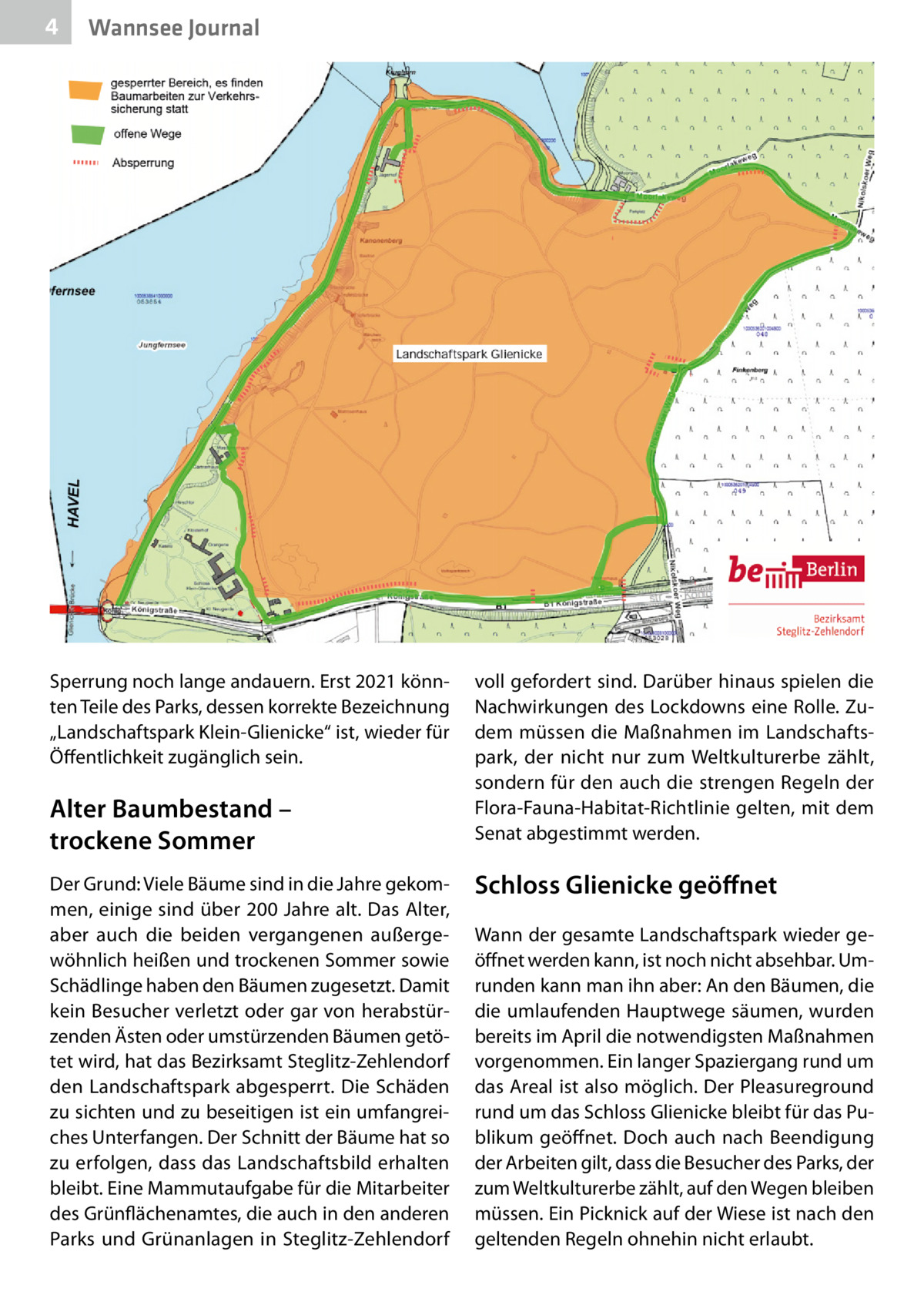 4  Wannsee Journal  Sperrung noch lange andauern. Erst 2021 könnten Teile des Parks, dessen korrekte Bezeichnung „Landschaftspark Klein-Glienicke“ ist, wieder für Öffentlichkeit zugänglich sein.  Alter Baumbestand – trockene Sommer Der Grund: Viele Bäume sind in die Jahre gekommen, einige sind über 200 Jahre alt. Das Alter, aber auch die beiden vergangenen außergewöhnlich heißen und trockenen Sommer sowie Schädlinge haben den Bäumen zugesetzt. Damit kein Besucher verletzt oder gar von herabstürzenden Ästen oder umstürzenden Bäumen getötet wird, hat das Bezirksamt Steglitz-Zehlendorf den Landschaftspark abgesperrt. Die Schäden zu sichten und zu beseitigen ist ein umfangreiches Unterfangen. Der Schnitt der Bäume hat so zu erfolgen, dass das Landschaftsbild erhalten bleibt. Eine Mammutaufgabe für die Mitarbeiter des Grünflächenamtes, die auch in den anderen Parks und Grünanlagen in Steglitz-Zehlendorf  voll gefordert sind. Darüber hinaus spielen die Nachwirkungen des Lockdowns eine Rolle. Zudem müssen die Maßnahmen im Landschaftspark, der nicht nur zum Weltkulturerbe zählt, sondern für den auch die strengen Regeln der Flora-Fauna-Habitat-Richtlinie gelten, mit dem Senat abgestimmt werden.  Schloss Glienicke geöﬀnet Wann der gesamte Landschaftspark wieder geöffnet werden kann, ist noch nicht absehbar. Umrunden kann man ihn aber: An den Bäumen, die die umlaufenden Hauptwege säumen, wurden bereits im April die notwendigsten Maßnahmen vorgenommen. Ein langer Spaziergang rund um das Areal ist also möglich. Der Pleasureground rund um das Schloss Glienicke bleibt für das Publikum geöffnet. Doch auch nach Beendigung der Arbeiten gilt, dass die Besucher des Parks, der zum Weltkulturerbe zählt, auf den Wegen bleiben müssen. Ein Picknick auf der Wiese ist nach den geltenden Regeln ohnehin nicht erlaubt.