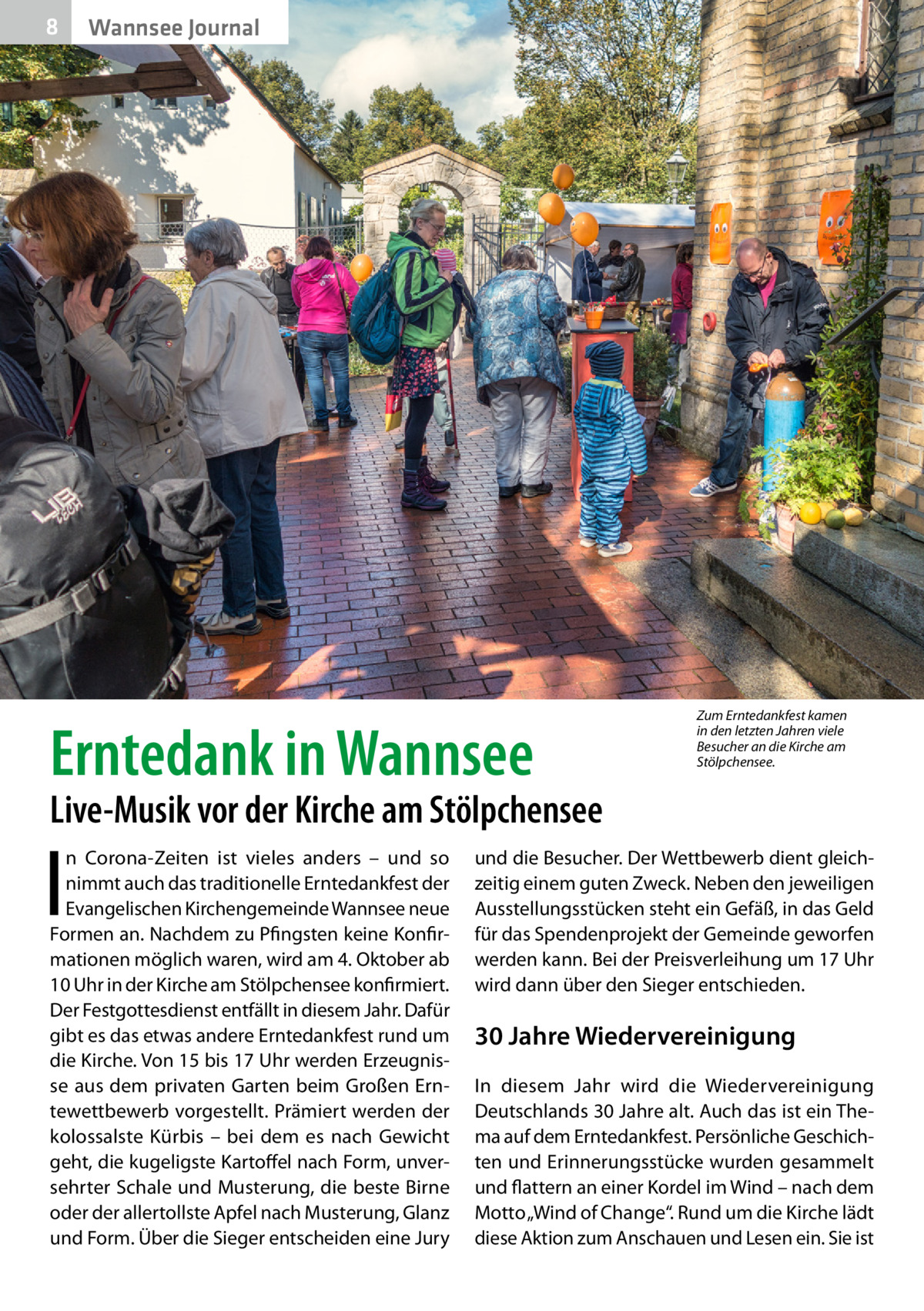 8  Wannsee Journal  Erntedank in Wannsee  Zum Erntedankfest kamen in den letzten Jahren viele Besucher an die Kirche am Stölpchensee.  Live-Musik vor der Kirche am Stölpchensee  I  n Corona-Zeiten ist vieles anders – und so nimmt auch das traditionelle Erntedankfest der Evangelischen Kirchengemeinde Wannsee neue Formen an. Nachdem zu Pfingsten keine Konfirmationen möglich waren, wird am 4. Oktober ab 10 Uhr in der Kirche am Stölpchensee konfirmiert. Der Festgottesdienst entfällt in diesem Jahr. Dafür gibt es das etwas andere Erntedankfest rund um die Kirche. Von 15 bis 17 Uhr werden Erzeugnisse aus dem privaten Garten beim Großen Erntewettbewerb vorgestellt. Prämiert werden der kolossalste Kürbis – bei dem es nach Gewicht geht, die kugeligste Kartoffel nach Form, unversehrter Schale und Musterung, die beste Birne oder der allertollste Apfel nach Musterung, Glanz und Form. Über die Sieger entscheiden eine Jury  und die Besucher. Der Wettbewerb dient gleichzeitig einem guten Zweck. Neben den jeweiligen Ausstellungsstücken steht ein Gefäß, in das Geld für das Spendenprojekt der Gemeinde geworfen werden kann. Bei der Preisverleihung um 17 Uhr wird dann über den Sieger entschieden.  30 Jahre Wiedervereinigung In diesem Jahr wird die Wiedervereinigung Deutschlands 30 Jahre alt. Auch das ist ein Thema auf dem Erntedankfest. Persönliche Geschichten und Erinnerungsstücke wurden gesammelt und flattern an einer Kordel im Wind – nach dem Motto „Wind of Change“. Rund um die Kirche lädt diese Aktion zum Anschauen und Lesen ein. Sie ist