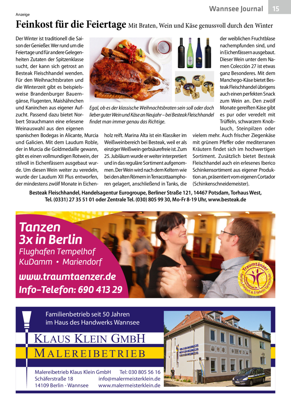 Wannsee Journal  Anzeige  15  Feinkost für die Feiertage Mit Braten, Wein und Käse genussvoll durch den Winter Der Winter ist traditionell die Saider weiblichen Fruchtblase son der Genießer. Wer rund um die nachempfunden sind, und Feiertage und für andere Gelegenin Eichenfässern ausgebaut. heiten Zutaten der Spitzenklasse Dieser Wein unter dem Namen Colección 27 ist etwas sucht, der kann sich getrost an Besteak Fleischhandel wenden. ganz Besonderes. Mit dem Für den Weihnachtsbraten und Manchego-Käse bietet Besdie Winterzeit gibt es beispielsteak Fleischhandel übrigens weise Brandenburger Bauernauch einen perfekten Snack gänse, Flugenten, Maishähnchen zum Wein an. Den zwölf und Kaninchen aus eigener Auf- Egal, ob es der klassische Weihnachtsbraten sein soll oder doch Monate gereiften Käse gibt zucht. Passend dazu bietet Nor- lieber guter Wein und Käse an Neujahr – bei Besteak Fleischhandel es pur oder veredelt mit bert Strauchmann eine erlesene findet man immer genau das Richtige. Trüffeln, schwarzem KnobWeinauswahl aus den eigenen lauch, Steinpilzen oder spanischen Bodegas in Alicante, Murcia holz reift. Marina Alta ist ein Klassiker im vielem mehr. Auch frischer Ziegenkäse und Galicien. Mit dem Laudum Roble, Weißweinbereich bei Besteak, weil er als mit grünem Pfeffer oder mediterranen der in Murcia die Goldmedaille gewann, einziger Weißwein gerbsäurefreie ist. Zum Kräutern findet sich im hochwertigen gibt es einen vollmundigen Rotwein, der 25. Jubiläum wurde er weiter interpretiert Sortiment. Zusätzlich bietet Besteak stilvoll in Eichenfässern ausgebaut wur- und in das reguläre Sortiment aufgenom- Fleischhandel auch ein erlesenes Iberico de. Um diesen Wein weiter zu veredeln, men. Der Wein wird nach dem Keltern wie Schinkensortiment aus eigener Produkwurde der Laudum XII Plus entworfen, bei den alten Römern in Terracottaampho- tion an, präsentiert vom eigenen Cortador der mindestens zwölf Monate in Eichen- ren gelagert, anschließend in Tanks, die (Schinkenschneidemeister).  Besteak Fleischhandel, Handelsagentur Eurogroupe, Berliner Straße 121, 14467 Potsdam, Torhaus West, Tel. (0331) 27 35 51 01 oder Zentrale Tel. (030) 805 99 30, Mo-Fr 8-19 Uhr, www.besteak.de  Familienbetrieb seit 50 Jahren im Haus des Handwerks Wannsee  KLAUS KLEIN GMBH MALEREIBETRIEB Malereibetrieb Klaus Klein GmbH Tel: 030 805 56 16 Schäferstraße 18 info@malermeisterklein.de 14109 Berlin - Wannsee www.malermeisterklein.de