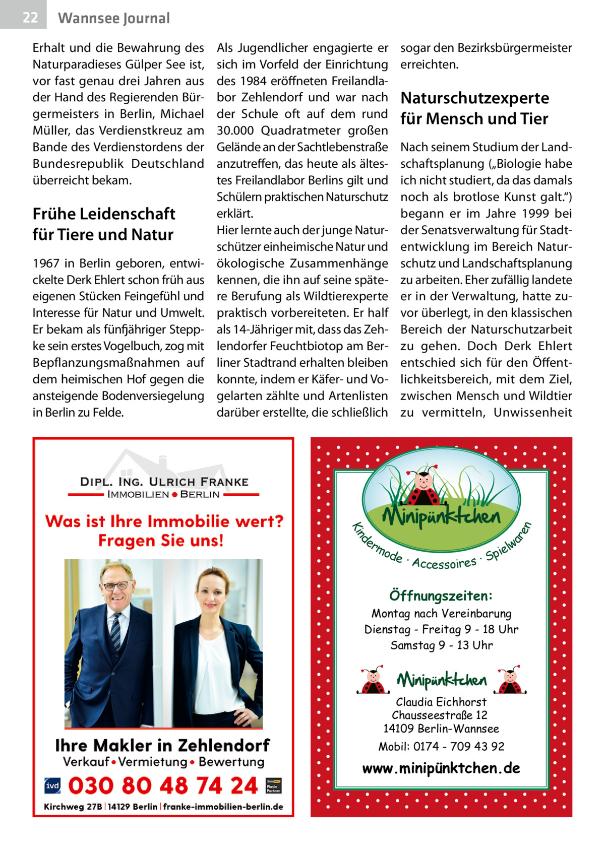 Wannsee Journal  Erhalt und die Bewahrung des Naturparadieses Gülper See ist, vor fast genau drei Jahren aus der Hand des Regierenden Bürgermeisters in Berlin, Michael Müller, das Verdienstkreuz am Bande des Verdienstordens der Bundesrepublik Deutschland überreicht bekam.  Frühe Leidenschaft für Tiere und Natur 1967 in Berlin geboren, entwickelte Derk Ehlert schon früh aus eigenen Stücken Feingefühl und Interesse für Natur und Umwelt. Er bekam als fünfjähriger Steppke sein erstes Vogelbuch, zog mit Bepflanzungsmaßnahmen auf dem heimischen Hof gegen die ansteigende Bodenversiegelung in Berlin zu Felde.  Als Jugendlicher engagierte er sich im Vorfeld der Einrichtung des 1984 eröffneten Freilandlabor Zehlendorf und war nach der Schule oft auf dem rund 30.000  Quadratmeter großen Gelände an der Sachtleben­straße anzutreffen, das heute als ältestes Freilandlabor Berlins gilt und Schülern praktischen Naturschutz erklärt. Hier lernte auch der junge Naturschützer einheimische Natur und ökologische Zusammenhänge kennen, die ihn auf seine spätere Berufung als Wildtierexperte praktisch vorbereiteten. Er half als 14-Jähriger mit, dass das Zehlendorfer Feuchtbiotop am Berliner Stadtrand erhalten bleiben konnte, indem er Käfer- und Vogelarten zählte und Artenlisten darüber erstellte, die schließlich  sogar den Bezirksbürgermeister erreichten.  Naturschutzexperte für Mensch und Tier Nach seinem Studium der Landschaftsplanung („Biologie habe ich nicht studiert, da das damals noch als brotlose Kunst galt.“) begann er im Jahre 1999 bei der Senatsverwaltung für Stadtentwicklung im Bereich Naturschutz und Landschaftsplanung zu arbeiten. Eher zufällig landete er in der Verwaltung, hatte zuvor überlegt, in den klassischen Bereich der Naturschutzarbeit zu gehen. Doch Derk Ehlert entschied sich für den Öffentlichkeitsbereich, mit dem Ziel, zwischen Mensch und Wildtier zu vermitteln, Unwissenheit  d Kin  ar en  22  er lw mo pie de · Accessoires · S  Öffnungszeiten: Montag nach Vereinbarung Dienstag - Freitag 9 - 18 Uhr Samstag 9 - 13 Uhr  Claudia Eichhorst Chausseestraße 12 14109 Berlin-Wannsee Mobil: 0174 - 709 43 92  www.minipünktchen.de