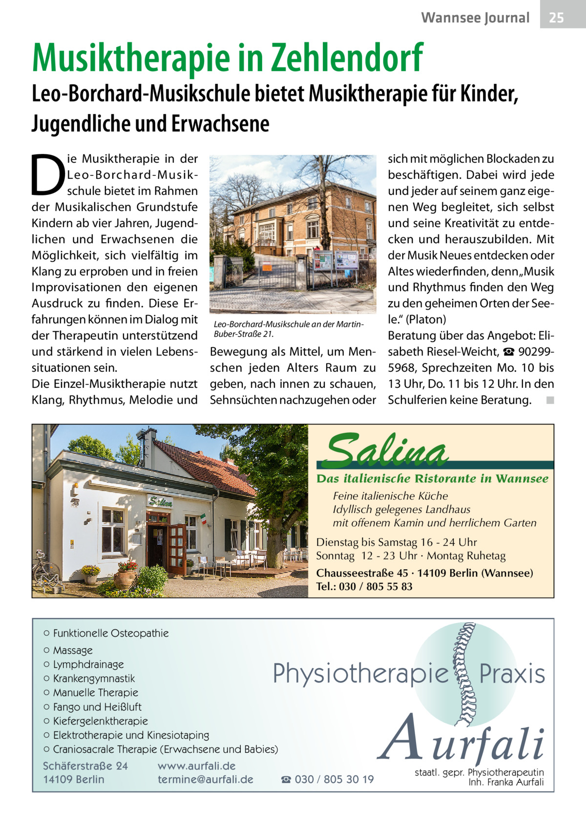 Wannsee Journal  25  Musiktherapie in Zehlendorf  Leo-Borchard-Musikschule bietet Musiktherapie für Kinder, Jugendliche und Erwachsene  D  ie Musiktherapie in der Leo -Borchard-Musikschule bietet im Rahmen der Musikalischen Grundstufe Kindern ab vier Jahren, Jugendlichen und Erwachsenen die Möglichkeit, sich vielfältig im Klang zu erproben und in freien Improvisationen den eigenen Ausdruck zu finden. Diese Erfahrungen können im Dialog mit der Therapeutin unterstützend und stärkend in vielen Lebenssituationen sein. Die Einzel-Musiktherapie nutzt Klang, Rhythmus, Melodie und  Leo-Borchard-Musikschule an der MartinBuber-Straße 21.  Bewegung als Mittel, um Menschen jeden Alters Raum zu geben, nach innen zu schauen, Sehnsüchten nachzugehen oder  sich mit möglichen Blockaden zu beschäftigen. Dabei wird jede und jeder auf seinem ganz eigenen Weg begleitet, sich selbst und seine Kreativität zu entdecken und herauszubilden. Mit der Musik Neues entdecken oder Altes wiederfinden, denn „Musik und Rhythmus finden den Weg zu den geheimen Orten der Seele.“ (Platon) Beratung über das Angebot: Elisabeth Riesel-Weicht, ☎ 902995968, Sprechzeiten Mo. 10 bis 13 Uhr, Do. 11 bis 12 Uhr. In den Schulferien keine Beratung. � ◾  Salina  Das italienische Ristorante in Wannsee Feine italienische Küche Idyllisch gelegenes Landhaus mit offenem Kamin und herrlichem Garten Dienstag bis Samstag 16 - 24 Uhr Sonntag 12 - 23 Uhr · Montag Ruhetag Chausseestraße 45 · 14109 Berlin (Wannsee) Tel.: 030 / 805 55 83  ○ Funktionelle Osteopathie ○ Massage ○ Lymphdrainage ○ Krankengymnastik ○ Manuelle Therapie ○ Fango und Heißluft ○ Kiefergelenktherapie ○ Elektrotherapie und Kinesiotaping ○ Craniosacrale Therapie (Erwachsene und Babies)  Physiotherapie  Schäferstraße 24 14109 Berlin  www.aurfali.de termine@aurfali.de  ☎ 030 / 805 30 19  Praxis  A urfali staatl. gepr. Physiotherapeutin Inh. Franka Aurfali