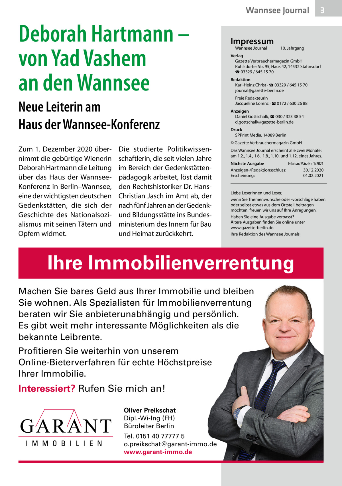 Wannsee Journal  Deborah Hartmann – von Yad Vashem an den Wannsee Neue Leiterin am Haus der Wannsee-Konferenz Zum 1. Dezember 2020 übernimmt die gebürtige Wienerin Deborah Hartmann die Leitung über das Haus der WannseeKonferenz in Berlin–Wannsee, eine der wichtigsten deutschen Gedenkstätten, die sich der Geschichte des Nationalsozialismus mit seinen Tätern und Opfern widmet.  Die studierte Politikwissenschaftlerin, die seit vielen Jahre im Bereich der Gedenkstättenpädagogik arbeitet, löst damit den Rechtshistoriker Dr. HansChristian Jasch im Amt ab, der nach fünf Jahren an der Gedenkund Bildungsstätte ins Bundesministerium des Innern für Bau und Heimat zurückkehrt.  Impressum Wannsee Journal  10. Jahrgang  Verlag Gazette Verbrauchermagazin GmbH Ruhlsdorfer Str. 95, Haus 42, 14532 Stahnsdorf ☎ 03329 / 645 15 70 Redaktion Karl-Heinz Christ · ☎ 03329 / 645 15 70 journal@gazette-berlin.de Freie Redakteurin Jacqueline Lorenz · ☎ 0172 / 630 26 88 Anzeigen Daniel Gottschalk, ☎ 030 / 323 38 54 d.gottschalk@gazette-berlin.de Druck SPPrint Media, 14089 Berlin © Gazette Verbrauchermagazin GmbH Das Wannsee Journal erscheint alle zwei Monate: am 1.2., 1.4., 1.6., 1.8., 1.10. und 1.12. eines Jahres. Nächste Ausgabe Februar/März Nr. 1/2021 Anzeigen-/Redaktionsschluss: 30.12.2020 Erscheinung: 01.02.2021  Liebe Leserinnen und Leser, wenn Sie Themenwünsche oder -vorschläge haben oder selbst etwas aus dem Ortsteil beitragen möchten, freuen wir uns auf Ihre Anregungen. Haben Sie eine Ausgabe verpasst? Ältere Ausgaben finden Sie online unter www.gazette-berlin.de. Ihre Redaktion des Wannsee Journals  Ihre Immobilienverrentung Machen Sie bares Geld aus Ihrer Immobilie und bleiben Sie wohnen. Als Spezialisten für Immobilienverrentung beraten wir Sie anbieterunabhängig und persönlich. Es gibt weit mehr interessante Möglichkeiten als die bekannte Leibrente. Profitieren Sie weiterhin von unserem Online-Bieterverfahren für echte Höchstpreise Ihrer Immobilie.  Interessiert? Rufen Sie mich an! Oliver Preikschat Dipl.-Wi-Ing (FH) Büroleiter Berlin Tel. 0151 40 77777 5 o.preikschat@garant-immo.de www.garant-immo.de  3