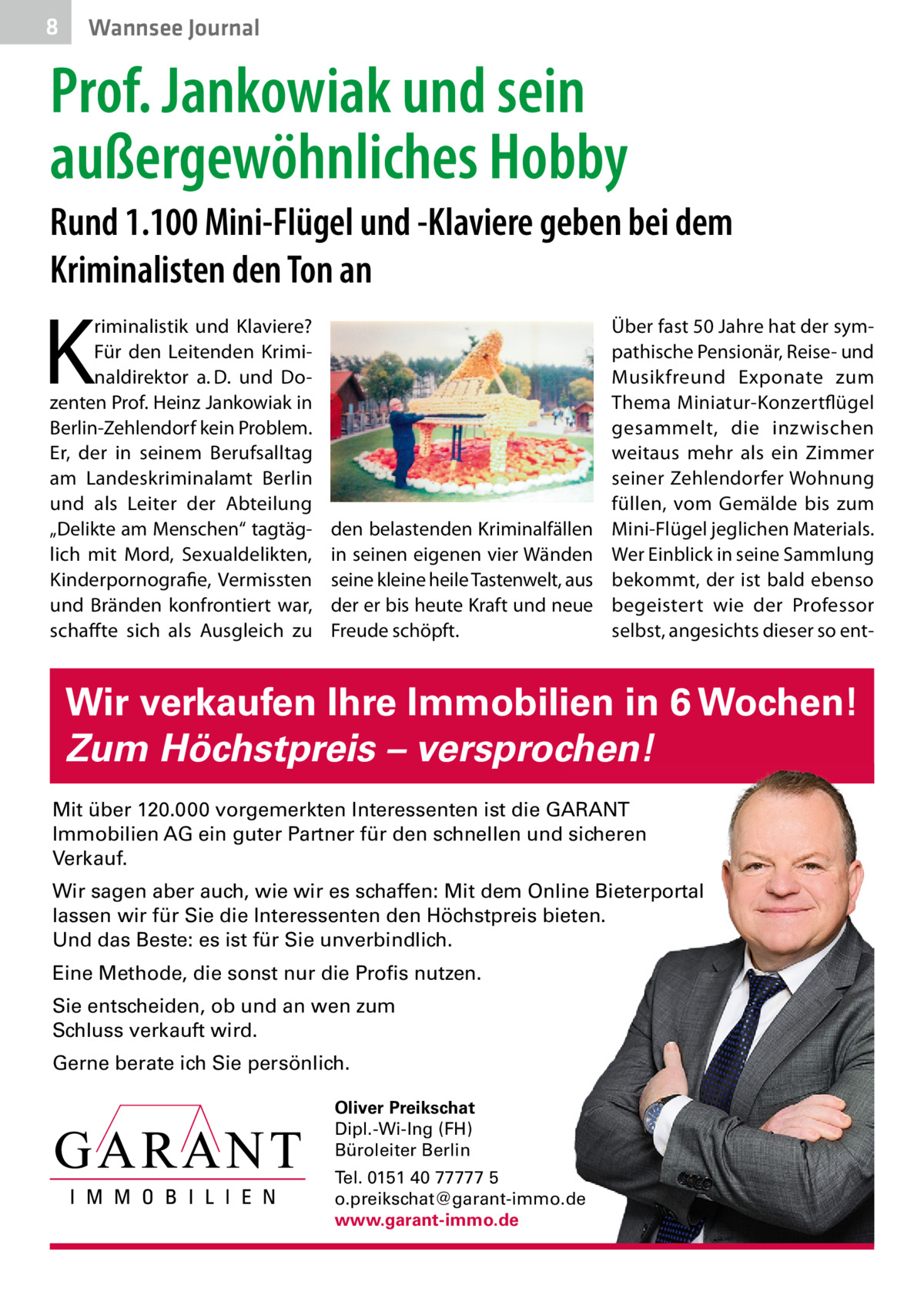 8  Wannsee Journal  Prof. Jankowiak und sein außergewöhnliches Hobby Rund 1.100 Mini-Flügel und -Klaviere geben bei dem Kriminalisten den Ton an  K  riminalistik und Klaviere? Für den Leitenden Kriminaldirektor a. D. und Dozenten Prof. Heinz Jankowiak in Berlin-Zehlendorf kein Problem. Er, der in seinem Berufsalltag am Landeskriminalamt Berlin und als Leiter der Abteilung „Delikte am Menschen“ tagtäglich mit Mord, Sexualdelikten, Kinderpornografie, Vermissten und Bränden konfrontiert war, schaffte sich als Ausgleich zu  den belastenden Kriminalfällen in seinen eigenen vier Wänden seine kleine heile Tastenwelt, aus der er bis heute Kraft und neue Freude schöpft.  Über fast 50 Jahre hat der sympathische Pensionär, Reise- und Musikfreund Exponate zum Thema Miniatur-Konzertflügel gesammelt, die inzwischen weitaus mehr als ein Zimmer seiner Zehlendorfer Wohnung füllen, vom Gemälde bis zum Mini-Flügel jeglichen Materials. Wer Einblick in seine Sammlung bekommt, der ist bald ebenso begeistert wie der Professor selbst, angesichts dieser so ent Wir verkaufen Ihre Immobilien in 6 Wochen! Zum Höchstpreis – versprochen! Mit über 120.000 vorgemerkten Interessenten ist die GARANT Immobilien AG ein guter Partner für den schnellen und sicheren Verkauf. Wir sagen aber auch, wie wir es schaffen: Mit dem Online Bieterportal lassen wir für Sie die Interessenten den Höchstpreis bieten. Und das Beste: es ist für Sie unverbindlich. Eine Methode, die sonst nur die Profis nutzen. Sie entscheiden, ob und an wen zum Schluss verkauft wird. Gerne berate ich Sie persönlich. Oliver Preikschat Dipl.-Wi-Ing (FH) Büroleiter Berlin Tel. 0151 40 77777 5 o.preikschat@garant-immo.de www.garant-immo.de