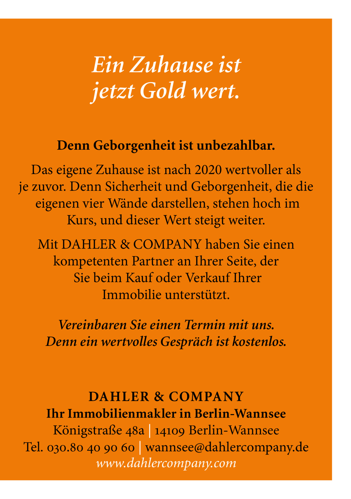 Ein Zuhause ist jetzt Gold wert. Denn Geborgenheit ist unbezahlbar. Das eigene Zuhause ist nach 2020 wertvoller als je zuvor. Denn Sicherheit und Geborgenheit, die die eigenen vier Wände darstellen, stehen hoch im Kurs, und dieser Wert steigt weiter. Mit DAHLER & COMPANY haben Sie einen kompetenten Partner an Ihrer Seite, der Sie beim Kauf oder Verkauf Ihrer Immobilie unterstützt. Vereinbaren Sie einen Termin mit uns. Denn ein wertvolles Gespräch ist kostenlos.  DAHLER & COMPAN Y Ihr Immobilienmakler in Berlin-Wannsee Königstraße 48a | 14109 Berlin-Wannsee Tel. 030.80 40 90 60 | wannsee@dahlercompany.de www.dahlercompany.com