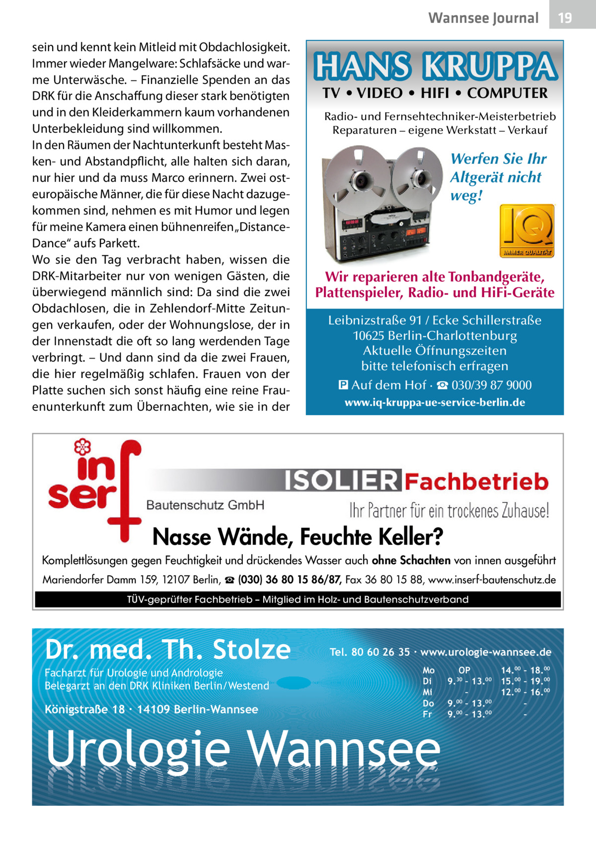 Wannsee Journal sein und kennt kein Mitleid mit Obdachlosigkeit. Immer wieder Mangelware: Schlafsäcke und warme Unterwäsche. – Finanzielle Spenden an das DRK für die Anschaffung dieser stark benötigten und in den Kleiderkammern kaum vorhandenen Unterbekleidung sind willkommen. In den Räumen der Nachtunterkunft besteht Masken- und Abstandpflicht, alle halten sich daran, nur hier und da muss Marco erinnern. Zwei osteuropäische Männer, die für diese Nacht dazugekommen sind, nehmen es mit Humor und legen für meine Kamera einen bühnenreifen „DistanceDance“ aufs Parkett. Wo sie den Tag verbracht haben, wissen die DRK-Mitarbeiter nur von wenigen Gästen, die überwiegend männlich sind: Da sind die zwei Obdachlosen, die in Zehlendorf-Mitte Zeitungen verkaufen, oder der Wohnungslose, der in der Innenstadt die oft so lang werdenden Tage verbringt. – Und dann sind da die zwei Frauen, die hier regelmäßig schlafen. Frauen von der Platte suchen sich sonst häufig eine reine Frauenunterkunft zum Übernachten, wie sie in der  HANS KRUPPA TV • VIDEO • HIFI • COMPUTER  Radio- und Fernsehtechniker-Meisterbetrieb Reparaturen – eigene Werkstatt – Verkauf  Werfen Sie Ihr Altgerät nicht weg!  Wir reparieren alte Tonbandgeräte, Plattenspieler, Radio- und HiFi-Geräte Leibnizstraße 91 / Ecke Schillerstraße 10625 Berlin-Charlottenburg Aktuelle Öffnungszeiten bitte telefonisch erfragen � Auf dem Hof · ☎ 030/39 87 9000 www.iq-kruppa-ue-service-berlin.de  Nasse Wände, Feuchte Keller? Komplettlösungen gegen Feuchtigkeit und drückendes Wasser auch ohne Schachten von innen ausgeführt Mariendorfer Damm 159, 12107 Berlin, ☎ (030) 36 80 15 86/87, Fax 36 80 15 88, www.inserf-bautenschutz.de TÜV-geprüfter Fachbetrieb – Mitglied im Holz- und Bautenschutzverband  Dr. med. Th. Stolze Facharzt für Urologie und Andrologie Belegarzt an den DRK Kliniken Berlin/Westend  Königstraße 18 ∙ 14109 Berlin-Wannsee  Tel. 80 60 26 35 ∙ www.urologie-wannsee.de Mo Di Mi Do Fr  Urologie Wannsee  OP 14.00 – 18.00 9.30 – 13.00 15.00 – 19.00 – 12.00 – 16.00 9.00 – 13.00 – 9.00 – 13.00 – –  19