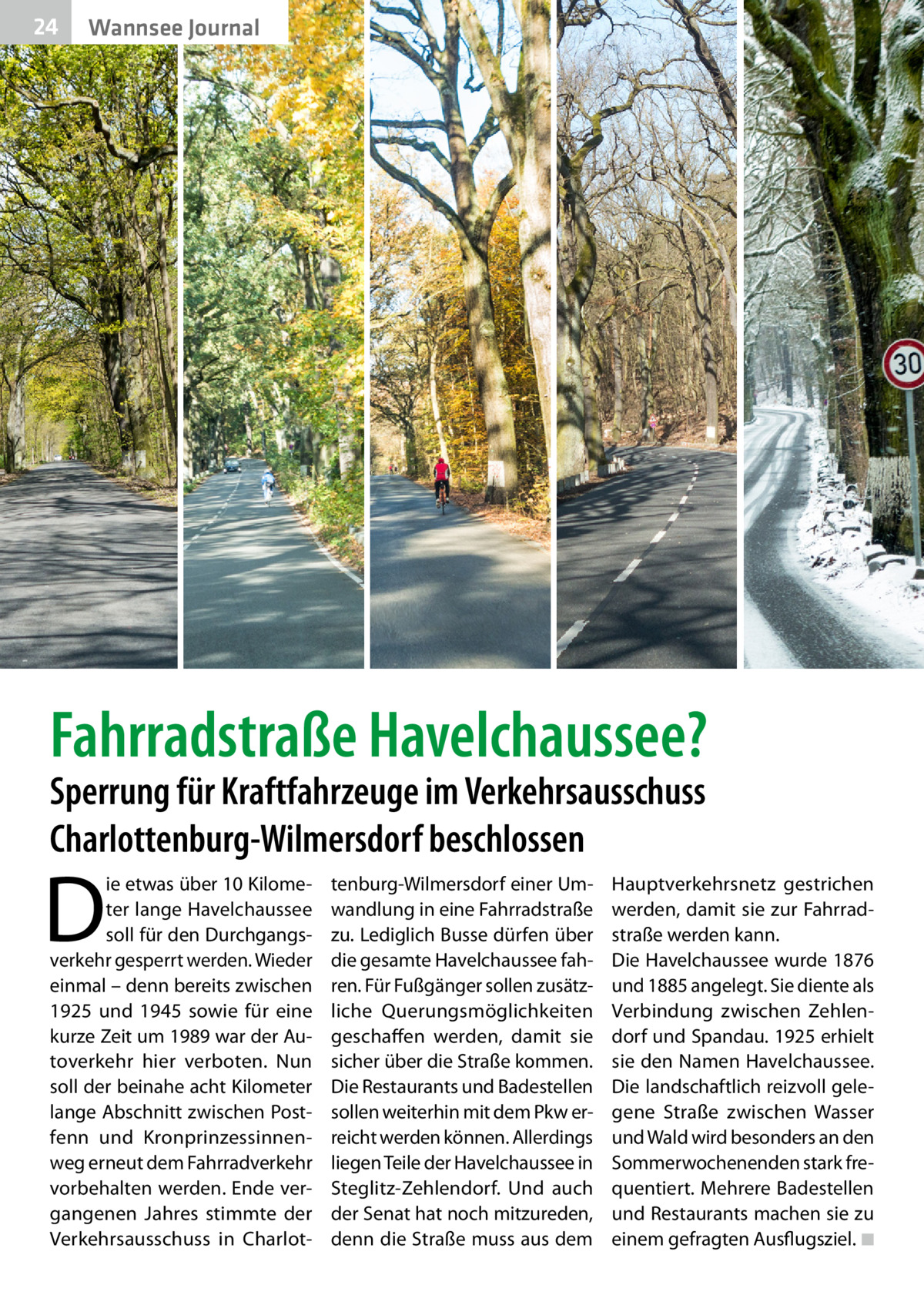 24  Wannsee Journal  Fahrradstraße Havelchaussee? Sperrung für Kraftfahrzeuge im Verkehrsausschuss Charlottenburg-Wilmersdorf beschlossen  D  ie etwas über 10 Kilometer lange Havelchaussee soll für den Durchgangsverkehr gesperrt werden. Wieder einmal – denn bereits zwischen 1925 und 1945 sowie für eine kurze Zeit um 1989 war der Autoverkehr hier verboten. Nun soll der beinahe acht Kilometer lange Abschnitt zwischen Postfenn und Kronprinzessinnenweg erneut dem Fahrradverkehr vorbehalten werden. Ende vergangenen Jahres stimmte der Verkehrsausschuss in Charlot tenburg-Wilmersdorf einer Umwandlung in eine Fahrradstraße zu. Lediglich Busse dürfen über die gesamte Havelchaussee fahren. Für Fußgänger sollen zusätzliche Querungsmöglichkeiten geschaffen werden, damit sie sicher über die Straße kommen. Die Restaurants und Badestellen sollen weiterhin mit dem Pkw erreicht werden können. Allerdings liegen Teile der Havelchaussee in Steglitz-Zehlendorf. Und auch der Senat hat noch mitzureden, denn die Straße muss aus dem  Hauptverkehrsnetz gestrichen werden, damit sie zur Fahrrad­ straße werden kann. Die Havelchaussee wurde 1876 und 1885 angelegt. Sie diente als Verbindung zwischen Zehlendorf und Spandau. 1925 erhielt sie den Namen Havelchaussee. Die landschaftlich reizvoll gelegene Straße zwischen Wasser und Wald wird besonders an den Sommerwochenenden stark frequentiert. Mehrere Badestellen und Restaurants machen sie zu einem gefragten Ausflugsziel. �◾