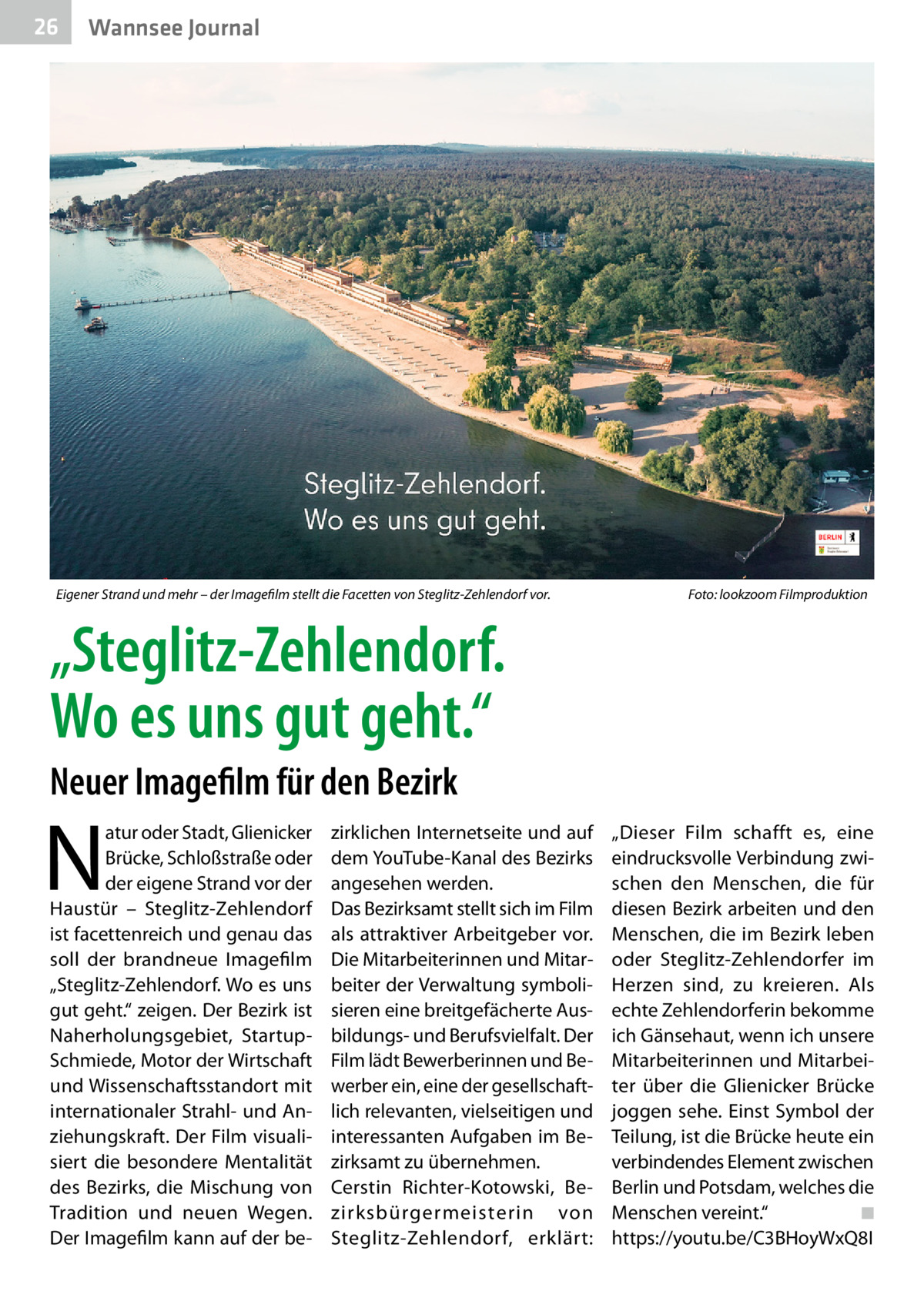 26  Wannsee Journal  Eigener Strand und mehr – der Imagefilm stellt die Facetten von Steglitz-Zehlendorf vor.�  Foto: lookzoom Filmproduktion  „Steglitz-Zehlendorf. Wo es uns gut geht.“ Neuer Imagefilm für den Bezirk  N  atur oder Stadt, Glienicker Brücke, Schloßstraße oder der eigene Strand vor der Haustür – Steglitz-Zehlendorf ist facettenreich und genau das soll der brandneue Imagefilm „Steglitz-Zehlendorf. Wo es uns gut geht.“ zeigen. Der Bezirk ist Naherholungsgebiet, StartupSchmiede, Motor der Wirtschaft und Wissenschaftsstandort mit internationaler Strahl- und Anziehungskraft. Der Film visualisiert die besondere Mentalität des Bezirks, die Mischung von Tradition und neuen Wegen. Der Imagefilm kann auf der be zirklichen Internetseite und auf dem YouTube-Kanal des Bezirks angesehen werden. Das Bezirksamt stellt sich im Film als attraktiver Arbeitgeber vor. Die Mitarbeiterinnen und Mitarbeiter der Verwaltung symbolisieren eine breitgefächerte Ausbildungs- und Berufsvielfalt. Der Film lädt Bewerberinnen und Bewerber ein, eine der gesellschaftlich relevanten, vielseitigen und interessanten Aufgaben im Bezirksamt zu übernehmen. Cerstin Richter-Kotowski, Bezirksbürgermeisterin von Steglitz-Zehlendorf, erklärt:  „Dieser Film schafft es, eine eindrucksvolle Verbindung zwischen den Menschen, die für diesen Bezirk arbeiten und den Menschen, die im Bezirk leben oder Steglitz-Zehlendorfer im Herzen sind, zu kreieren. Als echte Zehlendorferin bekomme ich Gänsehaut, wenn ich unsere Mitarbeiterinnen und Mitarbeiter über die Glienicker Brücke joggen sehe. Einst Symbol der Teilung, ist die Brücke heute ein verbindendes Element zwischen Berlin und Potsdam, welches die Menschen vereint.“� ◾ https://youtu.be/C3BHoyWxQ8I