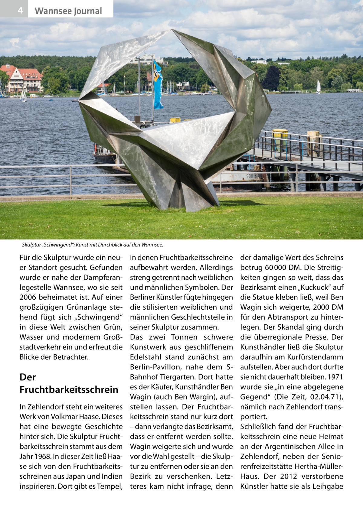 4  Wannsee Journal  Skulptur „Schwingend“: Kunst mit Durchblick auf den Wannsee.  Für die Skulptur wurde ein neuer Standort gesucht. Gefunden wurde er nahe der Dampferanlegestelle Wannsee, wo sie seit 2006 beheimatet ist. Auf einer großzügigen Grünanlage stehend fügt sich „Schwingend“ in diese Welt zwischen Grün, Wasser und modernem Großstadtverkehr ein und erfreut die Blicke der Betrachter.  Der Fruchtbarkeitsschrein In Zehlendorf steht ein weiteres Werk von Volkmar Haase. Dieses hat eine bewegte Geschichte hinter sich. Die Skulptur Fruchtbarkeitsschrein stammt aus dem Jahr 1968. In dieser Zeit ließ Haase sich von den Fruchtbarkeitsschreinen aus Japan und Indien inspirieren. Dort gibt es Tempel,  in denen Fruchtbarkeitsschreine aufbewahrt werden. Allerdings streng getrennt nach weiblichen und männlichen Symbolen. Der Berliner Künstler fügte hingegen die stilisierten weiblichen und männlichen Geschlechtsteile in seiner Skulptur zusammen. Das zwei Tonnen schwere Kunstwerk aus geschliffenem Edelstahl stand zunächst am Berlin-Pavillon, nahe dem SBahnhof Tiergarten. Dort hatte es der Käufer, Kunsthändler Ben Wagin (auch Ben Wargin), aufstellen lassen. Der Fruchtbarkeitsschrein stand nur kurz dort – dann verlangte das Bezirksamt, dass er entfernt werden sollte. Wagin weigerte sich und wurde vor die Wahl gestellt – die Skulptur zu entfernen oder sie an den Bezirk zu verschenken. Letzteres kam nicht infrage, denn  der damalige Wert des Schreins betrug 60 000 DM. Die Streitigkeiten gingen so weit, dass das Bezirksamt einen „Kuckuck“ auf die Statue kleben ließ, weil Ben Wagin sich weigerte, 2000 DM für den Abtransport zu hinterlegen. Der Skandal ging durch die überregionale Presse. Der Kunsthändler ließ die Skulptur daraufhin am Kurfürstendamm aufstellen. Aber auch dort durfte sie nicht dauerhaft bleiben. 1971 wurde sie „in eine abgelegene Gegend“ (Die Zeit, 02.04.71), nämlich nach Zehlendorf transportiert. Schließlich fand der Fruchtbarkeitsschrein eine neue Heimat an der Argentinischen Allee in Zehlendorf, neben der Seniorenfreizeitstätte Hertha-MüllerHaus. Der 2012 verstorbene Künstler hatte sie als Leihgabe