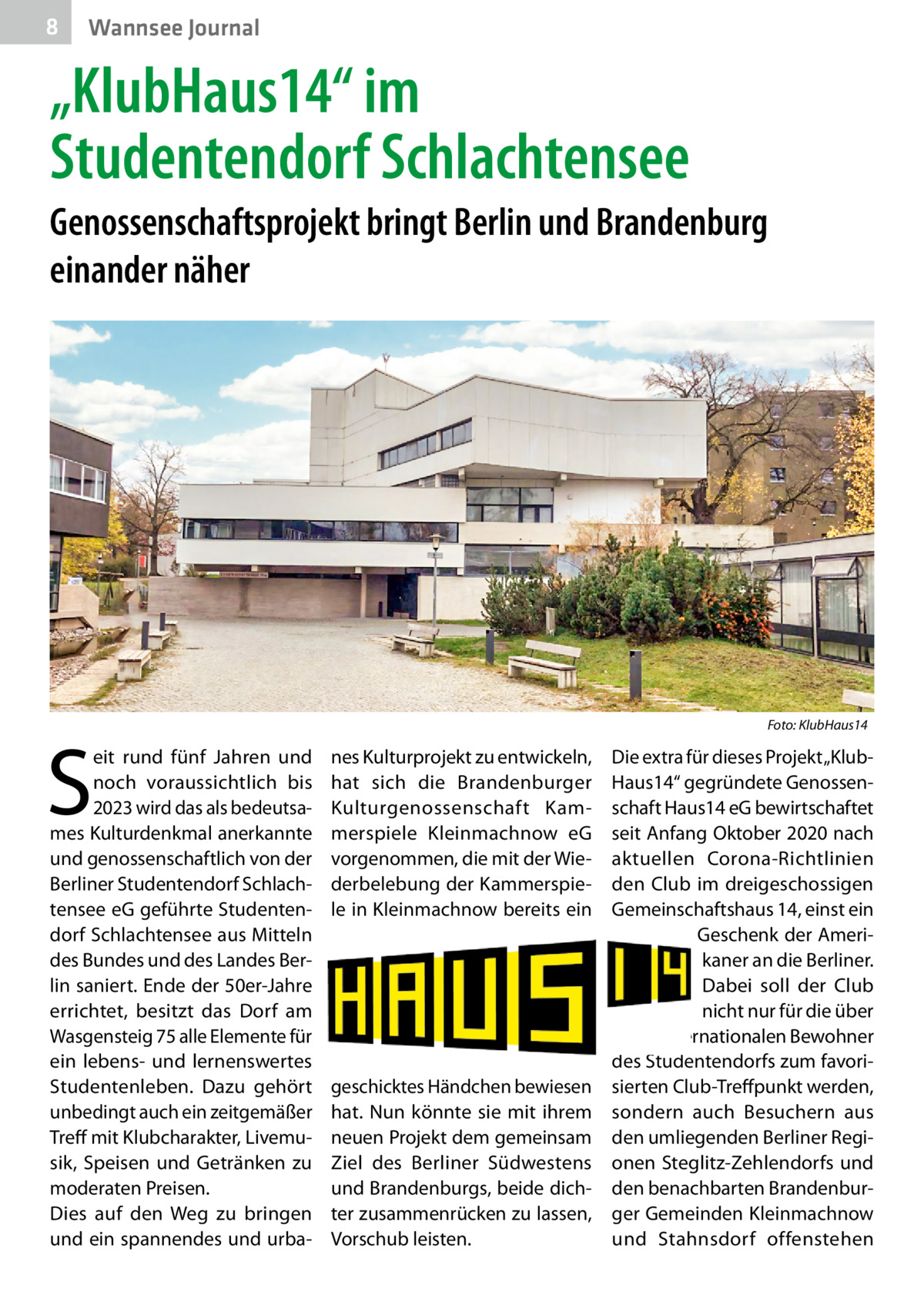 8  Wannsee Journal  „KlubHaus14“ im Studentendorf Schlachtensee Genossenschaftsprojekt bringt Berlin und Brandenburg einander näher  �  S  eit rund fünf Jahren und noch voraussichtlich bis 2023 wird das als bedeutsames Kulturdenkmal anerkannte und genossenschaftlich von der Berliner Studentendorf Schlachtensee eG geführte Studentendorf Schlachtensee aus Mitteln des Bundes und des Landes Berlin saniert. Ende der 50er-Jahre errichtet, besitzt das Dorf am Wasgensteig 75 alle Elemente für ein lebens- und lernenswertes Studentenleben. Dazu gehört unbedingt auch ein zeitgemäßer Treff mit Klubcharakter, Livemusik, Speisen und Getränken zu moderaten Preisen. Dies auf den Weg zu bringen und ein spannendes und urba Foto: KlubHaus14  nes Kulturprojekt zu entwickeln, hat sich die Brandenburger Kulturgenossenschaft Kammerspiele Kleinmachnow eG vorgenommen, die mit der Wiederbelebung der Kammerspiele in Kleinmachnow bereits ein  geschicktes Händchen bewiesen hat. Nun könnte sie mit ihrem neuen Projekt dem gemeinsam Ziel des Berliner Südwestens und Brandenburgs, beide dichter zusammenrücken zu lassen, Vorschub leisten.  Die extra für dieses Projekt „KlubHaus14“ gegründete Genossenschaft Haus14 eG bewirtschaftet seit Anfang Oktober 2020 nach aktuellen Corona-Richtlinien den Club im dreigeschossigen Gemeinschaftshaus 14, einst ein Geschenk der Amerikaner an die Berliner. Dabei soll der Club nicht nur für die über 900 internationalen Bewohner des Studentendorfs zum favorisierten Club-Treffpunkt werden, sondern auch Besuchern aus den umliegenden Berliner Regionen Steglitz-Zehlendorfs und den benachbarten Brandenburger Gemeinden Kleinmachnow und Stahnsdorf offenstehen