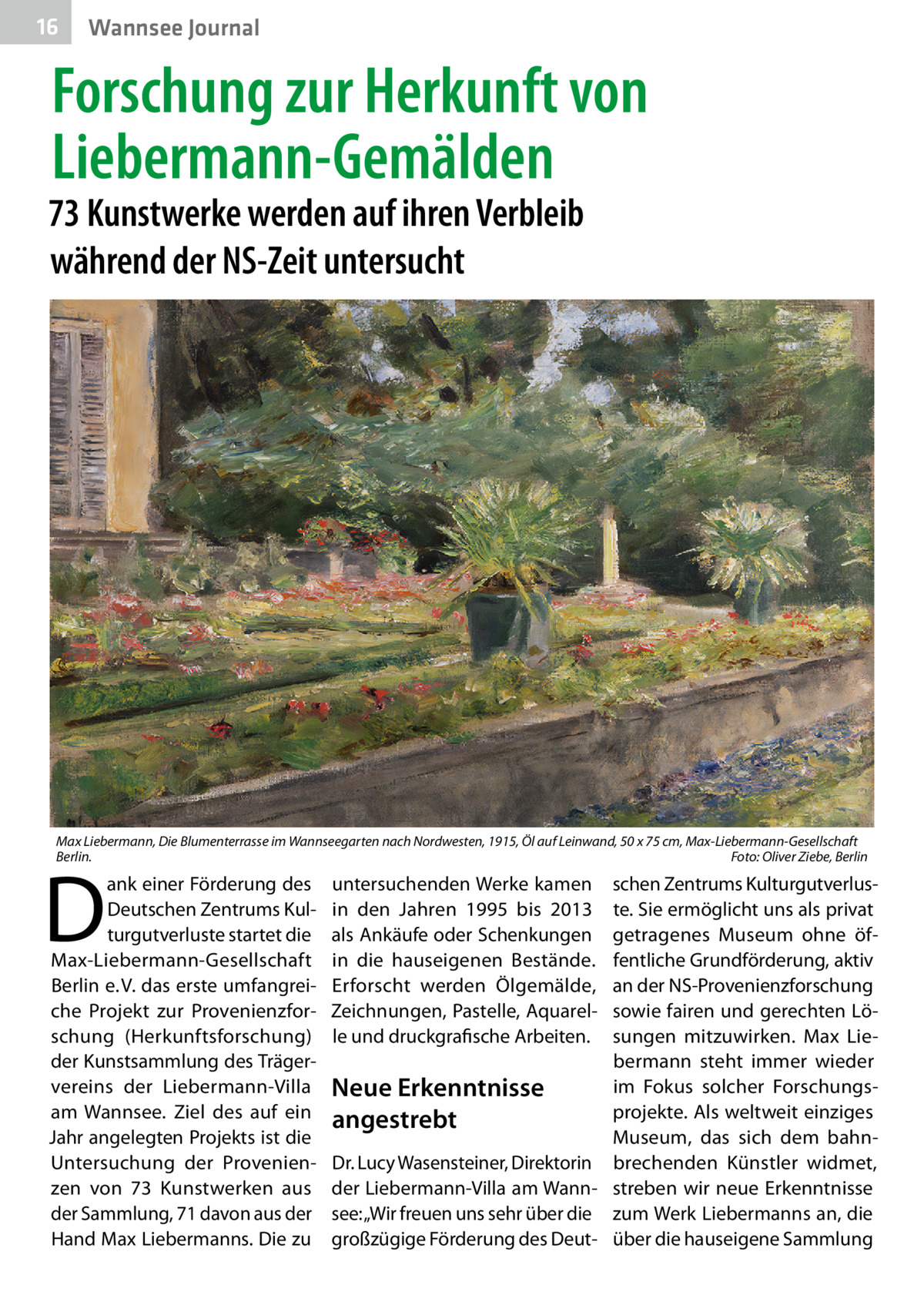 16  Wannsee Journal  Forschung zur Herkunft von Liebermann-Gemälden  73 Kunstwerke werden auf ihren Verbleib während der NS-Zeit untersucht  Max Liebermann, Die Blumenterrasse im Wannseegarten nach Nordwesten, 1915, Öl auf Leinwand, 50 x 75 cm, Max-Liebermann-Gesellschaft Berlin. � Foto: Oliver Ziebe, Berlin  D  ank einer Förderung des Deutschen Zentrums Kulturgutverluste startet die Max-Liebermann-Gesellschaft Berlin e. V. das erste umfangreiche Projekt zur Provenienzforschung (Herkunftsforschung) der Kunstsammlung des Trägervereins der Liebermann-Villa am Wannsee. Ziel des auf ein Jahr angelegten Projekts ist die Untersuchung der Provenienzen von 73  Kunstwerken aus der Sammlung, 71 davon aus der Hand Max Liebermanns. Die zu  untersuchenden Werke kamen in den Jahren 1995 bis 2013 als Ankäufe oder Schenkungen in die hauseigenen Bestände. Erforscht werden Ölgemälde, Zeichnungen, Pastelle, Aquarelle und druckgrafische Arbeiten.  schen Zentrums Kulturgutverluste. Sie ermöglicht uns als privat getragenes Museum ohne öffentliche Grundförderung, aktiv an der NS-Provenienzforschung sowie fairen und gerechten Lösungen mitzuwirken. Max Liebermann steht immer wieder im Fokus solcher ForschungsNeue Erkenntnisse projekte. Als weltweit einziges angestrebt Museum, das sich dem bahnDr. Lucy Wasensteiner, Direktorin brechenden Künstler widmet, der Liebermann-Villa am Wann- streben wir neue Erkenntnisse see: „Wir freuen uns sehr über die zum Werk Liebermanns an, die großzügige Förderung des Deut- über die hauseigene Sammlung