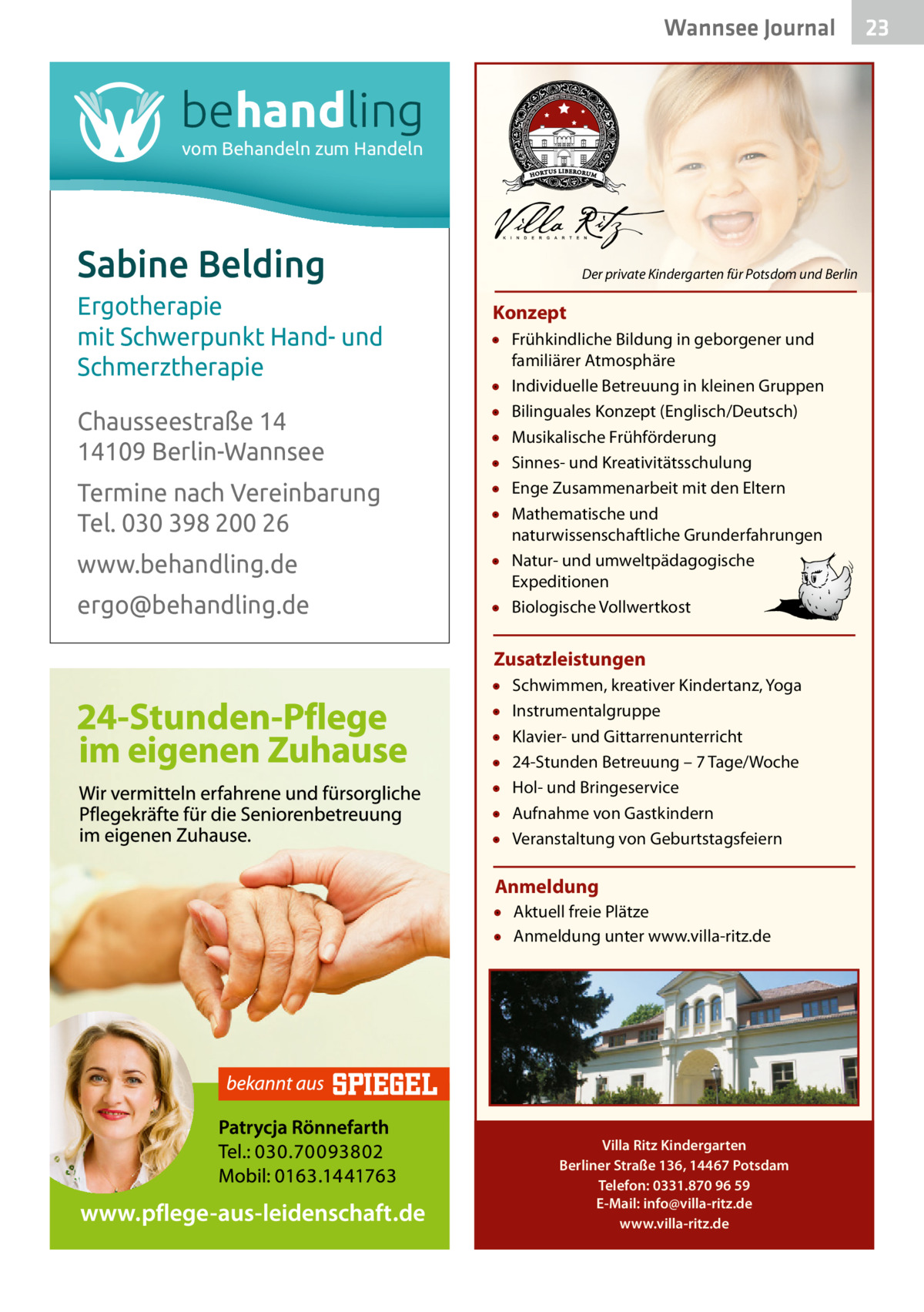 Wannsee Journal  behandling vom Behandeln zum Handeln  Sabine Belding Ergotherapie mit Schwerpunkt Hand- und Schmerztherapie Chausseestraße 14 14109 Berlin-Wannsee Termine nach Vereinbarung Tel. 030 398 200 26 www.behandling.de ergo@behandling.de  Der private Kindergarten für Potsdom und Berlin  Konzept • Frühkindliche Bildung in geborgener und familiärer Atmosphäre • Individuelle Betreuung in kleinen Gruppen • Bilinguales Konzept (Englisch/Deutsch) • Musikalische Frühförderung • Sinnes- und Kreativitätsschulung • Enge Zusammenarbeit mit den Eltern • Mathematische und naturwissenschaftliche Grunderfahrungen • Natur- und umweltpädagogische Expeditionen • Biologische Vollwertkost  Zusatzleistungen • • • • • • •  Schwimmen, kreativer Kindertanz, Yoga Instrumentalgruppe Klavier- und Gittarrenunterricht 24-Stunden Betreuung – 7 Tage/Woche Hol- und Bringeservice Aufnahme von Gastkindern Veranstaltung von Geburtstagsfeiern  Anmeldung • Aktuell freie Plätze • Anmeldung unter www.villa-ritz.de  Villa Ritz Kindergarten Berliner Straße 136, 14467 Potsdam Telefon: 0331.870 96 59 E-Mail: info@villa-ritz.de www.villa-ritz.de  23