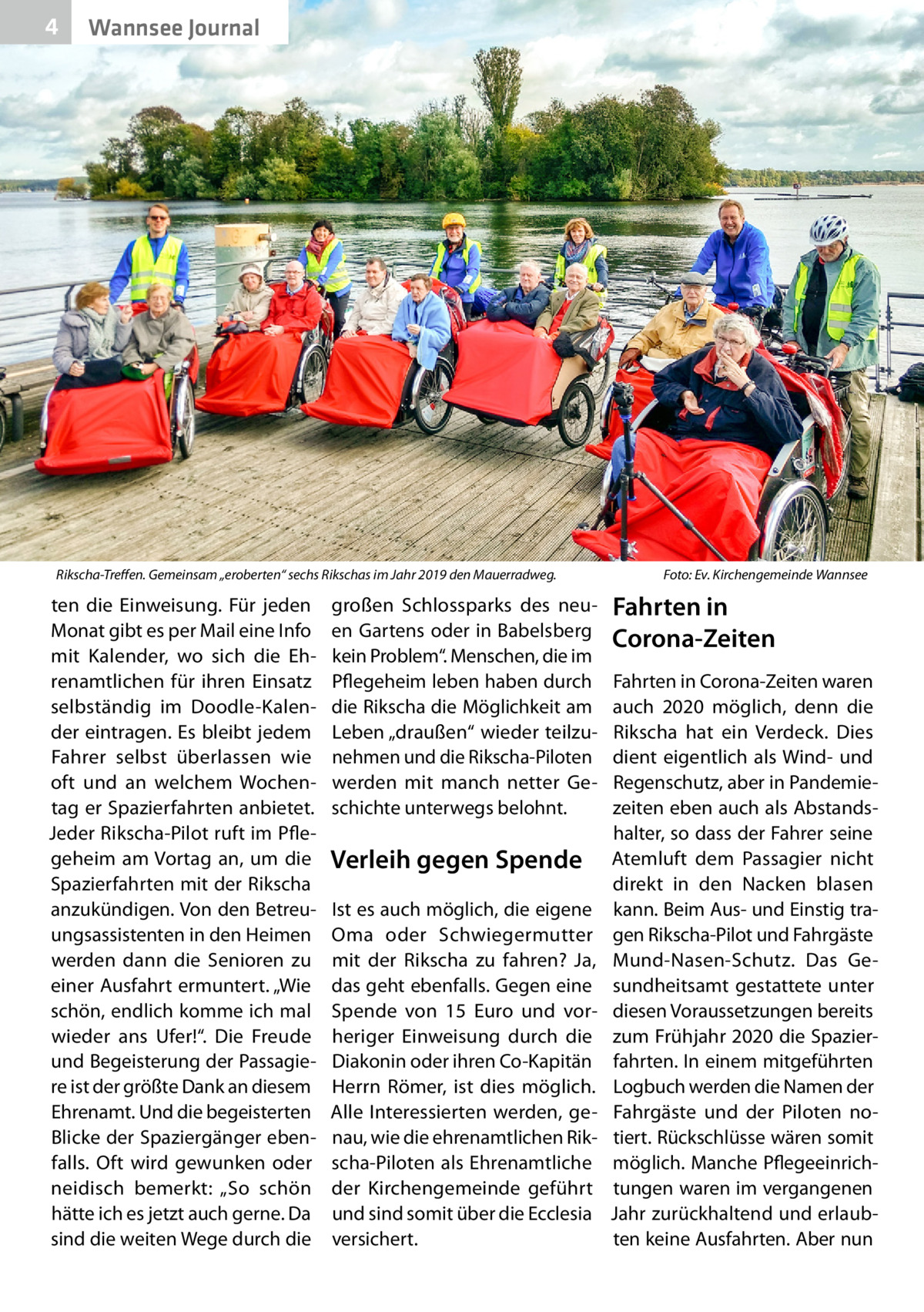 4  Wannsee Journal  Rikscha-Treffen. Gemeinsam „eroberten“ sechs Rikschas im Jahr 2019 den Mauerradweg.�  ten die Einweisung. Für jeden Monat gibt es per Mail eine Info mit Kalender, wo sich die Ehrenamtlichen für ihren Einsatz selbständig im Doodle-Kalender eintragen. Es bleibt jedem Fahrer selbst überlassen wie oft und an welchem Wochentag er Spazierfahrten anbietet. Jeder Rikscha-Pilot ruft im Pflegeheim am Vortag an, um die Spazierfahrten mit der Rikscha anzukündigen. Von den Betreuungsassistenten in den Heimen werden dann die Senioren zu einer Ausfahrt ermuntert. „Wie schön, endlich komme ich mal wieder ans Ufer!“. Die Freude und Begeisterung der Passagiere ist der größte Dank an diesem Ehrenamt. Und die begeisterten Blicke der Spaziergänger ebenfalls. Oft wird gewunken oder neidisch bemerkt: „So schön hätte ich es jetzt auch gerne. Da sind die weiten Wege durch die  großen Schlossparks des neuen Gartens oder in Babelsberg kein Problem“. Menschen, die im Pflegeheim leben haben durch die Rikscha die Möglichkeit am Leben „draußen“ wieder teilzunehmen und die Rikscha-Piloten werden mit manch netter Geschichte unterwegs belohnt.  Verleih gegen Spende Ist es auch möglich, die eigene Oma oder Schwiegermutter mit der Rikscha zu fahren? Ja, das geht ebenfalls. Gegen eine Spende von 15  Euro und vorheriger Einweisung durch die Diakonin oder ihren Co-Kapitän Herrn Römer, ist dies möglich. Alle Interessierten werden, genau, wie die ehrenamtlichen Rikscha-Piloten als Ehrenamtliche der Kirchengemeinde geführt und sind somit über die Ecclesia versichert.  Foto: Ev. Kirchengemeinde Wannsee  Fahrten in Corona-Zeiten Fahrten in Corona-Zeiten waren auch 2020 möglich, denn die Rikscha hat ein Verdeck. Dies dient eigentlich als Wind- und Regenschutz, aber in Pandemiezeiten eben auch als Abstandshalter, so dass der Fahrer seine Atemluft dem Passagier nicht direkt in den Nacken blasen kann. Beim Aus- und Einstig tragen Rikscha-Pilot und Fahrgäste Mund-Nasen-Schutz. Das Gesundheitsamt gestattete unter diesen Voraussetzungen bereits zum Frühjahr 2020 die Spazierfahrten. In einem mitgeführten Logbuch werden die Namen der Fahrgäste und der Piloten notiert. Rückschlüsse wären somit möglich. Manche Pflegeeinrichtungen waren im vergangenen Jahr zurückhaltend und erlaubten keine Ausfahrten. Aber nun