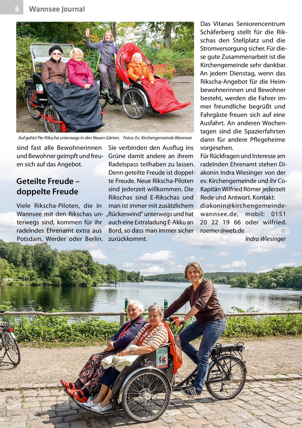 6  Wannsee Journal  Auf gehts! Per Rikscha unterwegs in den Neuen Gärten. Fotos: Ev. Kirchengemeinde Wannsee  sind fast alle Bewohnerinnen Sie verbinden den Ausflug ins und Bewohner geimpft und freu- Grüne damit andere an ihrem en sich auf das Angebot. Radelspass teilhaben zu lassen. Denn geteilte Freude ist doppelte Freude. Neue Rikscha-Piloten Geteilte Freude – sind jederzeit willkommen. Die doppelte Freude Rikschas sind E-Rikschas und Viele Rikscha-Piloten, die in man ist immer mit zusätzlichem Wannsee mit den Rikschas un- „Rückenwind“ unterwegs und hat terwegs sind, kommen für ihr auch eine Extraladung E-Akku an radelndes Ehrenamt extra aus Bord, so dass man immer sicher Potsdam, Werder oder Berlin. zurückkommt.  Das Vitanas Seniorencentrum Schäferberg stellt für die Rikschas den Stellplatz und die Stromversorgung sicher. Für diese gute Zusammenarbeit ist die Kirchengemeinde sehr dankbar. An jedem Dienstag, wenn das Rikscha-Angebot für die Heimbewohnerinnen und Bewohner besteht, werden die Fahrer immer freundliche begrüßt und Fahrgäste freuen sich auf eine Ausfahrt. An anderen Wochentagen sind die Spazierfahrten dann für andere Pflegeheime vorgesehen. Für Rückfragen und Interesse am radelnden Ehrenamt stehen Diakonin Indra Wiesinger von der ev. Kirchengemeinde und ihr CoKapitän Wilfried Römer jederzeit Rede und Antwort. Kontakt: diakonin@ kirchengemeindewannsee.de, mobil: 0151 20  22  19  66 oder wilfried. roemer@web.de ◾ Indra Wiesinger