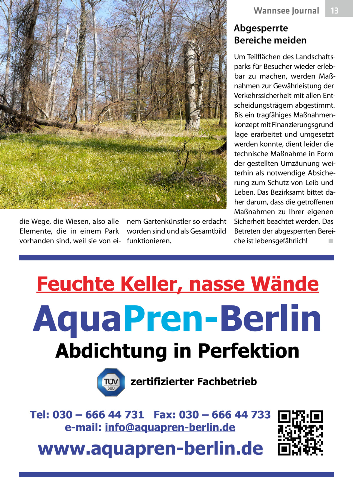 Wannsee Journal  13  Abgesperrte Bereiche meiden Um Teilflächen des Landschaftsparks für Besucher wieder erlebbar zu machen, werden Maßnahmen zur Gewährleistung der Verkehrssicherheit mit allen Entscheidungsträgern abgestimmt. Bis ein tragfähiges Maßnahmenkonzept mit Finanzierungsgrundlage erarbeitet und umgesetzt werden konnte, dient leider die technische Maßnahme in Form der gestellten Umzäunung weiterhin als notwendige Absicherung zum Schutz von Leib und Leben. Das Bezirksamt bittet daher darum, dass die getroffenen Maßnahmen zu Ihrer eigenen die Wege, die Wiesen, also alle nem Gartenkünstler so erdacht Sicherheit beachtet werden. Das Elemente, die in einem Park worden sind und als Gesamtbild Betreten der abgesperrten Bereivorhanden sind, weil sie von ei- funktionieren. che ist lebensgefährlich! � ◾  zertifizierter Fachbetrieb